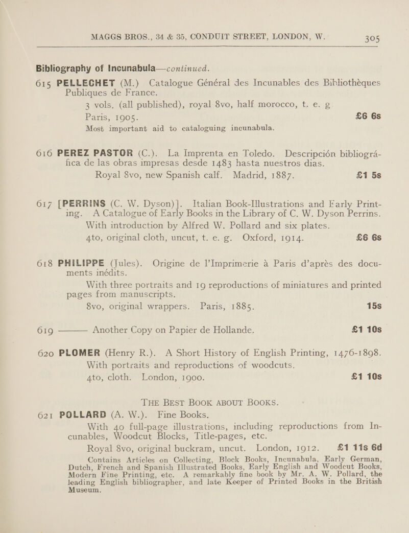 Bibliography of Incunabula—continued. 615 PELLECGHET (M.) Catalogue Général des Incunables des Bibhotheques Publiques de France. 3 vols. (all published), royal 8vo, half morocco, t. e. g. Paris, 1005. £6 6s Most important aid to cataloguing incunabula. 616 PEREZ PASTOR (C.). La Imprenta en Toledo. Descripcién bibliogra- fica de las obras impresas desde 1483 hasta nuestros dias. Royal 8vo, new Spanish calf. Madrid, 1887. £1 5s 617 [PERRINS (C. W. Dyson) |. Italian Book-Illustrations and Farly Print- ing. A Catalogue of Early Books in the Library of C. W. Dyson Perrins. With introduction by Alfred W. Pollard and six plates. 4to, original*cloth, uncut; t. e. e Oxford, 19614. £6 6s 618 PHILIPPE (Jules). Origine de l’ Imprimerie a Paris d’aprés des docu- ments inédits. With three portraits and 19 reproductions of miniatures and printed pages from manuscripts. 8vo, original wrappers. Paris, 1885. 15s  619 Another Copy on Papier de Hollande. £1 10s 620 PLOMER (Henry R.). A Short History of English Printing, 1476-18098. With portraits and reproductions of woodcuts. 3 Ato, cloth. London, 1900. £1 10s THE BEST BOOK ABOUT BOOKS. 621 POLLARD (A. W.). Fine Books. With 4o full-page illustrations, including reproductions from In- cunables, Woodcut Blocks, Title-pages, etc. Royal 8vo, original buckram, uncut. London, 1912. £1 11s 6d Contains Articles on Collecting, Block Books, Incunabula, Early German, Dutch, French and Spanish Illustrated Books, Early English.and Woodcut Books, Modern Fine Printing, etc. A remarkably fine book by Mr. A. W. Pollard, the leading English bibliographer, and late Keeper of Printed Books in the British Museum.