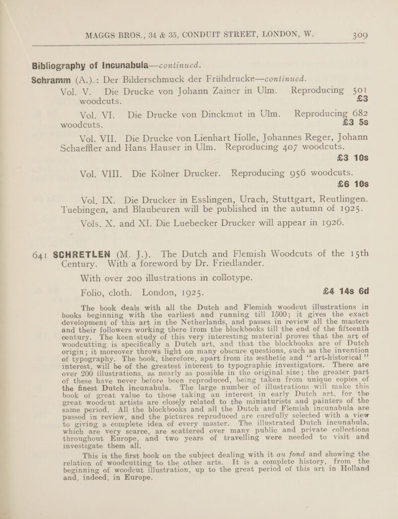 SS Bibliography of Incunabula—continued. Schramm (A.).: Der Bilderschmuck der Frithdrucke—continued. Vol. V.. Die Drucke von Johann Zainer in Ulm. Reproducing 501 woodcuts. LS Vol. VI. Die Drucke von Dinckmut in Ulm. Reproducing 682 woodcuts. £3 5S Vol. VII. Die Drucke von Lienhart Holle, Johannes Reger, Johann Schaeffler and Hans Hauser in Ulm. Reproducing 407 woodcuts. £3 10s Vol. VIII. Die Kélner Drucker. Reproducing 956 woodcuts. £6 10s Vol. IX. Die Drucker in Esslingen, Urach, Stuttgart, Reutlingen. Tuebingen, and Blaubeuren will be published in the autumn of 1925. Vols. X. and XI. Die Luebecker Drucker will appear in 1920. 641 SCHRETLEN (M. J.). The Dutch and Flemish Woodcuts of the 15th Century. With a foreword by Dr. Friedlander. With over 200 illustrations in collotype. Folio, cloth. London, 1925. £4 14s 6d The book deals with all the Dutch and Flemish woodcut illustrations in books beginning with the earliest and running till 1500; it gives the exact development of this art in the Netherlands, and passes in review all the masters and their followers working there from the blockbooks till the end of the fifteenth century. The keen study of this very interesting material proves that the art of woodcutting is specifically a Dutch art, and that the blockbooks are of Dutch origin; it moreover throws light on many obscure questions, such as the invention of typography. The book, therefore, apart from its esthetic and “‘ art-historical ”’ interest, will be of the greatest interest to typographic investigators. There are over 200 illustrations, as nearly as possible in the original size; the greater part of these have never before been reproduced, being taken from unique copies of the finest Dutch incunabula. The large number of illustrations will make this book of great value to those taking an interest in early Dutch art, for the great woodcut artists are closely related to the miniaturists and painters of the same period. All the blockbooks and all the Dutch and Flemish incunabula are passed in review, and the pictures reproduced are carefully selected with a view to giving a complete idea of every master. The illustrated Dutch incunabula, which are very scarce, are scattered over many public and private collections throughout Europe, and two years of travelling were needed to visit and investigate them all. This is the first book on the subject dealing with it aw fond and showing the relation of woodcutting to the other arts. It is a complete history, from the beginning of woodcut illustration, up to the great period of this art in Holland and, indeed, in Europe.