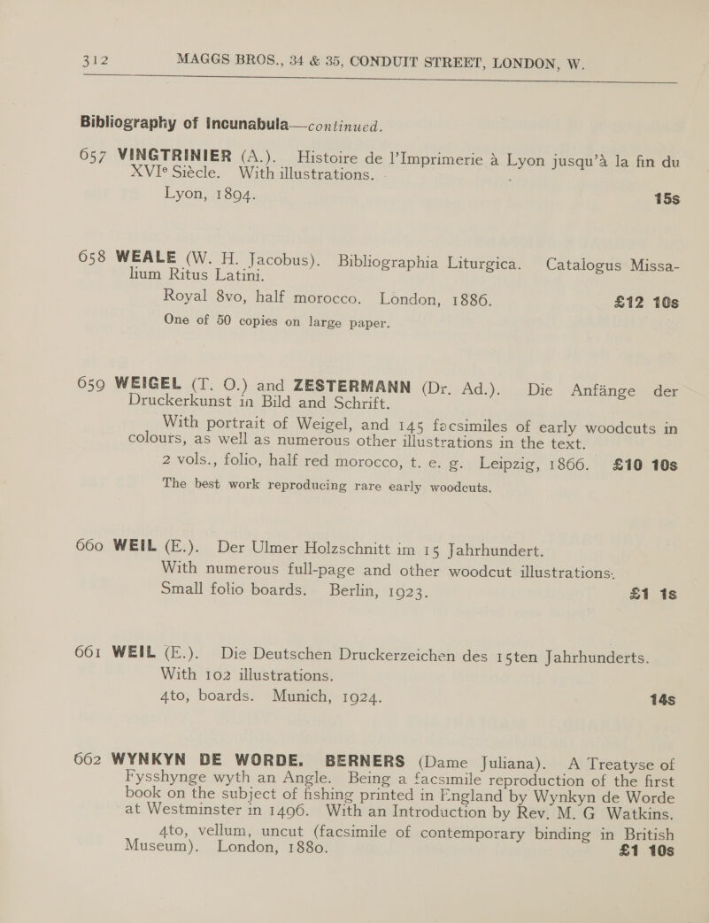 Bibliography of Incunabula—continued. 6057 VINGTRINIER (A.). Histoire de l’Imprimerie aA Lyon jusqu’a la fin du XVI° Siécle. With illustrations. . Lyon, 1894. 15s 658 WEALE (W. H. Jacobus). Bibliographia Liturgica. Catalogus Missa- lium Ritus Latini. Royal 8vo, half morocco. London, 1886. £12 10s One of 50 copies on large paper. 659 WEIGEL (T. 0.) and ZESTERMANN (Dr. Ad.). Die Anfange der Druckerkunst in Bild and Schrift. With portrait of Weigel, and 145 facsimiles of early woodcuts in colours, as well as numerous other illustrations in the text. 2 vols., folio, half red morocco, t. e. g. Leipzig, 1866. £10 10s The best work reproducing rare early woodcuts. 660 WEIL (E.). Der Ulmer Holzschnitt im 15 Jahrhundert. With numerous full-page and other woodcut illustrations: Small folio boards. Berlin, 1923. £1 1s 601 WEIL (E.). Die Deutschen Druckerzeichen des 15ten Jahrhunderts. With 102 illustrations. 4to, boards. Munich, 1924. 14s 662 WYNKYN DE WORDE. BERNERS (Dame Juliana). A Treatyse of Fysshynge wyth an Angle. Being a facsimile reproduction of the first book on the subject of fishing printed in England by Wynkyn de Worde at Westminster in 1496. With an Introduction by Rev. M. G Watkins. 4to, vellum, uncut (facsimile of contemporary binding in British Museum). London, 1880. £1 10s