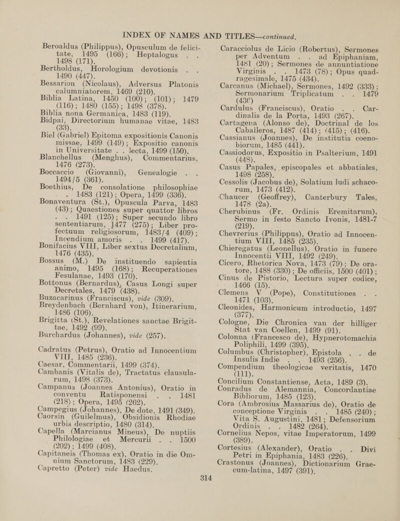 Beroaldus (Philippus), Opusculum de felici- tate, 1495 (166); Heptalogus 1498 (171). Bertholdus, Horologium devotionis 1490 (447). Bessarion (Nicolaus), Adversus Platonis calumniatorem, 1469 (210). Biblia Latina, 1450 (100); (101); (116); 1480 (155); 1498 (378). Biblia nona Germanica, 1483 (119). Bidpai, Directorium humanae vitae, 1483 (38). Biel (Gabriel) Epitoma expositionis Canonis missae, 1499 (149); Expositio canonis in Universitate . . lecta, 1499 (150). Blanchellus (Menghus), Commentarius, 1476 Q73). Boccaccio (Giovanni), 1494/5 (361). Boethius, De consolatione philosophiae 1483 (121); Opera, 1499 (836). Bonaventura (St.), Opuscula Parva, 1483 (43); Quaestiones super quattor libros 1491 (125); Super secundo libro sententiarum, 1477 (275); Liber pro- fectuum religiosorum, 1483/4 (409) ; Incendium amoris - 1499 (417). Bonifacius VIII, Liber sextus Decretalium, 1476 (435). Bossus (M.) De instituendo animo, 1495 (168); Fesulanae, 1493 (170). Bottonus (Bernardus), Casus Longi super Decretales, 1479 (438). Buzacarinus (Franciscus), vide (809). Breydenbach (Bernhard von), Itinerarium, 1486 (1068). Brigitta (St.), Revelationes sanctae Brigit- tae, 1492 (99). Burchardus (Johannes), vide (257). 1479 Genealogie Sapientia Recuperationes Cadratus (Petrus), Oratio ad Innocentium VITI, 1485 (236). Caesar, Commentarii, 1499 (374). Cambanis (Vitalis de), Tractatus clausula- rum, 1498 (373). Campanus (Joannes Antonius), Oratio in conventu. Ratisponensi 1481 (218); Opera, 1495 (262). | Campegius (Johannes), De dote, 1491 (349). Caorsin (Guilelmus), Obsidionis Rhodiae urbis descriptio, 1480 (314). Capella (Marcianus Mineus), De nuptiis Philologiae et Mercurii 1500 (202) ; 1499 (408). Capitaneis (Thomas ex), Oratio in die Om- nium Sanctorum, 1483 (229). Capretto (Peter) vide Haedus. Caracciolus de Licio (Robertus), Sermones per Adventum ad Epiphaniam, 1481 (20); Sermones de annuntiatione Virginis . 1473 (78); Opus quad- ragesimale, 1475 (484). Carcanus (Michael), Sermones, 1492 (333) ; Sermonarium Triplicatum 1479 (43€) Cardulus (Franciscus), Oratio Car- dinalis de la Porta, 1493 (267). Cartagena (Alonso de), Doctrinal de los Caballeros, 1487 (414); (415); (416). Cassianus (Joannes), De institutis coeno- biorum, 1485 (441). Cassiodorus, Expositio in Psalterium, 1491 (448). Casus Papales, episcopales et abbatiales, 1498 (258). Cessolis (Jacobus de), Solatium ludi schaco- rum, 1473 (412). Chaucer (Geoffrey), Canterbury Tales, 1478 (2a). a Cherubinus (Fr. Ordinis Eremitarum), Sermo in festo Sancto Ivonis, 1481-7 Chevrerius (Philippus), Oratio ad Innocen- tium VIIT, 1485 (235). Chieregatus (Leonellus), Oratio in funere Innocentii VIII, 1492 (249). Cicero, Rhetorica Nova, 1473 (79); De ora- tore, 1488 (330) ; De officiis, 1500 (401) ; Cinus de Pistorio, Lectura super codice, 1466 (15). Clemens V (Pope), Constitutiones 147 (103), Cleonides, Harmonicum introductio, 1497 (377). Cologne, Die Chronica van der hilliger Stat van Coellen, 1499 (91). Colonna (Francesco de), Hypnerotomachia Poliphili, 1499 (395). Columbus (Christopher), Epistola , de Insulis Indie . 1493 (256). Compendium theologicae veritatis, 1470 iy. Concilium Constantiense, Acta, 1489 (3). Conradus de Alemannia, Concordantiae Bibliorum, 1485 (123), Cora (Ambrosius Massarius de), Oratio de. conceptione Virginis 1485 (240) ; Vita S. Augustini, 1481; Defensorium Ordinis 1482 (264). Cornelius Nepos, vitae Imperatorum, 1499 (389). Cortesius (Alexander), Oratio . . Divi Petri in Epiphania, 1483 (226). Crastonus (Joannes), Dictionarium Grae-