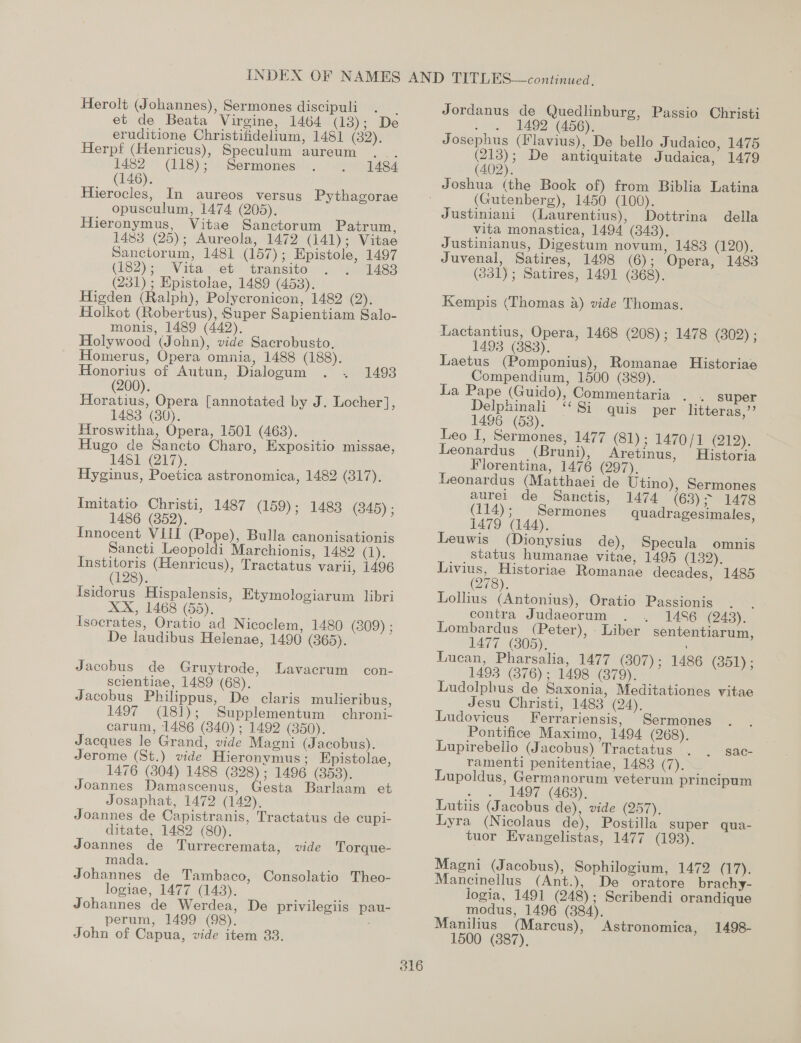 Herolt (Johannes), Sermones discipuli . _ et de Beata Virgine, 1464 (13); De eruditione Christifidelium, 1481 (32). Herpf (Henricus), Speculum aureum 1482 (118); Sermones (146). Hierocles, In aureos versus Pythagorae opusculum, 1474 (205). Hieronymus, Vitae Sanctorum Patrum, 1483 (25); Aureola, 1472 (141); Vitae Sanctorum, 1481 (157); Epistole, 1497 (182)3&gt; Vital et transito 1483 (231); Epistolae, 1489 (453). Higden (Ralph), Polycronicon, 1482 (2). Holkot (Robertus), Super Sapientiam Salo- monis, 1489 (442). Holywood (John), vide Sacrobusto, Homerus, Opera omnia, 1488 (188). 1484 Honorius of Autun, Dialogum 1493 (200). Horatius, Opera [annotated by J. Locher], 1483 (80). Hroswitha, Opera, 1501 (463). Rite Hugo de Sancto Charo, Expositio missae, 1481 (217). Hyginus, Poetica astronomica, 1482 (317), Imitatio Christi, 1486 (352). Innocent VIII (Pope), Bulla canonisationis Sancti Leopoldi Marchionis, 1482 Ch), Institoris (Henricus), Tractatus vari, 1496 (128). tsidorus Hispalensis, Etymologiarum libri XX, 1468 (55). Tsocrates, Oratio ad Nicoclem, 1480 (309) ; De laudibus Helenae, 1490 (865). Jacobus de Gruytrode, scientiae, 1489 (68). Jacobus Philippus, De claris mulieribus, 1497 (181); Supplementum chroni- carum, 1486 (840) ; 1492 (350). Jacques le Grand, vide Magni (Jacobus). Jerome (St.) vide Hieronymus; EKpistolae, 1476 (304) 1488 (828); 1496 (353). Joannes Damascenus, Gesta Barlaam et Josaphat, 1472 (142), Joannes de Capistranis, Tractatus de cupi- ditate, 1482 (80). Joannes de Turrecremata, vide Torque- mada. Johannes de Tambaco, Consolatio Theo- logiae, 1477 (143). Jchannes de Werdea, De privilegiis pau- _. perum, 1499 (98). John of Capua, vide item 33. 1487 (159); 1488 (845); Lavacrum con- Jordanus de Quedlinburg, Passio Christi d 1492 (456). Josephus (Flavius), De bello Judaico, 1475 (213); De antiquitate Judaica, 1479 (402). 316 (Gutenberg), 1450 (100). Justiniani (Laurentius), Dottrina della vita monastica, 1494 (348). Justinianus, Digestum novum, 1483 (120). Juvenal, Satires, 1498 (6); Opera, 1483 (331); Satires, 1491 (368). Kempis (Thomas &amp;) vide Thomas. Lactantius, Opera, 1468 (208); 1478 (302) ; 1493 (3888). Laetus (Pomponius), Romanae Historiae Compendium, 1500 (389). La Pape (Guido), Commentaria Delphinali “Si quis 1496 (68). Leo I, Sermones, 1477 (81); 1470} 1 (192). Leonardus (Bruni), Aretinus, Historia Florentina, 1476 (297). Leonardus (Matthaei de Utino), Sermones » super per litteras,’’ aurei de Sanctis, 1474 (63) - MATS (114); Sermones quadragesimales, 1479 (144). Leuwis (Dionysius de), Specula omnis status humanae vitae, 1495 (132), oe Historiae Romanae decades, 1485 278). Lollius (Antonius), Oratio Passionis . . contra Judaeorum . 1486 (248). Lombardus (Peter), - Liber sententiarum, 1477 (305). Lucan, Pharsalia, 1477 (307) ; 1486 (351); 1493 (876); 1498 (379). Ludolphus de Saxonia, Meditationes vitae Jesu Christi, 1483 (24). Ludovicus Ferrariensis, | Sermones Pontifice Maximo, 1494 (268). Lupirebello (Jacobus) Tractatus ramenti penitentiae, 1483 (7). Lupoldus, Germanorum veterum principum ~ « 1497 (4638). Lutiis (Jacobus de), vide (257). Lyra (Nicolaus de), Postilla super qua- tuor Evangelistas, 1477 (193). Sac- Magni (Jacobus), Sophilogium, 1472 (lige Mancinellus (Ant.), De oratore brachy- logia, 1491 (248); Scribendi orandique modus, 1496 (384). . Manilius (Marcus), Astronomica, 1498-