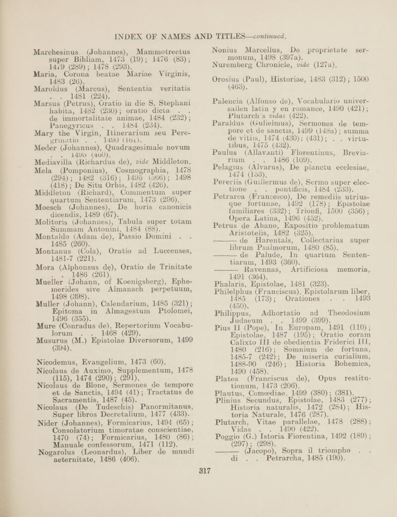 super Bibliam, 1478 (19); 1476 (83); 1479 (289) ; 1478 (298). Maria, Corona beatae Mariae Virginis, 1483 (26). Maroldus (Marcus), Sententia veritatis . . 1481 (224). Marsus (Petrus), Uratio in die 8. Stephani habita, 1482 (230) oratio. dicta, ..... de immortalitate animae, 1484 (232) ; Panegyricus 1484 (234). Mary the Virgin, Itinerarium seu Pere- erinatio 1490 (101). Meder (Johannes), Quadragesimale novum . 14¥o (400). Mediavilla (Richardus de), vide Middleton. Mela (Pomponius), Cosmographia, 1478 (294); 1482 (816); 1495 (866); 1498 (418); De Situ Orbis, 1482 (426). Middleton (Richard), Commentum super quartum Sententiarum, 1473 (296). Moesch (Johannes), De horis canonicis dicendis, 1489 (67). Molitoris (Johannes), Tabula super totam Summam Antonini, 1484 (88). Montaldo (Adam de), Passio Domini 1485 (260). Montanus (Cola), 1481-7 (221). Mora (Aiphonsus de), Oratio de Trinitate . 1486 (261). Mueller (Johann, of Koenigsberg), Ephe- Oratio ad Luccenses, merides sive Almanach perpetuum, 1498 (898). Muller (Johann), Calendarium, 1485 (821) ; Epitoma in Almagestum Ptolomei, 1496 (855). Mure (Conradus de), Repertorium Vocabu- lorum 1468 (429). Musurus (M.) Epistolae Diversorum, 1499 (394). Nicodemus, Evangelium, 1473 (60). Nicolaus de Auximo, Supplementum, 1478 (115), 1474 (290) : (291). Nicolaus de Blone, Sermones de tempore et de Sanctis, 1494. (41); Tractatus de Sacramentis, 1487 (45). Nicolaus (De Tudeschis) Panormitanus, Super libros Decretalium, 1477 (433). Nider (Johannes), Formicarius, 1494 (65) ; Consolatorium timoratae conscientiae, 1470 ee Formicarius, 1480 (86) ; Manuale confessorum, 1471 (112). Nogarolus (Leonardus), Liber de mundi aeternitate, 1486 (406). 317 Nonius Marcellus, De proprietate ser- monum, 1498 (397a). Nuremberg Chronicle, vide (127a). Orosius (Paul), Historiae, 1483 (3812); 1500 (468). Palencia (Alfonso de), Vocabulario univer- sallen latin y en romance, 1490 (421); Plutarch’s vidas (422). Paraldus (Gulielmus), Sermones de tem- pore et de sanctis, 1499 eae summa de vitis, 1474 (430) ; (481); . virtu- tibus, 1475 (432). Paulus (Allavanti) Florentinus, Brevia- rium 1486 (LO9). Pelagius (Alvarus), De planctu ecclesiae, 1474 (158), Pereriis (Guillermus de), Sermo super elec- tione pontificis, 1484 (283). Petrarca (Francesco), De remediis utrius- que tortunae, 1492 (178); Kpistolae familares (332); Trionfi, 1500 (856) ; Opera Latina, 1496 (452), Petrus de Abano, Expositio problematum Aristotelis, 1482 (825), de Harentals, Collectarius super librum Psalmorum, 1480 (85).    -de Palude, In quartum Senten- tiarum, 1493 (860). Ravennas, Artificiosa memoria, 1491 (364). Phalaris, Epistolae, 1481 (328). Philelphus (Franciscus). Epistolarum ee 1485 (1738); Orationes (450). Philippus, Adhortatio ad Theodosium Judaeum 1499 (899). Pius If (Pope), In. Europam, 1491 (110); Epistolae, 1487 (195); Oratio coram Calixto III de obedientia Friderici II, 1480 (216); Somnium de fortuna, 1485-7 (242) ; De miseria curialium, 1488-90 (246); Historia Bohemica, 1490 (458). Platea (Franciscus de), Opus restitu- tionum, 1473 (206). Plautus, Comeediae. 1499 (380); (881). Plinius Secundus, Epistolae, 1483 CLO Historia naturalis, 1472 (284); His- toria Naturale, 1476 (287). Plutarch, Vitae parallelae, Vidas 1490 (422). Poggio (G.) Istoria Fiorentina, 1492 (189) ; (297); (298). (Jacopo), Sopra il triompho di... Petrarcha, 1485 (190). 1478 (288) ; 