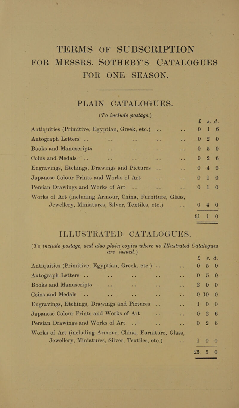 TERMS OF SUBSCRIPTION FOR MESSRS. SOTHEBY’S CATALOGUES FOR ONE SEASON. |   PLAIN CATALOGUES. (Z'o include postage.) | ae eB Antiquities (Primitive, Egyptian, Greek, etc.) Un Ga Autograph Letters 0 2 0 Books and Manuscripts 0 5 0 Coins and Medals 0 2 6 Engravings, Etchings, Drawings and Pictures 0 4 0 Japanese Colour Prints and Works of Art GO 16 Persian Drawings and Works of Art SE GEL Works of Art (including Armour, China, Iurniture, Glass, Jewellery, Miniatures, Silver, Textiles, etc.) Oe 0 4 0 | ae ILLUSTRATED CATALOGUKS. (T'o include postage, and also plain copies where no Illustrated Catalogues are issued.) Antiquities (Primitive, Egyptian, Greek, etc.) .. Autograph Letters .. oO 8 Nw Ceo She Saree — bo oO (op Rep) ey ans ea) ee Books and Manuscripts Coins and Medals .. Engravings, Etchings, Drawings and Pictures Japanese Colour Prints and Works of Art Persian Drawings and Works of Art Works of Art (including Armour, China, Furniture, Glass, Jewellery, Miniatures, Silver, Textiles, etc.) Wy se ater et,