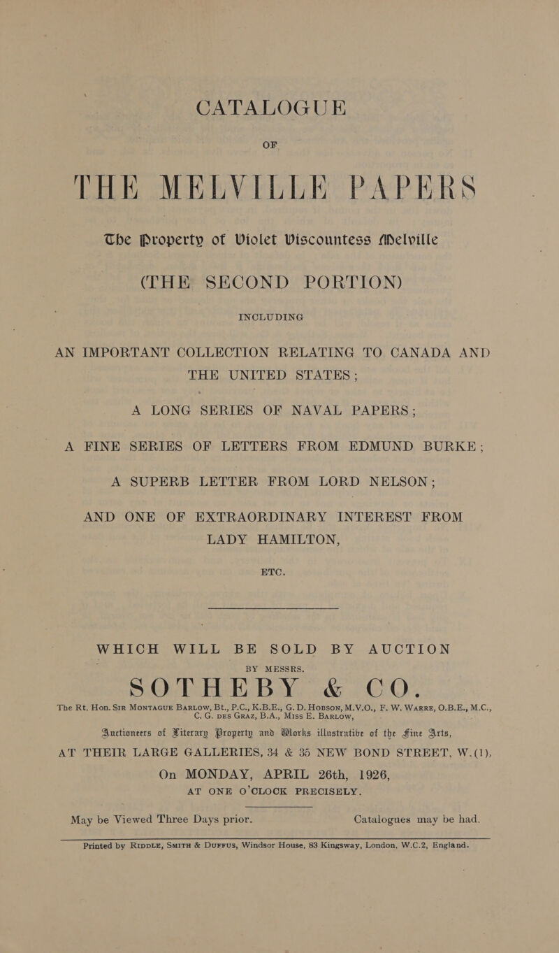 CATALOGUE OF THE MELVILLE PAPERS The Property of Violet Viscountess Melville (THE SECOND PORTION) INCLUDING AN IMPORTANT COLLECTION RELATING TO CANADA AND THE UNITED STATES ; A LONG SERIES OF NAVAL PAPERS; A FINE SERIES OF LETTERS FROM EDMUND BURKE; A SUPERB LETTER FROM LORD NELSON ; AND ONE OF EXTRAORDINARY INTEREST FROM LADY HAMILTON, ETC. WHICH WILL BE SOLD BY AUCTION BY MESSRS. SOTHEBY &amp; CQ. The Rt. Hon. Sir MonTAGUE Bartow, Bt., P.C., K.B.E., G. D. Hopson, M.V.O., F. W. WARRE, O.B.E., M.C., C. G. pEs Graz, B,.A., Miss E. BARLow, Auctioneers of Xiterary Property and Works illustratibe of the Hine Arts, AT THEIR LARGE GALLERIES, 34 &amp; 35 NEW BOND STREET, W.(1), On MONDAY, APRIL 26th, 1926, AT ONE O'CLOCK PRECISELY. May be Viewed Three Days prior. Catalogues may be had. Printed by RippLz, Smita &amp; Durrus, Windsor House, 83 Kingsway, London, W.C.2, England.