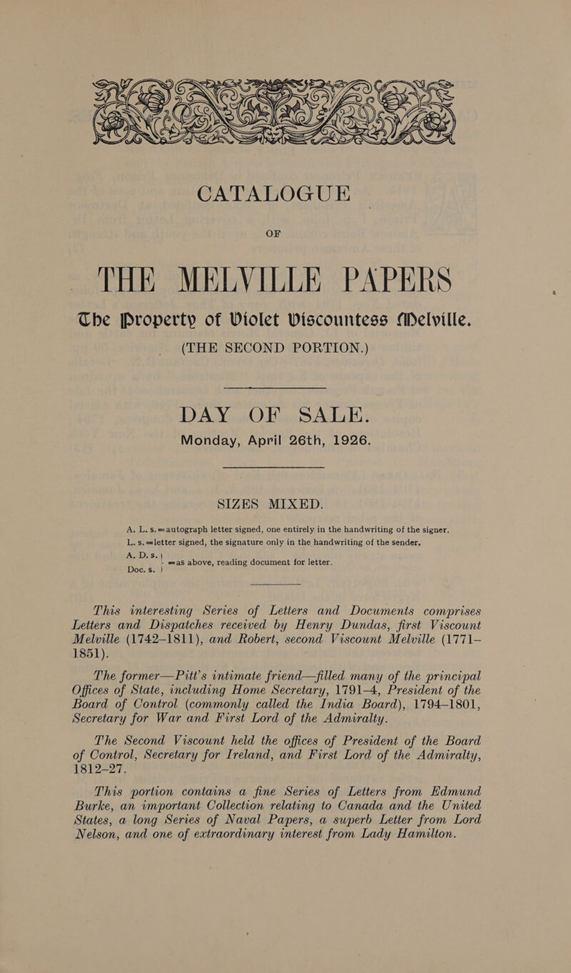  OF THE MELVILLE PAPERS The Property of Violet Viscountess Melville. (THE SECOND PORTION.) DAY OF SALE. Monday, April 26th, 1926. SIZES MIXED. A. L. s.=autograph letter signed, one entirely in the handwriting of the signer. L. s.==letter signed, the signature only in the handwriting of the sender, A. D.s. | é - sas above, reading document for letter. Doc. s. } This interesting Series of Letters and Documents comprises Letters and Dispatches recewed by Henry Dundas, first Viscount Melville (1742-1811), and Robert, second Viscount Melville (1771— 1851). The former—Pitt’s intemate friend—filled many of the principal Offices of State, including Home Secretary, 1791-4, President of the Board of Control (commonly called the India Board), 1794-1801, Secretary for War and First Lord of the Admiralty. The Second Viscount held the offices of President of the Board of Control, Secretary for Ireland, and First Lord of the Admiralty, 1812-27. This portion contains a fine Series of Letters from Edmund Burke, an wmportant Collection relating to Canada and the United States, a long Series of Naval Papers, a superb Letter from Lord Nelson, and one of extraordinary interest from Lady Hamilton.