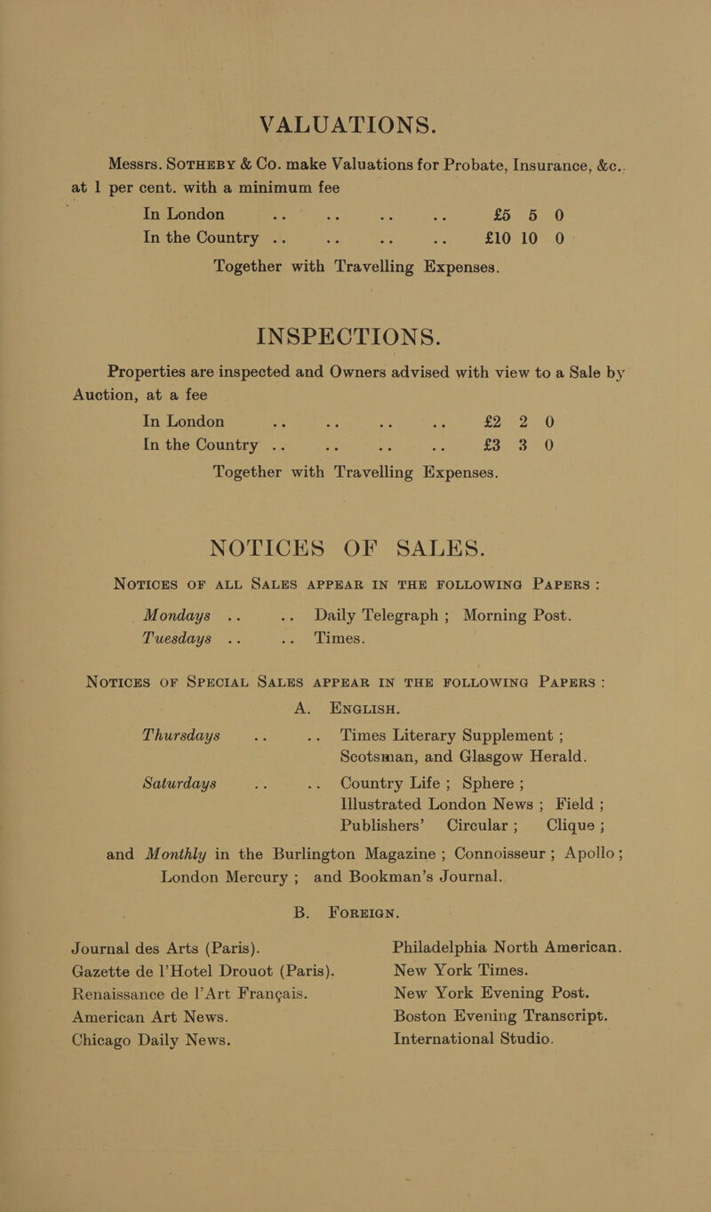 VALUATIONS. Messrs. SoTHEBY &amp; Co. make Valuations for Probate, Insurance, &amp;e.. at 1 per cent. with a minimum fee In London a ick aa ae £5 5 0 In the Country .. a oe F £10 10 0 Together with Travelling Expenses. INSPECTIONS. Properties are inspected and Owners advised with view to a Sale by Auction, at a fee In London Re ae ae &amp; ba eae Ae A In the Country .. bis : oie £3 3 0 Together with Travelling Expenses. NOTICES OF SALES. NOTICES OF ALL SALES APPEAR IN THE FOLLOWING PAPERS: Mondays .. .. Daily Telegraph ; Morning Post. Tuesdays .. “+ . cimes. NOTICES OF SPECIAL SALES APPEAR IN THE FOLLOWING PAPERS: A. ENGLISH. Thursdays ae .. Times Literary Supplement ; Scotsman, and Glasgow Herald. Saturdays es .. Country Life ; Sphere ; Illustrated London News ; Field ; Publishers’ Circular ; Clique ; and Monthly in the Burlington Magazine ; Connoisseur ; Apollo ; | London Mercury ; and Bookman’s Journal. B. ForReian. Journal des Arts (Paris). Philadelphia North American. Gazette de Hotel Drouot (Paris). New York Times. Renaissance de |’ Art Francais. New York Evening Post. American Art News. Boston Evening Transcript. Chicago Daily News. International Studio.