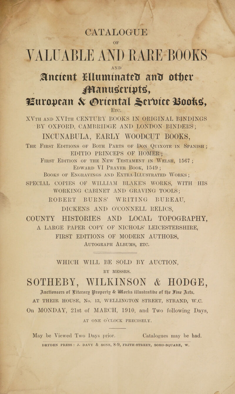    CATALOGUE  ae  Anctent Xluminated any other MANUSeripts, : Guropean &amp; Oriental Service Books, HTrey XVTH AND XVItTH CENTURY BOOKS IN ORIGINAL BINDINGS ‘BY OXFORD, CAMBRIDGE AND LONDON: BINDERS ; INCUNABULA, EARLY WOODCUT BOOKS, THE First Epirions oF BorH PARTS OF DON QUIXOTE IN SPANISH ; EDITIO PRINCEPS OF HOMER; First EDITION oF THE NEW TESTAMENT IN WELSH, 1567; EpwarbD VI PRAYER Book, 1549; Books OF ENGRAVINGS AND EXTRA-ILLUSTRATED WORKS ; SPECIAL COPIES OF WILLIAM BLAKE’S WORKS, WITH HIS WORKING CABINET AND GRAVING TOOLS; ROBERT BURNS’ WRITING BUREAU, DICKENS AND O’CONNELL RELICS, COUNTY HISTORIES AND LOCAL TOPOGRAPHY, A LARGE PAPER COPY OF NICHOLS’ LEICESTERSHIRE, FIRST EDITIONS OF MODERN AUTHORS, AUTOGRAPH ALBUMS, ETC.   WHICH WILL BE SOLD BY AUCTION, BY MESSRS. SOTHEBY, WILKINSON &amp; HODGE, Auctioneers of Literary Property &amp; Works illustrative of the Fine Arts, AT THEIR HOUSE, No. 13, WELLINGTON STREET, STRAND, W.C. On MONDAY, 21st of MARCH, 1910, and Two following Days, AT ONE O'CLOCK PRECISELY.  May be Viewed Two Days prior. Catalogues may be had.  DRYDEN PRESS: J. DAVY &amp; SONS, 8-9, FRITH-STREET, SOHO-SQUARE, W.