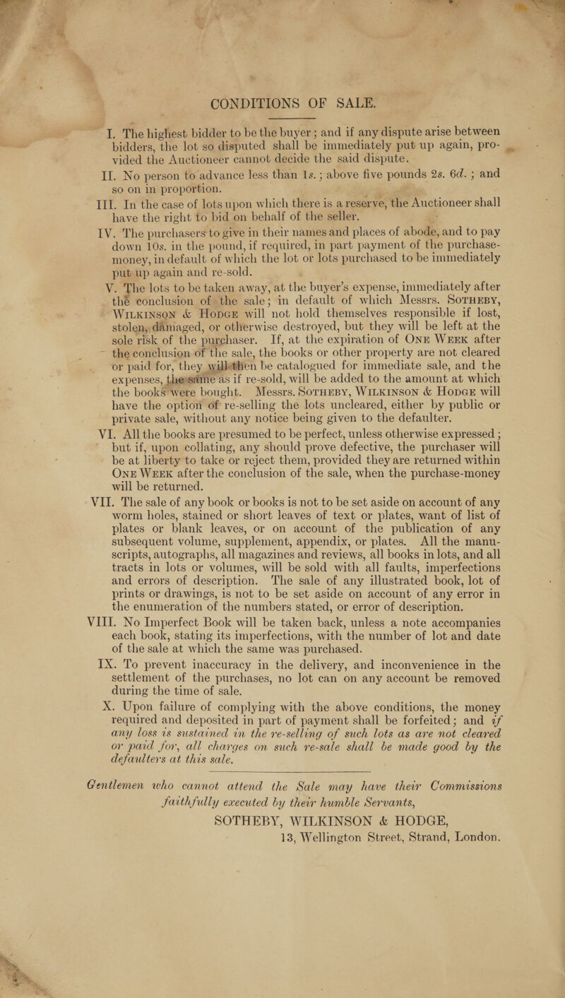   CONDITIONS OF SALE. I. The highest bidder to be the buyer ; and if any Atte e: arise between bidders, the lot so disputed shall be immediately put up again, pro- vided the Auctioneer cannot decide the said dispute. II. No person to advance less than Ls. ; ; above five pounds 2s. 6d. ; and so on in proportion. Ill. In the case of lots upon which there is a reser ve, the Auctioneer shall have the right to bid on behalf of the seller. IV. The purchasers to give in their names and places of abode, and to pay down 10s. in the pound, if required, in part payment of the purchase- money, in default of which the lot or lots purchased to be immediately put up again and re-sold. V. The lots to be taken away, at the buyer’s expense, immediately after the conclusion of the sale; in default of which Messrs. SoTHEBY, Wiuxinson &amp; HopcGe will not hold themselves responsible if lost, stolen, damaged, or otherwise destroyed, but they will be left at the sole risk of the purchaser. If, at the expiration of ONE WEEK after ~ the conclusion of the sale, the books or other property are not cleared or paid for, they. willethen be catalogued for immediate sale, and the expenses, the ‘same as if re-sold, will “be added to the amount at which the books were bought. Messrs. SoTHEBY, WILKINSON &amp; Hopae will have the option of re-selling the lots uncleared, either by public or private sale, without any notice being given to the defaulter. VI. All the books are presumed to be perfect, unless otherwise expressed ; but if, upon collating, any should prove defective, the purchaser will be at liberty to take or reject them, provided they are returned within OnkE WEEK after the conclusion of the sale, when the purchase-money will be returned. worm holes, stained or short leaves of text or plates, want of list of plates or blank leaves, or on account of the publication of any subsequent volume, supplement, appendix, or plates. All the manu- scripts, autographs, all magazines and reviews, all books in lots, and all tracts in lots or volumes, will be sold with all faults, imperfections and errors of description. The sale of any illustrated book, lot of prints or drawings, is not to be set aside on account of any error in the enumeration of the numbers stated, or error of description. each book, stating its imperfections, with the number of lot and date of the sale at which the same was purchased. IX. To prevent inaccuracy in the delivery, and inconvenience in the settlement of the purchases, no lot can on any account be removed during the time of sale. required and deposited in part of payment shall be forfeited; and zf any loss 1s sustained in the re-selling of such lots as are not cleared or paid for, all charges on such re-sale shall be made good by the defaulters at this sale.  Jarthfully executed by their humble Servants, SOTHEBY, WILKINSON &amp; HODGE, 13, Wellington Street, Strand, London. 