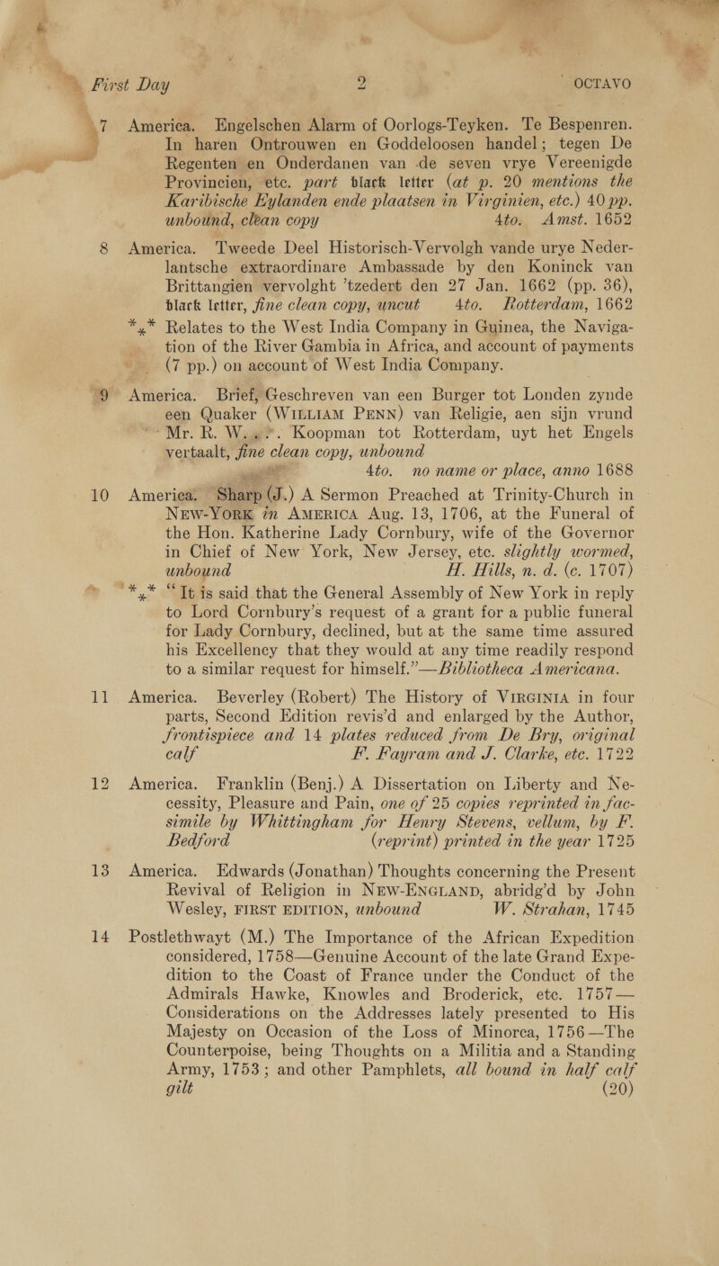 y y 10 et 13 14 America. Engelschen Alarm of Oorlogs-Teyken. Te Bespenren. In haren Ontrouwen en Goddeloosen handel; tegen De Regenten en Onderdanen van .de seven vrye Wercenieda Provincien, etc. part black letter (at p. 20 mentions the Karibische Eylanden ende plaatsen in Virginien, etc.) 40 pp. unbound, clean copy 4to: Amst. 1652 America. Tweede Deel Historisch-Vervolgh vande urye Neder- lantsche extraordinare Ambassade by den Koninck van Brittangien vervolght ’tzedert den 27 Jan. 1662 (pp. 36), black letter, fine clean copy, uncut 4to. Rotterdam, 1662 *,* Relates to the West India Company in Guinea, the Naviga- tion of the River Gambia in Africa, and account of payments (7 pp.) on account of West India Company. America. Brief, Geschreven van een Burger tot Londen zynde een Quaker (WILLIAM PENN) van Religie, aen sijn vrund “Mr. R. Way Koopman tot Rotterdam, uyt het Engels vertaalt, fine clean copy, unbound #! 4to. no name or place, anno 1688 Ameriea. Shay s. ) A Sermon Preached at Trinity-Church in New-York 72 AmeERICA Aug. 13, 1706, at the Funeral of the Hon. Katherine Lady Ce wae of the Governor in Chief of New York, New Jersey, etc. slightly wormed, wnbound Hi. Hills, n. d. (ce. 1707) to Lord Cornbury’s request of a grant for a public funeral for Lady Cornbury, declined, but at the same time assured his Excellency that they would at any time readily respond to a similar request for himself.” —Aibliotheca Americana. America. Beverley (Robert) The History of VirGINtIA in four parts, Second Edition revis’d and enlarged by the Author, Srontispiece and 14 plates reduced from De Bry, original calf FF’. Fayram and J. Clarke, etc. 172 America. Franklin (Benj.) A Dissertation on Liberty and Ne- cessity, Pleasure and Pain, one of 25 copies reprinted in fac- simile by Whittingham for Henry Stevens, vellum, by F. Bedford (reprint) printed in the year 1725 America. Edwards (Jonathan) Thoughts concerning the Present Revival of Religion in NEW-ENGLAND, abridg’d by John Wesley, FIRST EDITION, unbound W. Strahan, 1745 Postlethwayt (M.) The Importance of the African Expedition considered, 1758—Genuine Account of the late Grand Expe- dition to the Coast of France under the Conduct of the Admirals Hawke, Knowles and Broderick, ete. 1757— Considerations on the Addresses lately presented to His Majesty on Occasion of the Loss of Minorca, 1756—The Counterpoise, being Thoughts on a Militia and a Standing Army, 1753; and other Pamphlets, all bound in half calf