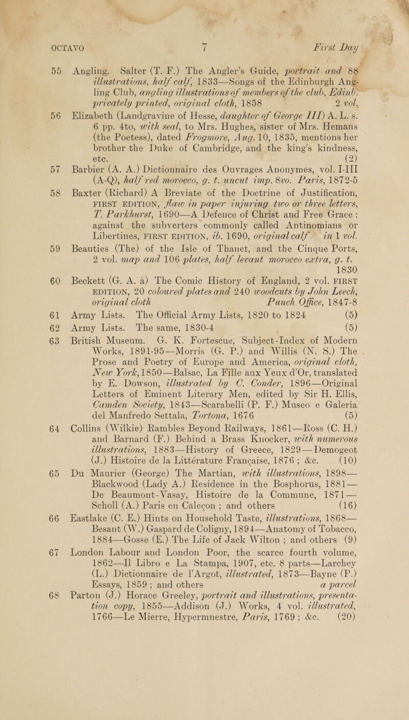 56 57 58 59 60 61 62 63 64 65 66 67 68 illustrations, half calf, 1833—Songs of the Edinburgh Ang- privately printed, original cloth, 1858 2 vol. Elizabeth (Landgravine of Hesse, daughter of George IIT) AL. s. 6 pp. 4to, with seal, to Mrs. Hughes, sister of Mrs. Hemans brother the Duke of Cambridge, and the king’s ee ete. 2 Barbier (A. A.) Dictionnaire des Ouvrages Anonymes, vol. I-III (A-Q), half red morocco, g. t. uncut imp. 8vo. Paris, 1872-5 Baxter (Richard) A Breviate of the Doctrine of Justification, FIRST EDITION, flaw in paper injuring two or three letters, T. Parkhurst, 1690—A Defence of Christ and Free Grace: against the subverters commonly called Antinomians or Libertines, FIRST EDITION, 7b. 1690, original calf in 1 vol. Beauties (The) of the Isle of Thanet, and the Cinque Ports, 2 vol. map and 106 plates, half levant morocco extra, g. t. 1830 Beckett (G. A. a) The Comic History of England, 2 vol. FIRST EDITION, 20 coloured plates and 240 woodeuts by John Leech, original cloth Punch Office, 1847-8 Army Lists. The Official Army Lists, 1820 to 1824 (5) Army Lists. The same, 1830-4 , (5) British Museum. G. K. Fortescue, Subject-Index of Modern Prose and Poetry of Europe and America, original cloth, New York, 1850—Balsac, La Fille aux Yeux d’Or, translated by E. Dowson, zllustrated by C. Conder, 1896—Original Letters of Eminent Literary Men, edited by Sir H. Ellis, Camden Society, 1843—Scarabelli (P. F.) Museo e Galeria del Manfredo Settala, Zortona, 1676 (5) Collins (Wilkie) Rambles Beyond Railways, 1861—Ross (C. H.) and Barnard (F.) Behind a Brass Knocker, with numerous illustrations, 1883—History of Greece, 1829—Demogeot (J.) Histoire de la Littérature Francaise, 1876; &amp;c. (10) Du Maurier (George) The Martian, with dlustrations, 1898— Blackwood (Lady A.) Residence in the Bosphorus, 1881— De Beaumont-Vasay, Histoire de la Commune, 1871— Scholl (A.) Paris en Calecon ; and others (16) Eastlake (C. E.) Hints on Household Taste, ¢/ustrations, 1868— Besant (W.) Gaspard de Coligny, 1894—Anatomy of Tobacco, 1884-——Gosse (E.) The Life of Jack Wilton ; and others (9) London Labour and London Poor, the searce fourth volume, 1862—II Libro e La Stampa, 1907, etc. 8 parts—Larchey (L.) Dictionnaire de l’Argot, dllustrated, 1873—Bayne (P.) Essays, 1859; and others a parcel Parton (J.) Horace Greeley, portrait and illustrations, presenta- tion copy, 1855—Addison (J.) Works, 4 vol. ¢llustrated, 1766—Le Mierre, Hypermnestre, Paris, 1769; &amp;c. (20)