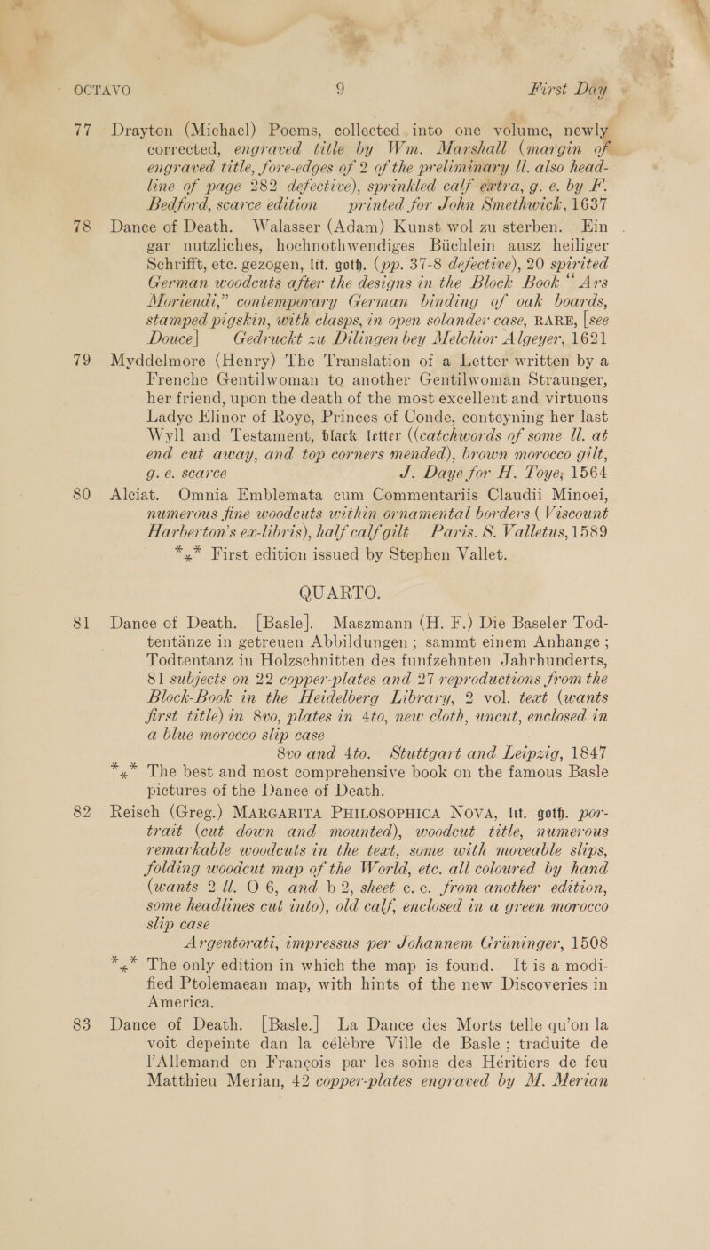 78 19 80 81 82 83 engraved title, fore-edges of 2 of the preliminary Il. also head- line of page 282 defective), sprinkled calf extra, g. e. by F. Bedford, scarce edition printed for John Smethwick, 1637 Dance of Death. Walasser (Adam) Kunst wol zu sterben. Ein gar nutzliches, hochnothwendiges Biichlein ausz heiliger Schrifft, etc. gezogen, lit. goth. (pp. 37-8 defective), 20 spirited German woodcuts after the designs in the Block Book “ Ars Moriendi,” contemporary German binding of oak boards, stamped pigskin, with clasps, in open solander case, RARE, | see Douce | Gedruckt zu Dilingen bey Melchior Algeyer, 1621 Myddelmore (Henry) The Translation of a Letter written by a Frenche Gentilwoman to another Gentilwoman Straunger, her friend, upon the death of the most excellent and virtuous Ladye Elinor of Roye, Princes of Conde, conteyning her last Wyll and Testament, black letter ((catchwords of some Ul. at end cut away, and top corners mended), brown morocco gilt, g. @. scarce J. Daye for H. Toye; 1564 Alciat. Omnia Emblemata cum Commentariis Claudii Minoei, numerous fine woodcuts within ornamental borders ( Viscount Harberton’s ea-libris), half calf gilt Paris. S. Valletus, 1589 *,* First edition issued by Stephen Vallet. QUARTO. Dance of Death. [Basle]. Maszmann (H. F.) Die Baseler Tod- tentanze in getreuen Abbildungen ; sammt einem Anhange ; Todtentanz in Holzschnitten des funfzehnten Jahrhunderts, 81 subjects on 22 copper-plates and 27 reproductions from the Block-Book in the Heidelberg Library, 2 vol. teat (wants jirst title) in 8vo, plates in 4to, new cloth, uncut, enclosed in a blue morocco slip case 8vo and 4to. Stuttgart and Leipzig, 1847 *,* The best and most comprehensive book on the famous Basle pictures of the Dance of Death. Reisch (Greg.) MARGARITA PHILOSOPHICA Nova, lit. goth. por- trait (cut down and mounted), woodcut title, numerous remarkable woodcuts in the text, some with moveable slips, Jolding woodcut map of the World, etc. all coloured by hand (wants 2 11. O 6, and b 2, sheet c.c. from another edition, some headlines cut into), old calf, enclosed in a green morocco slip case Argentorati, impressus per Johannem Griininger, 1508 *,* The only edition in which the map is found. It is a modi- fied Ptolemaean map, with hints of the new Discoveries in America. Dance of Death. [Basle.] La Dance des Morts telle qu’on la voit depeinte dan la célebre Ville de Basle; traduite de YAllemand en Francois par les soins des Héritiers de feu Matthieu Merian, 42 copper-plates engraved by M. Merian j Se 4 ws tt