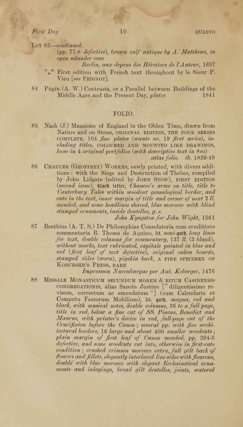 First Day 10 QUARTO Lot 83—continued. (pp. 77-8 defective), brown calf antique by A. Matthews, in open solander case Berlin, aux depens des Héretiers de ? Auteur, 1697 *,* First edition with French text throughout by le Sieur P. Vieu [see Peianor]. 84 Pugin (A. W.) Contrasts, or a Parallel between Buildings of the Middle Ages and the Present Day, plates 1841 FOLIO. 85 Nash (J.) Mansions of England in the Olden Time, drawn from Nature and on Stone, ORIGINAL EDITION, THE FOUR SERIES COMPLETE, 104 fine plates (wants no. 19 first series), in- cluding titles, COLOURED AND MOUNTED LIKE DRAWINGS, loose in 4 original portfolios (with descriptive text in 8vo) atlas folio. 1b. 1839-49 86 CHAUCER (GEOFFREY) WORKES, newly printed, with divers addi- - tions: with the Siege and Destruction of Thebes, compiled by John Lidgate (edited by JoHN STOW), FIRST EDITION (second issue), black etter, Chaucer's arms on title, title to Canterbury Tales within woodcut genealogical border, and cuts in the text, inner margin of title and corner of neat 2 Ul. mended, and some headlines shaved, blue morocco with blind stamped ornaments, inside dentelles, g. e. John Kyngston for John Wight, 1561 87 Boethius (A. T. S.) De Philogsophiae Consolatoria cum eruditione commentaria B. Thome de Aquino, Itt. semz-goth. long lines Jor text, double columns for commentary, 137 Ul. (3 blank), without marks, teat rubricated, capitals painted in blue and red (first leaf of teat defective), original oaken boards, stamped sides (worn), pigskin back, A FINE SPECIMEN OF KOBURGER’S PRESS, RARE Impressum Nurenburgae per Ant. Koberger, 1476 88 MIssaALE MONASTICUM SECUNDUM MOREM &amp; RITUM CASINENSIS CONGREGATIONIS, alias Sancte Justine [“ diligentissime re- visum, correctum ac emendatum ”] (cum Calendario et Computu Festorum Mobilium), ltt. goth. magna, red and black, with musical notes, double columns, 36 to a full page, title in red, below a fine cut of SS. Piacus, Benedict and Maurus, with printer’s device in red, full-page cut of the Crucifixion before the Canon; several pp. with fine archi- tectural borders, 16 large and about 400 smaller woodcuts ; plain margin of first leaf of Canon mended, pp. 204-5 defective, and some woodcuts cut into, otherwise in first-rate condition ; crushed crimson morocco extra, full gilt back of flowers and fillets, elegantly interlaced line sides with fleurons, doublé with blue morocco with elegant Ecclesiastical orna- ments and inlayings, broad gilt dentelles, joints, watered