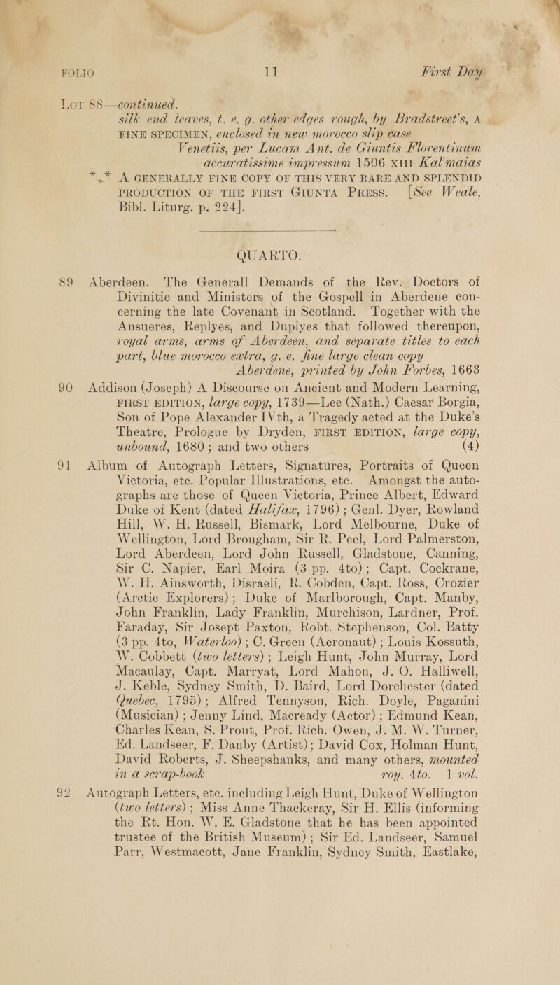 — a aes fe a &lt; ie 90 ot D2 silk end leaves, t. e. g. other edges rough, by Bradstreet’s, A FINE SPECIMEN, enclosed in new morocco slip case Venetiis, per Lucam Ant. de Giuntis Florentinum accuratissime impressum 1506 xitt Kal’mazas arte a GENERALLY FINE COPY OF THIS VERY RARE AND SPLENDID PRODUCTION OF THE First GiunTA Press. [See Weale, Bibl. Liturg. p. 224].  QUARTO. Aberdeen. The Generall Demands of the Rev. Doctors of Divinitie and Ministers of the Gospell in Aberdene con- cerning the late Covenant in Scotland. ‘Together with the Ansueres, Replyes, and Duplyes that followed thereupon, royal arms, arms of Aberdeen, and separate titles. to each part, blue morocco extra, g. e. fine large clean copy Aberdene, printed by John Forbes, 16638 Addison (Joseph) A Discourse on Ancient and Modern Learning, FIRST EDITION, large copy, 1739—Lee (Nath.) Caesar Borgia, Son of Pope Alexander IVth, a Tragedy acted at the Duke’s Theatre, Prologue by Dryden, FIRST EDITION, large copy, unbound, 1680; and two others (4) Album of Autograph Letters, Signatures, Portraits of Queen Victoria, etc. Popular Illustrations, etc. Amongst the auto- graphs are those of Queen Victoria, Prince Albert, Edward Duke of Kent (dated Halifax, 1796); Genl. Dyer, Rowland Hill, W. H. Russell, Bismark, Lord Melbourne, Duke of Wellington, Lord Brougham, Sir R. Peel, Lord Palmerston, Lord Aberdeen, Lord John Russell, Gladstone, Canning, Sir C. Napier, Earl Moira (3 pp. 4to); Capt. Cockrane, W. H. Ainsworth, Disraeli, R. Cobden, Capt. Ross, Crozier (Arctic Explorers); Duke of Marlborough, Capt. Manby, John Franklin, Lady Franklin, Murchison, Lardner, Prof. Faraday, Sir Josept Paxton, Robt. Stephenson, Col. Batty (3 pp. 4to, Waterloo); C. Green (Aeronaut) ; Louis Kossuth, W. Cobbett (two letters) ; Leigh Hunt, John Murray, Lord Macaulay, Capt. Marryat, Lord Mahon, J. O. Halliwell, J. Keble, Sydney Smith, D. Baird, Lord Dorchester (dated Quebec, 1795); Alfred Tennyson, Rich. Doyle, Paganini (Musician) ; Jenny Lind, Macready (Actor) ; Edmund Kean, ‘Charles Kean, S. Prout, Prof. Rich. Owen, J. M. W. Turner, Ed. Landseer, F. Danby (Artist); David Cox, Holman Hunt, David Roberts, J. Sheepshanks, and many others, mounted in a scrap-book roy. 4to. 1 vol. Autograph Letters, etc. including Leigh Hunt, Duke of Wellington (two letters); Miss Anne Thackeray, Sir H. Ellis (informing the Rt. Hon. W. E. Gladstone that he has been appointed trustee of the British Museum) ; Sir Ed. Landseer, Samuel Parr, Westmacott, Jane Franklin, Sydney Smith, Eastlake,