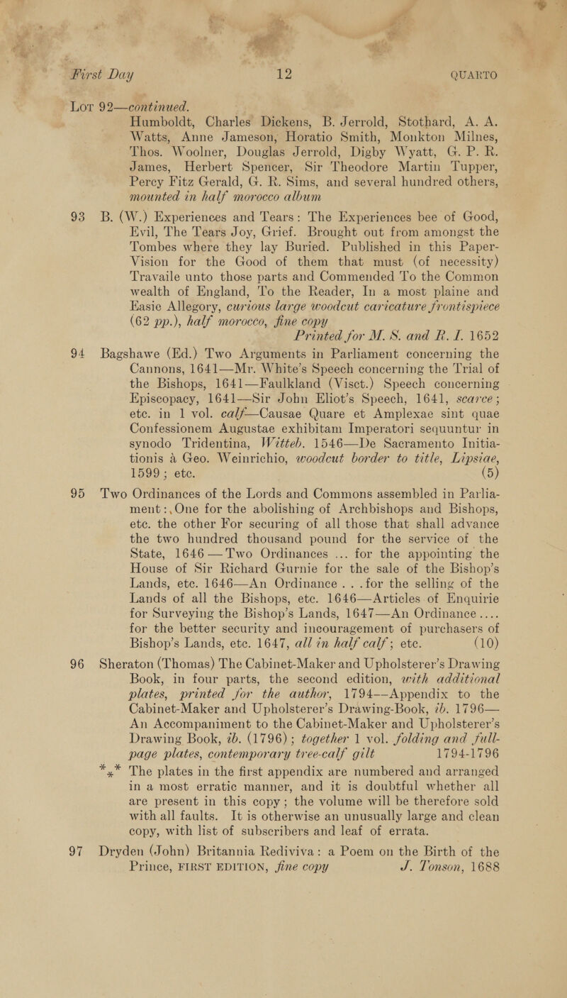 93 95 Humboldt, Charles Dickens, B. Jerrold, Stothard, A. A. Watts, Anne Jameson, Horatio Smith, Monkton Milnes, Thos. Woolner, Douglas Jerrold, Digby Wyatt, G. P. R. James, Herbert Spencer, Sir Theodore Martin Tupper, Percy Fitz Gerald, G. R. Sims, and several hundred others, mounted in half morocco album Evil, The Tears Joy, Grief. Brought out from amongst the Tombes where they lay Buried. Published in this Paper- Vision for the Good of them that must (of necessity) Travaile unto those parts and Commended To the Common wealth of England, 'To the Reader, In a most plaine and Easie Allegory, curious large woodcut caricature frontispiece (62 pp.), half morocco, fine copy Printed for M.S. and R. I. 1652 Cannons, 1641—Mr. White’s Speech concerning the Trial of the Bishops, 1641—Faulkland (Visct.) Speech concerning - Episcopacy, 1641—Sir John Eliot’s Speech, 1641, scarce ; etc. in 1 vol. cal/—Causae Quare et Amplexae sint quae Confessionem Augustae exhibitam Imperatori sequuntur in synodo Tridentina, Witteb. 1546—De Sacramento Initia- tionis &amp; Geo. Weinrichio, woodcut border to title, Lipsiae, 1599 ; ete. (5) ment:,One for the abolishing of Archbishops and Bishops, ete. the other For securing of all those that shall advance the two hundred thousand pound for the service of the State, 1646— Two Ordinances ... for the appointing the House of Sir Richard Gurnie for the sale of the Bishop’s Lands, etc. 1646—An Ordinance .. .for the selling of the Lands of all the Bishops, ete. 1646—Articles of Enquirie for Surveying the Bishop’s Lands, 1647—-An Ordinance.... for the better security and incouragement of purchasers of Bishop’s Lands, etc. 1647, all in half calf; ete. (10) oF Book, in four parts, the second edition, with additional plates, printed for the author, 1794-—-Appendix to the Cabinet-Maker and Upholsterer’s Drawing-Book, 7b. 1796— An Accompaniment to the Cabinet-Maker and Upholsterer’s Drawing Book, 2b. (1796) ; together 1 vol. folding and full- page plates, contemporary tree-calf gilt 1794-1796 The plates in the first appendix are numbered and arranged in a most erratic manner, and it is doubtful whether all are present in this copy; the volume will be therefore sold with all faults. It is otherwise an unusually large and clean copy, with list of subscribers and leaf of errata. Prince, FIRST EDITION, jine copy J. Tonson, 1688