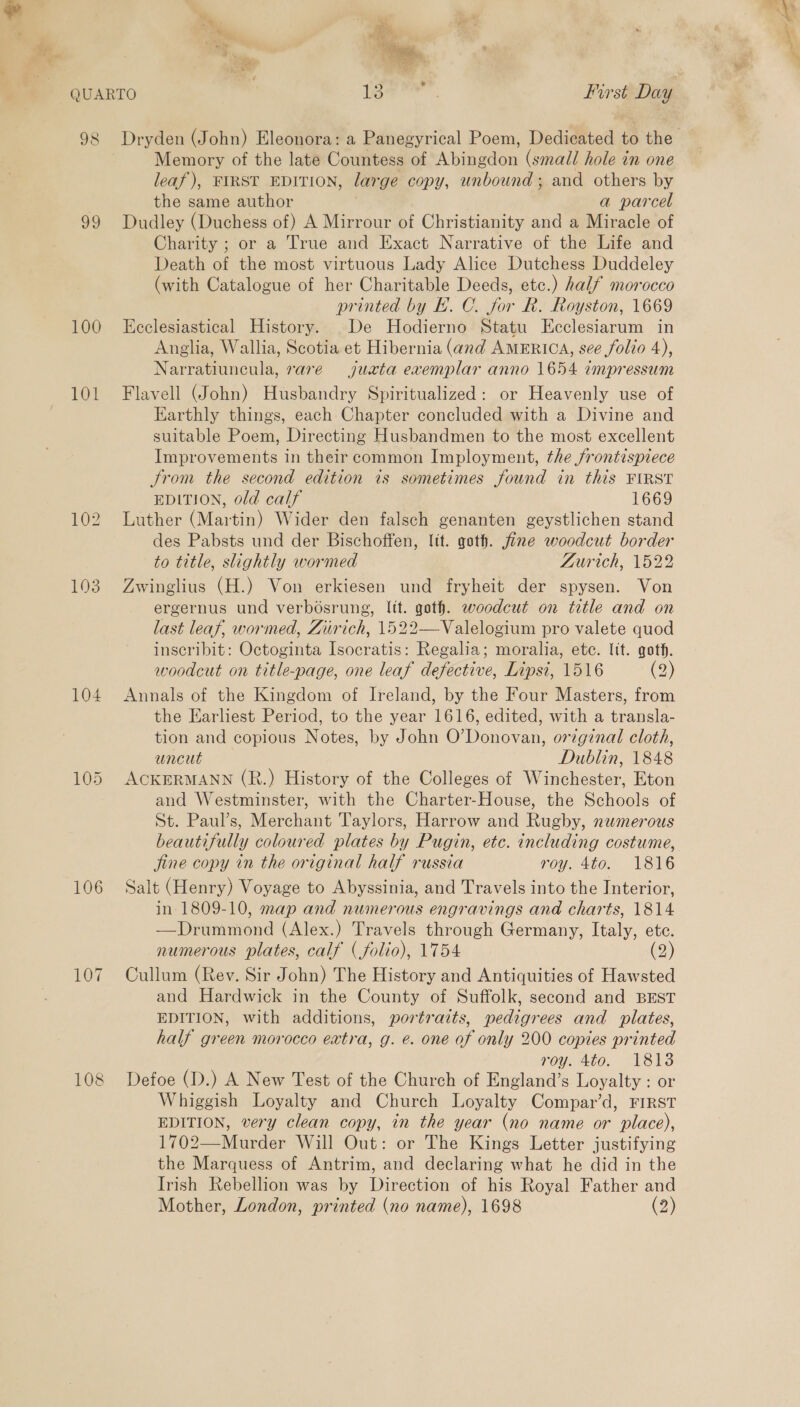 QUARTO ) iene First Day 98 Dryden (John) Eleonora: a Panegyrical Poem, Dedicated i the 99 100 101 104 106 Memory of the late Countess of A bipadon, (small hole in one leaf), FIRST EDITION, large copy, unbound; and others by the same author | a parcel Dudley (Duchess of) A Mirrour of Christianity and a Miracle of Charity ; or a True and Exact Narrative of the Life and Death of the most virtuous Lady Alice Dutchess Duddeley (with Catalogue of her Charitable Deeds, etc.) half morocco printed by H. C. for R. Royston, 1669 Ecclesiastical History. De Hodierno Statu Ecclesiarum in Anglia, Wallia, Scotia et Hibernia (and AMERICA, see folio 4), Narratiuneula, rare juata exemplar anno 1654 impressum Flavell (John) Husbandry Spiritualized: or Heavenly use of Earthly things, each Chapter concluded with a Divine and suitable Poem, Directing Husbandmen to the most excellent Improvements in their common Imployment, the frontispiece trom the second edition is sometimes found in this FIRST EDITION, old calf 1669 Luther (Martin) Wider den falsch genanten geystlichen stand des Pabsts und der Bischoffen, lit. goth. fine woodcut border to title, slightly wormed Zurich, 1522 Zwinglius (H.) Von erkiesen und fryheit der spysen. Von ergernus und verbosrung, lit. goth. woodcut on title and on last leaf, wormed, Zurich, 1522—Valelogium pro valete quod inseribit: Octoginta Isocratis: Regalia; moralia, etc. lit. goth. woodcut on title-page, one leaf defective, Lipsi, 1516 (2) Annals of the Kingdom of Ireland, by the Four Masters, from the Earliest Period, to the year 1616, edited, with a transla- tion and copious Notes, by John O’Donovan, original cloth, uncut Dublin, 1848 ACKERMANN (R.) History of the Colleges of Winchester, Eton and Westminster, with the Charter-House, the Schools of St. Paul’s, Merchant Taylors, Harrow and Rugby, numerous beautifully coloured plates by Pugin, etc. including costume, jine copy in the original half russia roy. 4to. 1816 Salt (Henry) Voyage to Abyssinia, and Travels into the Interior, in 1809-10, map and numerous engravings and charts, 1814 —Drummond (Alex.) Travels through Germany, Italy, ete. numerous plates, calf (folio), 1754 (2) Cullum (Rev. Sir John) The History and Antiquities of Hawsted and Hardwick in the County of Suffolk, second and BEST EDITION, with additions, portraits, pedigrees and plates, half green morocco extra, g. e. one of only 200 copies printed roy. Ato. 1818 Defoe (D.) A New Test of the Church of England’s Loyalty : or Whiggish Loyalty and Church Loyalty Compar’d, FIRST EDITION, very clean copy, in the year (no name or place), 1702—Murder Will Out: or The Kings Letter justifying the Marquess of Antrim, and declaring what he did in the Irish Rebellion was by Direction of his Royal Father and Mother, London, printed (no name), 1698 (2)