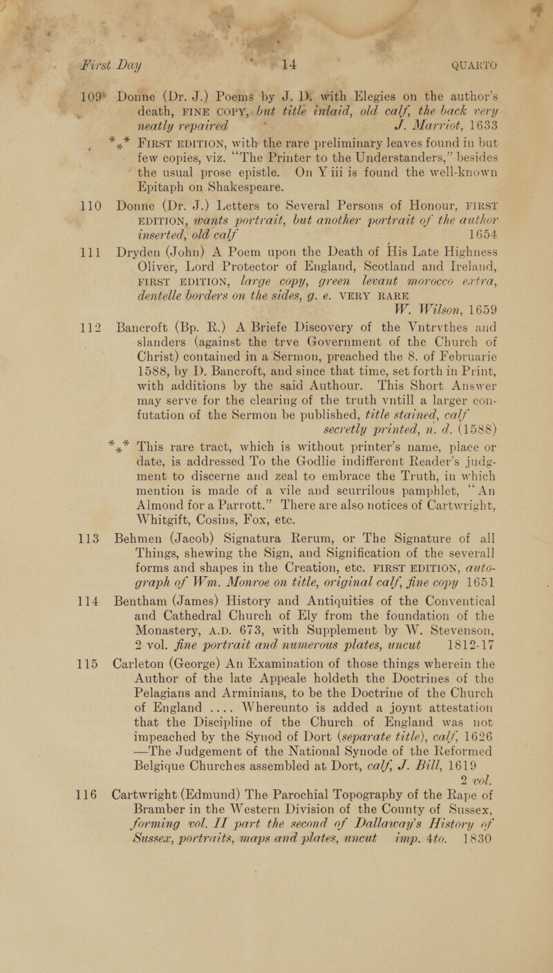 First Day WH hk , } QUARTO 109° Donne (Dr. J.) Poems by J. Di with Elegies on the author’s death, FINE Copy, but title inlaid, old calf, the back very neatly repaired , ja J. Marriot, 1633 *,* FIRST EDITION, with the rare preliminary leaves found in but few copies, viz. The Printer to the Understanders,” besides ‘the usual prose epistle. On Y iii is found the well-known Epitaph on Shakespeare. 110 Donne (Dr. J.) Letters to Several Persons of Honour, FIRST EDITION, wants portrait, but another por trait of the author inserted, old calf 1654. 111 Dryden (John) A Poem upon the Death of His Late Highness Oliver, Lord Protector of England, Scotland and Ireland, FIRST EDITION, large copy, green levant morocco extra, dentelle borders on the sides, g. €. VERY RARE W. Wilson, 1659 112 Bancroft (Bp. R.) A Briefe Discovery of the Vntrvthes and slanders (against the trve Government of the Church of Christ) contained in a Sermon, preached the 8. of Februarie 1588, by D. Bancroft, and since that time, set forth in Print, with additions by the said Authour. This Short Answer may serve for the clearing of the truth vntill a larger con- futation of the Sermon be published, tzt/e stained, calf secretly printed, n. d. (1588) *,* This rare tract, which is without printer’s name, place or date, is addressed 'l'o the Godlie indifferent Reader’s judg- ment to discerne and zeal to embrace the Truth, in which mention is made of a vile and scurrilous pamphler SY Almond for a Parrott.” There are also notices of Cartwright, Whitgift, Cosins, Fox, ete. 113 Behmen (Jacob) Signatura Rerum, or The Signature of all Things, shewing the Sign, and Signification of the several] forms and shapes in the Creation, etc. FIRST EDITION, auto- graph of Wm. Monroe on title, original calf, fine copy 1651 114 Bentham (James) History and Antiquities of the Conventical and Cathedral Church of Ely from the foundation of the Monastery, A.D. 673, with Supplement by W. Stevenson, 2 vol. fine portrait and numerous plates, uncut 1812-17 115 Carleton (George) An Examination of those things wherein the Author of the late Appeale holdeth the Doctrines of the Pelagians and Arminians, to be the Doctrine of the Church of England .... Whereunto is added a joynt attestation that the Discipline of the Church of England was not impeached by the Synod of Dort (separate title), calf, 1626 —The Judgement of the National Synode of the Reformed Belgique Churches assembled at Dort, calf, J. Bill, 1619 2 vol. 116 Cartwright (Edmund) The Parochial Topography of the Rape of Bramber in the Western Division of the County of Sussex, Forming vol. IT part the second of Dallaway’s History of Sussea, portraits, maps and plates, uncut dtnp. 4to. 1830