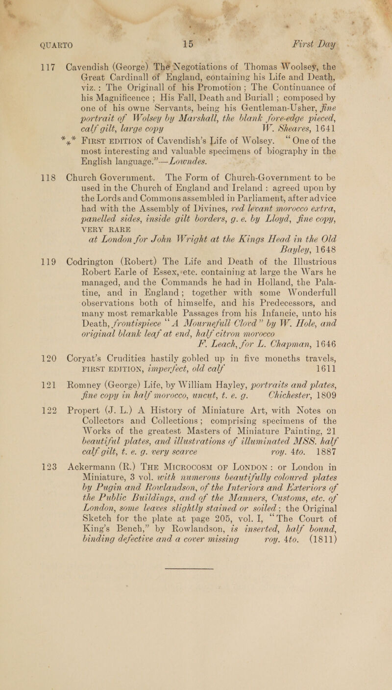 % a a ~ : ‘eo Pie, x ; gi ” | QUARTO +o First Day 117 Cavendish (George) The N egotiations of Thomas Woolsey, the 118 EV Great Cardinall of England, containing his Life and Death, viz.: The Originall of his Promotion ; The Continuance of his Magnificence ; His Fall, Death and Buriall ; composed by one of his owne Servants, being his Gentleman-Usher, jine portrait af Wolsey by Marshall, the blank fore-edge. pieced, calf gilt, large copy W. Sheares, 1641 most interesting and valuable specimens of biography in the English language.”-— Lowndes. Church Government. The Form of Church-Government to be used in the Church of England and Ireland: agreed upon by the Lords and Commons assembled in Parliament, after advice had with the Assembly of Divines, ved levant morocco extra, panelled sides, inside gilt borders, g.e. by Lloyd, fine copy, VERY RARE at London for John Wright at the Kings Head in the Old Bayley, 1648 Codrington (Robert) The Life and Death of the Illustrious Robert Earle of Essex,:ete. containing at large the Wars he managed, and the Commands he had in Holland, the Pala- tine, and in England; together with some Wonderfull ‘observations both of himselfe, and his Predecessors, and many most remarkable Passages from his Infancie, unto his Death, frontispiece A Mournefull Clovd” by W. Hole, and original blank leaf at end, half citron morocco F’. Leach, for L. Chapman, 1646 Coryat’s Crudities hastily gobled up in five moneths travels, FIRST EDITION, zmperfect, old calf 1o14 Romney (George) Life, by William Hayley, portraits and plates, fine copy in half morocco, uncut, t. e. g. Chichester, 1809 Propert (J. L.) A History of Miniature Art, with Notes on Collectors and Collections; comprising specimens of the Works of the greatest Masters of Miniature Painting, 21 beautiful plates, and illustrations of illuminated MSS. half calf gilt, t. € g. very scarce roy. 4to. 1887 Ackermann (R.) THE Microcosm or Lonpon: or London in Miniature, 3 vol. with numerous beautifully coloured plates by Pugin and Rowlandson, of the Interiors and Exteriors of the Public Buildings, and of the Manners, Customs, etc. of London, some leaves slightly stained or soiled; the Original Sketch for the plate at page 205, vol. I, “The Court of King’s Bench,” by Rowlandson, is inserted, half bound, binding defective and a cover missing roy. 4to. (1811)