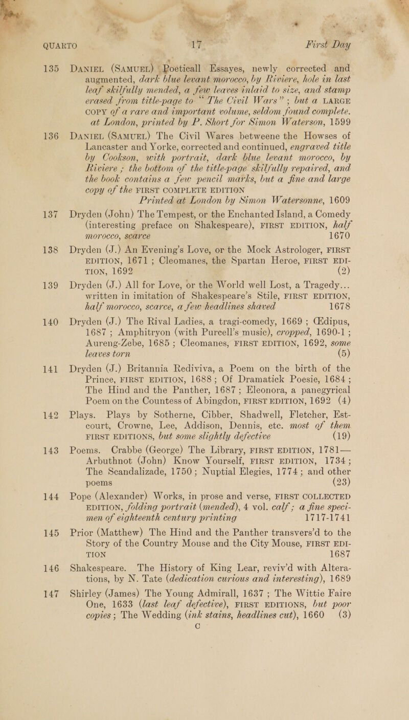  135 136 137 138 139 140 141 143 144 145 146 147 4. > , * ihe First Day  DANIEL (SAMUEL) ° Roeticall Essayes, newly corrected and augmented, dark blue levant morocco, by Riviere, hole in last leaf skilfully mended, a few leaves inlaid to size, and stamp erased from title-page to “ The Civil Wars” ; but a LARGE copy of a rare and important volume, seldom found complete. at London, printed by P. Short for Simon Waterson, 1599 DanigL (SAMUEL) The Civil Wares betweene the Howses of Lancaster and Yorke, corrected and continued, engraved title by Cookson, with portrait, dark blue levant morocco, by Riviere ; the bottom of the title-page skilfully repaired, and the book contains a few pencil marks, but a fine and large copy of the FIRST COMPLETE EDITION Printed at London by Simon Watersonne, 1609 Dryden (John) The Tempest, or the Enchanted Island, a Comedy (interesting preface on Shakespeare), FIRST EDITION, half morocco, scarce 1670 Dryden (J.) An Evening’s Love, or the Mock Astrologer, FIRST EDITION, 1671 ; Cleomanes, the Spartan Heroe, FIRST EDI- TION, 1692 (2) Dryden (J.) All for Love, or the World well Lost, a Tragedy... written in imitation of Shakespeare’s Stile, FIRST EDITION, half morocco, scarce, a few headlines shaved 1678 Dryden (J.) The Rival Ladies, a tragi-comedy, 1669 ; Cidipus, 1687 ; Amphitryon (with Purcell’s music), cropped, 1690-1 ; Aureng-Zebe, 1685 ; Cleomanes, FIRST EDITION, 1692, some leaves torn (5) Dryden (J.) Britannia Rediviva, a Poem on the birth of the Prince, FIRST EDITION, 1688; Of Dramatick Poesie, 1684 ; The Hind and the Panther, 1687; Eleonora, a panegyrical Poem on the Countess of Abingdon, FIRST EDITION, 1692 (4) Plays. Plays by Sotherne, Cibber, Shadwell, Fletcher, Est- court, Crowne, Lee, Addison, Dennis, etc. most of them FIRST EDITIONS, but some slightly defective (19) Poems. Crabbe (George) The Library, FIRST EDITION, 1781— Arbuthnot (John) Know Yourself, FIRST EDITION, 1734; The Sceandalizade, 1750; Nuptial Elegies, 1774; and other poems (23) Pope (Alexander) Works, in prose and verse, FIRST COLLECTED EDITION, folding portrait (mended), 4 vol. calf; a fine speci- men of eighteenth century printing by 1-174) Prior (Matthew) The Hind and the Panther transvers’d to the Story of the Country Mouse and the City Mouse, FIRST EDI- TION 1687 Shakespeare. The History of King Lear, reviv’d with Altera- tions, by N. Tate (dedication curious and interesting), 1689 Shirley (James) The Young Admirall, 1637 ; The Wittie Faire One, 1633 (last leaf defective), FIRST EDITIONS, but poor copies; The Wedding (ink stains, headlines cut), 1660 (3) C