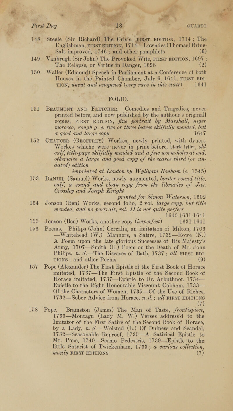 Oy i cos? bs suite a 3) he BR = 148 149 150 151 152 155 156 158 Steele (Sir Richard) The Crisis, FIRST EDITION, 1714; The Englishman, FIRST. EDITION, 171 4 Lowndes (Taomiaa) Prine Salt improved, 1746 ; and other pamphlets (6) Vanbrugh (Sir J ona The Provoked Wife, FIRST EDITION, 1697 ; The Relapse, or Virtue in Danger, 1698 (2) Waller (Edmond) Speech in Parliament at a Conference of both Houses in the Painted Chamber, July 6, 1641, FIRST EDI- TION, uncut and unopened (very rare in this state) 1641 FOLIO. BEAUMONT AND FLETCHER. Comedies and Tragedies, never printed before, and now published by the authour’s originall copies, FIRST EDITION, fine portrait by Marshall, niger morocco, rough g. e. two or three leaves skilfully mended, but a good and large copy 1647 CHAUCER (GEOFFREY) Workes, newly printed, with dyuers Workes whiche were never in print before, black letter, old calf, title-page skilfully mended and a few worm-holes at end, otherwise a large and good copy of the scarce third (or un- dated) edition imprinted at London by Wyllyam Bonham (c. 1545) DANIEL (Samuel) Works, newly augmented, border round title, calf, a sound and clean copy from the libraries of Jas. Crossley and Joseph Knight printed for Simon Waterson, 1602 Jonson (Ben) Works, second folio, 2 vol. large copy, but title mended, and no portrait, vol. [I is not quite perfect 1640-1631-1641 Jonson (Ben) Works, another copy (émperfect) 1631-1641 Poems. Philips (John) Cerealia, an imitation of Milton, 1706 —Whitehead (W.) Manners, a Satire, 1739—Rowe (N.) A Poem upon the late glorious Successes of His Majesty’s Army, 1707—Smith (E.) Poem on the Death of Mr. John Philips, ». d.—The Diseases of Bath, 1737; al/ FIRST EDI- TIONS ; and other Poems (9 Pope (Alexander) The First Epistle of the First Book of Horace imitated, 1737—The First Epistle of the Second Book of Horace imitated, 1737—Epistle to Dr. Arbuthnot, 1734— Epistle to the Right Honourable Viscount Cobham, 1733— Of the Characters of Women, 1735—Of the Use of Riches, 1732—Sober Advice from Horace, n. d.; all FIRST EDITIONS 7 Pope. Bramston (James) The Man of Taste, /rontispiece, 1733—Montagu (Lady M. W.) Verses address’d to the Imitator of the First Satire of the Second Book of Horace, by a Lady, ». d.— Welsted (L.) Of Dulness and Scandal, 1732—Seasonable Reproof, 1735—-A Satirical Epistle to Mr. Pope, 1740—Sermo Pedestris, 1739—Epistle to the little Satyrist of Twickenham, 1733; a@ curious collection, mostly FIRST EDITIONS . a o's