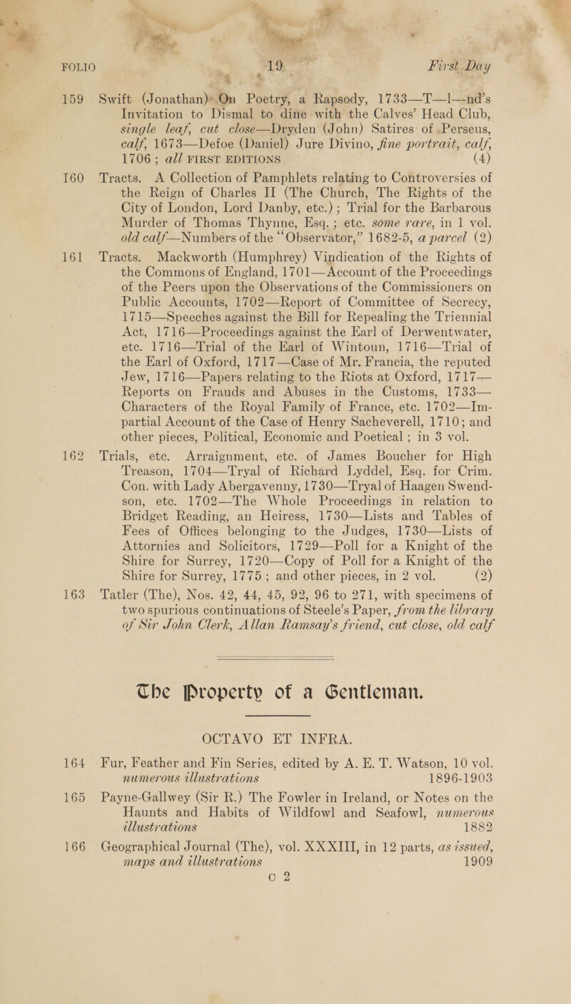 Ot ae FOLIO , 1S uae First Day 159 Swift (onathatil Poetry, a Smad. 1733—T—1l-_a0r' s Invitation to Dismal to dine with the Calves’ Head Club, single leaf, cut close—Dryden (John) Satires: of .Perseus, calf, 1673—Defoe (Daniel) Jure Divino, fine portrait, calf. 1706 ; all FIRST EDITIONS (4) 160 Tracts. A Collection of Pamphlets relating to Controversies of the Reign of Charles II (The Church, The Rights of the City of London, Lord Danby, etc.) ; Trial for the Barbarous Murder of Thomas Thynne, Esq. ; etc. some rare, in 1 vol. old calf—Numbers of the ““Observator,” 1682-5, a parcel (2) 161 Tracts. Mackworth (Humphrey) Vindication of the Rights of the Commons of England, 1701—Account of the Proceedings of the Peers upon the Observations of the Commissioners on Public Accounts, 1702—Report of Committee of Secrecy, 1715—Speeches against the Bill for Repealing the Triennial Act, 1716—Proceedings against the Earl of Derwentwater, ete. 1716—Trial of the Earl of Wintoun, 1716—Trial of the Earl of Oxford, 1717—Case of Mr. Francia, the reputed Jew, 1716—Papers relating to the Riots at Oxford, 1717— Reports.on Frauds and Abuses in the Customs, 1733— Characters of the Royal Family of France, etc. 1702—Im- partial Account of the Case of Henry Sacheverell, 1710; and other pieces, Political, Economic and Poetical ; in 3 vol. 162 Trials, ete. Arraignment, ete. of James Boucher for High Treason, 1704—Tryal of Richard Lyddel, Esq. for Crim. Con. with Lady Abergavenny, 1730—Tryal of Haagen Swend- son, etc. 1702—-The Whole Proceedings in relation to Bridget Reading, an Heiress, 1730—Lists and Tables of Fees of Offices belonging to the Judges, 1730—Lists of Attornies and Solicitors, 1729—Poll for a Knight of the Shire for Surrey, 1720—Copy of Poll for a Knight of the Shire for Surrey, 1775; and other pieces, in 2 vol. (2) 163 Tatler (The), Nos. 42, 44, 45, 92, 96 to 271, with specimens of two spurious continuations of Steele’s Paper, from the library of Sir John Clerk, Allan Ramsay's friend, cut close, old calf   Che Property of a Gentleman. OCTAVO ET INFRA. 164 Fur, Feather and Fin Series, edited by A. E. T. Watson, 10 vol. numerous illustrations 1896-1903 165 Payne-Gallwey (Sir R.) The Fowler in Ireland, or Notes on the Haunts and Habits of Wildfowl and Seafowl, numerous illustrations 1882 166 Geographical Journal (The), vol. XX XIII, in 12 parts, as zsswed, maps and illustrations 1909