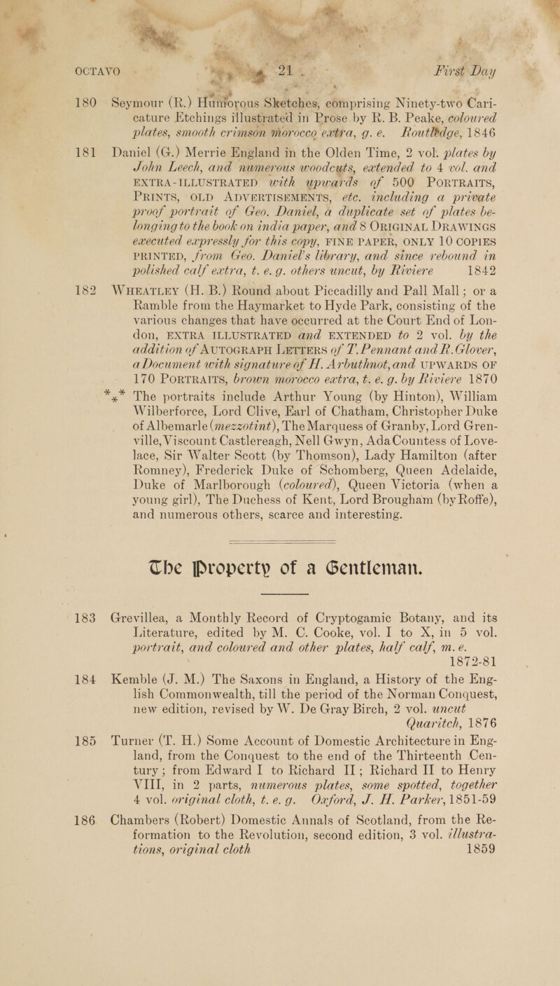 1 * - A mies. 5 is Ta alle) i  he : See , » il Bes * ae >, 4 ‘ &amp;s Boek 4s nt 2: ans ue > e BY ‘ ; Rie . a i Hy b ‘ sa Ves ye e : Ae \s Nig ty # ‘ ; hy ree 4 e a ' # 181 182 183 184 186 cature Etchings illustrated in Prose by R. B. Peake, coloured plates, smooth crimson morocco extra, g.e. Routledge, 1846 Daniel (G.) Merrie England in the Olden Time, 2 vol. plates by John Leech, and numerous woodcuts, eatended to 4 vol. and EXTRA-ILLUSTRATED with upwards of 500 PorrTRAITs, PRINTS, OLD ADVERTISEMENTS, efc. including a private proof portrait of Geo. Daniel, a duplicate set of plates be- longing to the book on india paper, and 8 ORIGINAL DRAWINGS executed expressly for this copy, FINE PAPER, ONLY 10 COPIES PRINTED, from Geo. Daniel’s library, and since rebound in polished calf extra, t. e.g. others uncut, by Riviere 1842 WHEATLEY (H. B.) Round about Piccadilly and Pall Mall; or a Ramble from the Haymarket to Hyde Park, consisting of the various changes that have occurred at the Court End of Lon- don, EXTRA ILLUSTRATED and EXTENDED fo 2 vol. by the addition of AUTOGRAPH LETTERS of 7. Pennant and R.Glover, aDocument with signature of H. Arbuthnot,and UPWARDS OF 170 Portraits, brown morocco extra, t. e.g. by Riviere 1870 y* The portraits include Arthur Young (by Hinton), William Wilberforce, Lord Clive, Earl of Chatham, Christopher Duke of Albemarle (mezzotint), The Marquess of Granby, Lord Gren- ville, Viscount Castlereagh, Nell Gwyn, AdaCountess of Love- lace, Sir Walter Scott (by Thomson), Lady Hamilton (after Romney), Frederick Duke of Schomberg, Queen Adelaide, Duke of Marlborough (coloured), Queen Victoria (when a young girl), The Duchess of Kent, Lord Brougham (by Roffe), and numerous others, scarce and interesting.   Che Property of a Gentleman. Grevillea, a Monthly Record of Cryptogamie Botany, and its Literature, edited by M. C. Cooke, vol. I to X, in 5 vol. portrait, and coloured and other plates, half calf, m.e. 1872-81 Kemble (J. M.) The Saxons in England, a History of the Eng- lish Commonwealth, till the period of the Norman Conquest, new edition, revised by W. De Gray Birch, 2 vol. uncut Quaritch, 1876 Turner (T. H.) Some Account of Domestic Architecture in Eng- land, from the Conquest to the end of the Thirteenth Cen- tury ; from Edward I to Richard II; Richard II to Henry VIII, in 2 parts, numerous plates, some spotted, together 4 vol. original cloth, t.e.g. Oaford, J. H. Parker, 1851-59 Chambers (Robert) Domestic Annals of Scotland, from the Re- formation to the Revolution, second edition, 3 vol. ¢l/ustra- tions, original cloth 1859