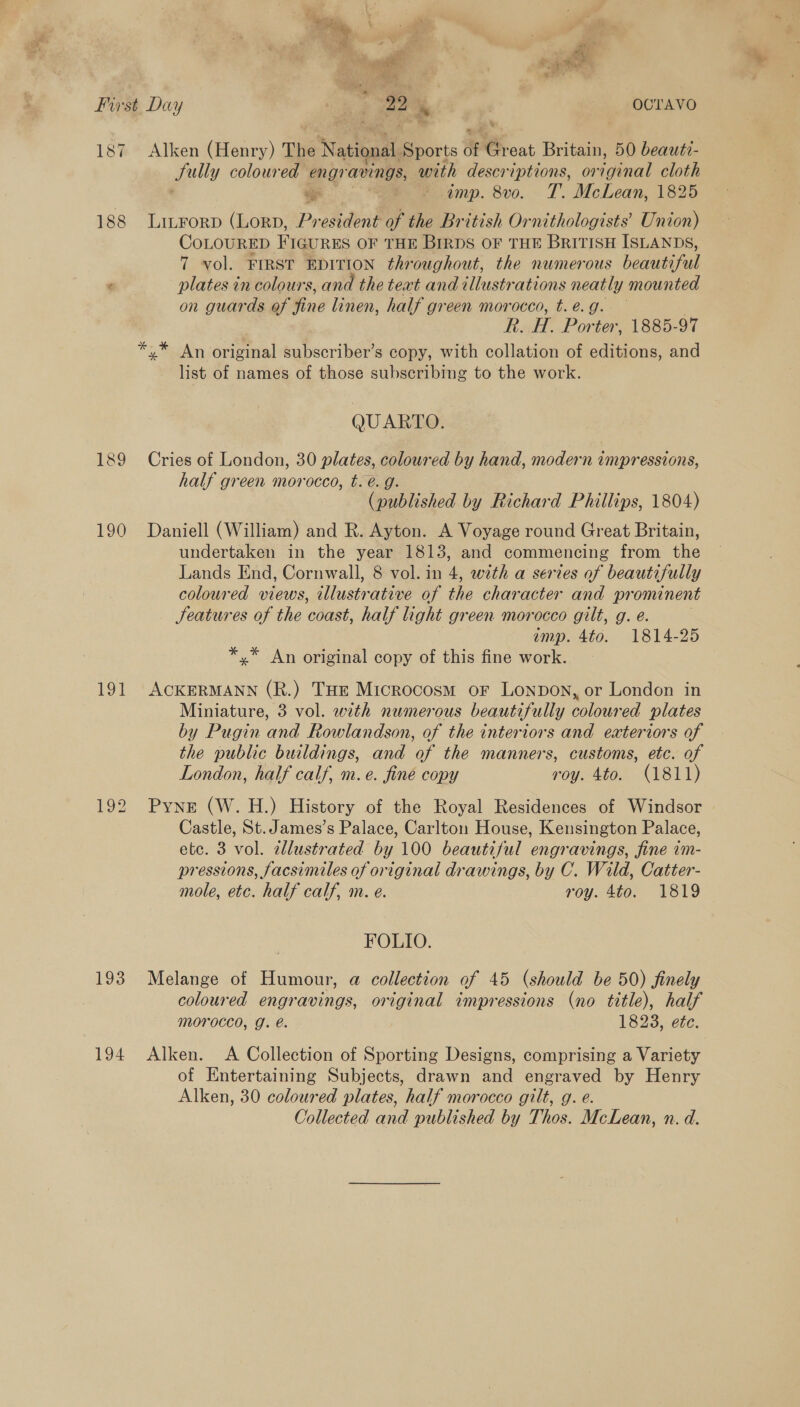 First Day rte oe % OCTAVO 187 Alken (Henry) The National Sports of Great Britain, 50 beaut?- Sully coloured engr avings, with descriptions, original cloth ee —* + imp. 8vo. T. McLean, 1825 188 LitFrorp (Lorp, President of the British Ornithologists’ Union) CoLOURED FIGURES OF THE Birps OF THE BritisH ISLANDS, 7 vol. FIRST EDITION throughout, the numerous beautiful ¢ plates in colours, and the text and illustrations neatly mounted on guards of fine linen, half green morocco, t. e.g. | R. H Porter, 1885-97 *,* An original subscriber’s copy, with collation of editions, and list of names of those subscribing to the work. QUARTO. 189 Cries of London, 30 plates, coloured by hand, modern impressions, half green morocco, t. é. g. (published by Richard Phillips, 1804) 190 Daniell (William) and R. Ayton. A Voyage round Great Britain, undertaken in the year 1813, and commencing from the Lands End, Cornwall, 8 vol. in 4, with a series of beautifully coloured views, illust ‘ative of the character and pr omonent JSeatures of the coast, half light green morocco gilt, g. e. ump. 4to. 1814-25 *,* An original copy of this fine work. 191 ACKERMANN (R.) THe Microcosm or Lonpon, or London in Miniature, 3 vol. with numerous beautifully coloured plates by Pugin and Rowlandson, of the interiors and exteriors of the public buildings, and of the manners, customs, etc. of London, half calf, m. e. fine copy roy. 4to. (1811) 192 Pyne (W.H.) History of the Royal Residences of Windsor Castle, St. James’s Palace, Carlton House, Kensington Palace, etc. 3 vol. allustrated by 100 beautiful engravings, fine 1m- pressions, facsimiles of original drawings, by C. Wild, Catter- mole, etc. half calf, m. e. roy. 4to. 1819 FOLIO. 193 Melange of Humour, a@ collection of 45 (should be 50) finely coloured engravings, original impressions (no title), half morocco, J. é. 1823, ete. 194 Alken. A Collection of Sporting Designs, comprising a Variety of Entertaining Subjects, drawn and engraved by Henry Alken, 30 coloured plates, half morocco gilt, g. e. Collected and published by Thos. McLean, n. d.