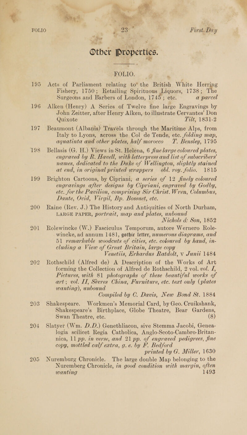 195 197 199 bo =) Lo bo = Or First. Day Other Properties. FOLIO. | Acts of Parliament relating to* the British White Herring Fishery, 1750; Retailing Spirituous Liquors, 1738; The Surgeons and Barbers of London, 1745 ; etc. a parcel Alken (Henry) A Series of Twelve fine large Engravings by John Zeitter, after Henry Alken, to illustrate Cervantes’ Don Quixote Tilt, 1831-2 Beaumont (Albanis) Travels through the Maritime Alps, from Italy to Lyons, across the Col de Tende, etc. folding map, aquatinta and other plates, half morocco T. Bensley, 1795 Bellasis (G. H.) Views in St. Helena, 6 fine large coloured plates, engraved by R. Havell, with letterpress and list of subscribers’ names, dedicated to the Duke of Wellington, slightly stained at end, in original printed wrappers obl. roy. folio. 1815 Brighton Cartoons, by Cipriani, a series of 12 finely coloured engravings after designs by Cipriani, engraved by Godby, etc. for the Pavilion, comprising Sir Christ. Wren, Columbus, Dante, Ovid, Virgil, Bp. Bossuet, ete. Raine (Rev. J.) The History and Antiquities of North Durham, LARGE PAPER, portrait, map and plates, unbound # Nichols &amp; Son, 1852 Rolewincke (W.) Fasciculus Temporum, autore Wernero Role- wincke, ad annum 1481, gothic letter, nwmerous diagrams, and 51 remarkable woodcuts of cities, etc. coloured by hand, in- cluding a View of Great Britain, large copy Rothschild (Alfred de) A Description of the Works of Art forming the Collection of Alfred de Rothschild, 2 vol. vol. J, Pictures, with 81 photographs of these beautiful works of art; vol. II, Sevres China, Furniture, etc. teat only (plates wanting), unbound Compiled by C. Davis, New Bond St. 1884 Shakespeare. Workmen’s Memorial Card, by Geo. Cruikshank, Shakespeare’s Birthplace, Globe Theatre, Bear Gardens, Swan Theatre, ete. (8) Slatyer (Wm. D.D.) Genethliacon, sive Stemma Jacobi, Genea- logia scilicet Regia Catholica, Anglo-Scoto-Cambro-Britan- nica, 11 pp. in verse, and 21 pp. of engraved pedigrees, fine copy, mottled calf extra, g.e. by F. Bedford printed by G. Miller, 1630 Nuremburg Chronicle. The large double Map belonging to the Nuremberg Chronicle, 72 good condition with margin, often wanting 1493 Ns.