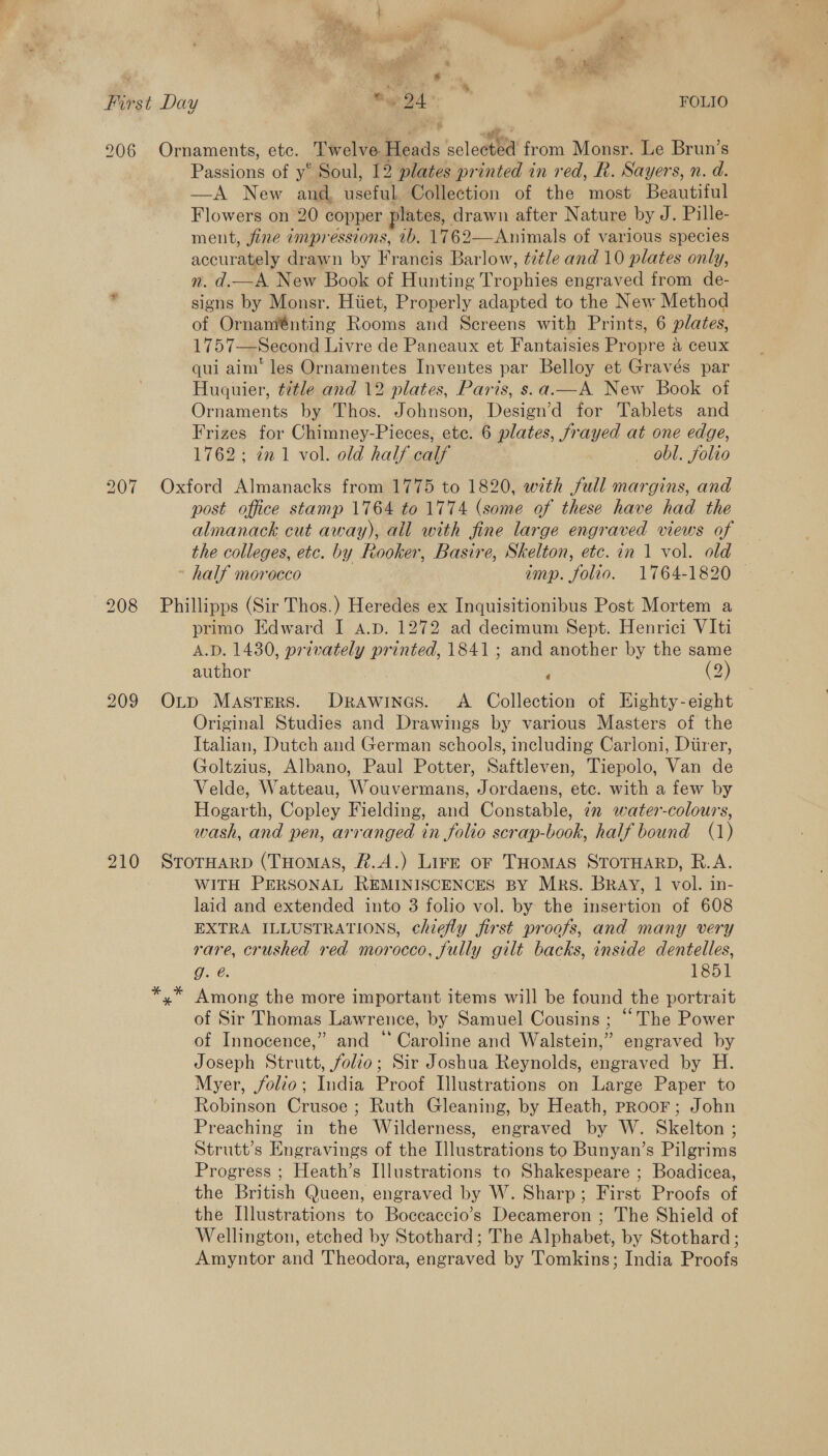 Sate 4 4 ea we 209 210 Passions of y* Soul, 12 plates printed in red, R. Sayers, n. d. —A New and, useful Collection of the most Beautiful Flowers on 20 copper plates, drawn after Nature by J. Pille- ment, fine dmpressions, 1b. 1762—Animals of various species accurately drawn by Francis Barlow, title and 10 plates only, nm. d.—A New Book of Hunting Trophies engraved from de- signs by Monsr. Hiiet, Properly adapted to the New Method of Ornaménting Rooms and Screens with Prints, 6 plates, 1757—Second Livre de Paneaux et Fantaisies Propre a ceux qui aim’ les Ornamentes Inventes par Belloy et Gravés par Huguier, ¢7tle and 12 plates, Paris, s.a.—A New Book of Ornaments by Thos. Johnson, Design’d for Tablets and Frizes for Chimney-Pieces, etc. 6 plates, frayed at one edge, 1762; 721 vol. old half calf — obl. folio Oxford Almanacks from 1775 to 1820, with full margins, and post office stamp 1764 to 1774 (some of these have had the almanack cut away), all with fine large engraved views of the colleges, etc. by Rooker, Basire, Skelton, etc. in 1 vol. old half morocco imp. folio. 1764-1820 — Phillipps (Sir Thos.) Heredes ex Inquisitionibus Post Mortem a primo Edward I a.p. 1272 ad decimum Sept. Henrici VIti A.D. 1430, privately printed, 1841; and another by the same author (2) ¢ ad OLp Masters. Drawines. <A. Collection of Eighty-eight Original Studies and Drawings by various Masters of the Italian, Dutch and German schools, including Carloni, Diirer, Goltzius, Albano, Paul Potter, Saftleven, Tiepolo, Van de Velde, Watteau, Wouvermans, Jordaens, etc. with a few by Hogarth, Copley Fielding, and Constable, in water-colours, wash, and pen, arranged in folio scrap-book, half bound (1) STOTHARD (THomas, #.A.) Lire or THomAS STOTHARD, R.A. WITH PERSONAL REMINISCENCES BY Mrs. BRAY, 1 vol. in- laid and extended into 3 folio vol. by the insertion of 608 EXTRA ILLUSTRATIONS, chiefly first proofs, and many very rare, crushed red morocco, fully gilt backs, inside dentelles, g. @. | 1851 Among the more important items will be found the portrait of Sir Thomas Lawrence, by Samuel Cousins ; “The Power of Innocence,” and ‘Caroline and Walstein,” engraved by Joseph Strutt, folio; Sir Joshua Reynolds, engraved by H. Myer, folio; India Proof Llustrations on Large Paper to Robinson Crusoe ; Ruth Gleaning, by Heath, pRooF; John Preaching in the Wilderness, engraved by W. Skelton ; Strutt’s Engravings of the Illustrations to Bunyan’s Pilgrims Progress ; Heath’s Illustrations to Shakespeare ; Boadicea, the British Queen, engraved by W. Sharp; First Proofs of the Illustrations to Boceaccio’s Decameron ; The Shield of Wellington, etched by Stothard; The Alphabet, by Stothard ; Amyntor and Theodora, engraved by Tomkins; India Proofs