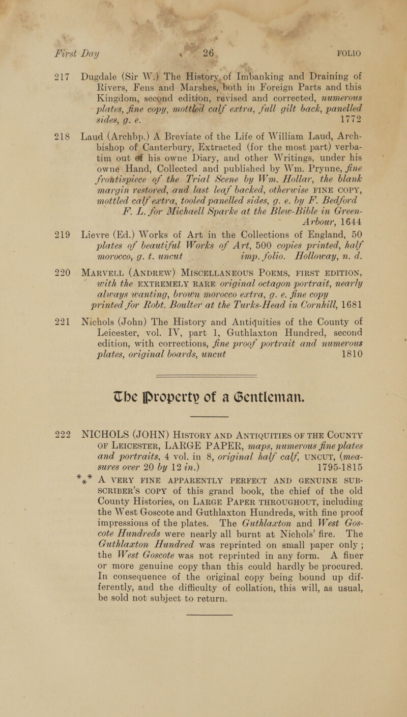 1d 5 _# yaa ¥ 4 First Day om 26 FOLIO 217 Dugdale (Sir W.) The History,of Imbanking and Draining of Rivers, Fens and Marshes, both in Foreign Parts and this Kingdom, second edition, revised and corrected, numerous - plates, fine copy, mottled calf extra, full gilt back, panelled sides, g. e. ere 218 Laud (Archbp.) A Breviate of the Life of William Laud, Arch- bishop of Canterbury, Extracted (for the most part) verba- tim out @f his owne Diary, and other Writings, under his owne Hand, Collected and published by Wm. Prynne, fine Frontispiece of the Trial Scene by Wm. Hollar, the blank margin restored, and last leaf backed, otherwise FINE COPY, mottled calf extra, tooled panelled sides, g. e. by F. Bedford FL, for Michaell Sparke at the Blew-Bible in Green- 3 Arbour, 1644 219 Lievre (Ed.) Works of Art in the Collections of England, 50 plates of beautiful Works of Art, 500 copies printed, half morocco, g. t. uncut — imp. folio. Holloway, n. d. 220 Marvett (ANDREW) MISCELLANEOUS POEMS, FIRST EDITION, - with the EXTREMELY RARE original octagon portrait, nearly always wanting, brown morocco extra, g. e. fine copy printed for Robt. Boulter at the Turks-Head in Cornhill, 1681 221 Nichols (John) The History and Antiquities of the County of Leicester, vol. IV, part 1, Guthlaxton Hundred, second edition, with corrections, jfine proof portrait and numerous plates, original boards, uncut 7 1810    Che Property of a Gentleman. 222 NICHOLS (JOHN) History anp ANTIQUITIES OF THE COUNTY oF LEIcEsTER, LARGE PAPER, maps, numerous fine plates and portraits, 4 vol. in 8, original half calf, UNCUT, (mea- sures over 20 by 12 in.) 1795-1815 x A VERY FINE APPARENTLY PERFECT AND GENUINE SUB- SCRIBER’S COPY of this grand book, the chief of the old County Histories, on LARGE PAPER THROUGHOUT, including the West Goscote and Guthlaxton Hundreds, with fine proof impressions of the plates. The Guthlaxton and West Gos- cote Hundreds were nearly all burnt at Nichols’ fire. The Guthlaxton Hundred was reprinted on small paper only ; the West Goscote was not reprinted in any form. A finer or more genuine copy than this could hardly be procured. In consequence of the original copy being bound up dif- ferently, and the difficulty of collation, this will, as usual, be sold not subject to return.