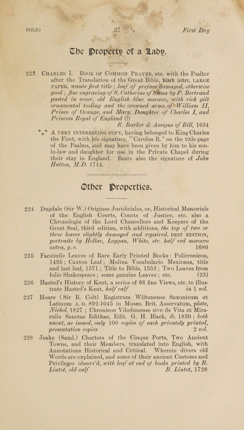  FOLIO ZI First Day * The Property of a Lady. 223 CHARLES I. Book or CoMMON PRAYER, ete. with the Psalter after the 'ranslation of the Great Bible, black letter, LARGE PAPER, wants first title; leaf of preface damaged, otherwise good ; fine engraving of S. Catherine of Siena by P. Bertrand pasted in cover, old English blue morocco, with rich gilt ornamental tooling and the crowned arms of *William IT, Prince of Orange, and Mary, Daughter of Charles I, and Princess Royal of England (?) R. Barker &amp; Assigns of Bill, 1634 *,* A VERY INTERESTING COPY, having belonged to King Charles the First, with his signature, “Carolus R.” on the title-page of the Psalms, and may have been given by him to his son- in-law and daughter for use in the Private Chapel during their stay in England. Bears also the signature of John Hutton, M.D. 1714.   Other Properties. 224 Dugdale (Sir W.) Origines Juridiciales, or, Historical Memorials of the English Courts, Courts of Justice, etc. also a Chronologie of the Lord Chancellors and Keepers of the Great Seal, third edition, with additions, the top of two or three leaves slightly damaged and repaired, BEST EDITION, portraits by Hollar, Loggan, White, etc. half red morocco extra, g. é. 1680 225 Facsimile Leaves of Rare Early Printed Books: Policronicon, 1495; Caxton Leaf; Molina Vocabulario Mexicana, title and last leaf, 1571; Title to Bible, 1553; Two Leaves from folio Shakespeare ; some genuine Leaves ; ete. (23) 226 Hasted’s History of Kent, a series of 66 fine Views, etc. to illus- trate Hasted’s Kent, half calf in 1 vol. 927 Hoare (Sir R. Colt) Registrum Wiltunense Saxonicum et Latinum A.D. 892-1045 in Museo. Brit. Asservatum, plate, Nichol, 1827 ; Chronicon Vilodunense sive de Vita et Mira- culis Sanctae Edithae, Edit. G. H. Black, 7b. 1830; both uncut, as issued, only 100 copies of each privately printed, presentation copies 2 vol. 228 Jeake (Saml.) Charters of the Cinque Ports, Two Ancient Towns, and their Members, translated into English, with Annotations Historical and Critical. Wherein divers old Words are explained, and some of their ancient Customs and Privileges observ’d, ewzth leaf at end of books printed by B. Lintot, old calf B. Lintot, 1728