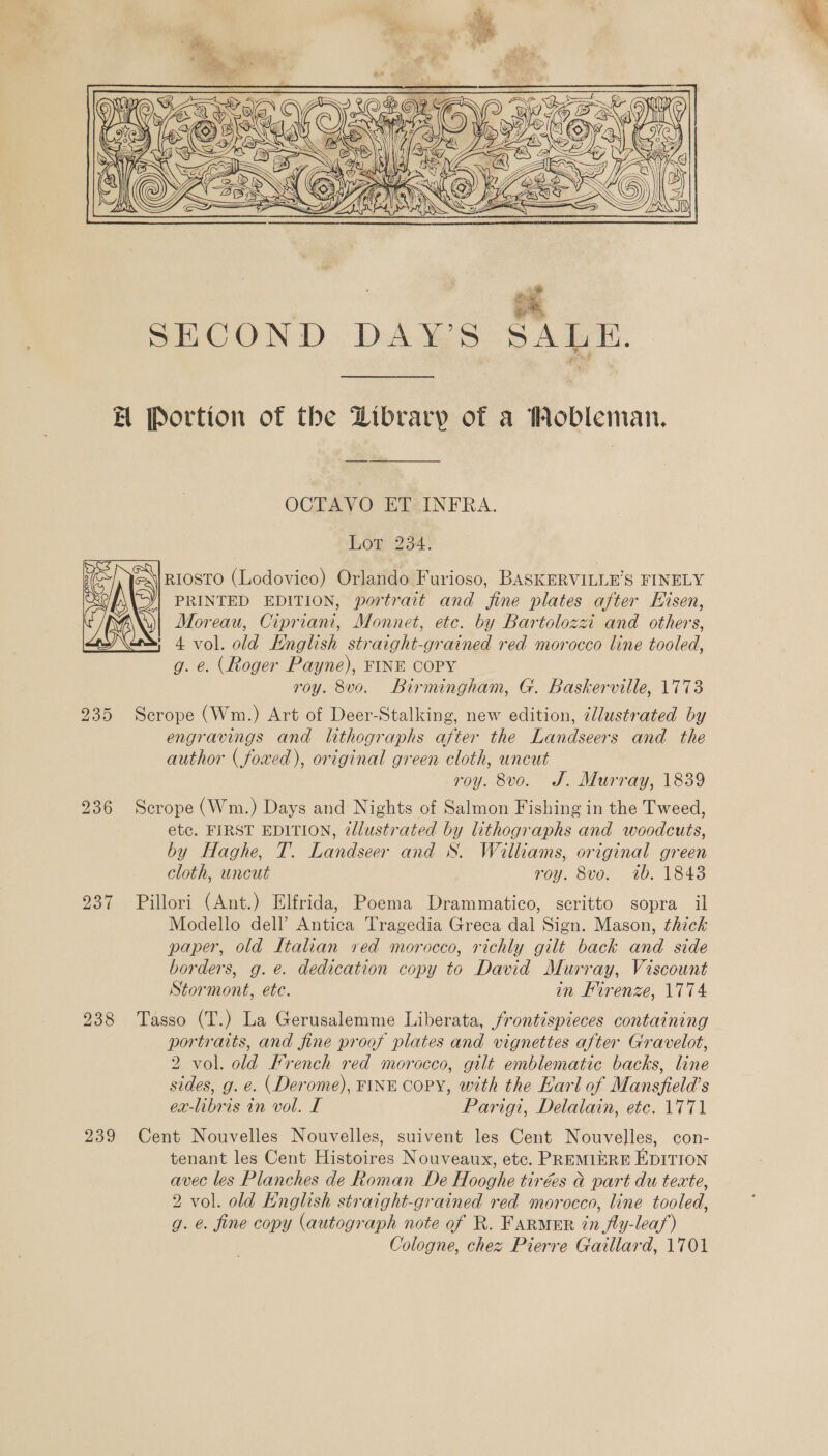  a SECOND DAY’S SALE. A Portion of the Zibrary of a Mobleman. OCTAVO ET INFRA. hor 234; RIOSTO (Lodovico) Orlando Furioso, BASKERVILLE’S FINELY PRINTED EDITION, portrait and fine plates after Hisen, Moreau, Cipriani, Monnet, etc. by Bartolozzi and others, 4 vol. old Knglish straight-grained red morocco line tooled, g. e. (Roger Payne), FINE COPY roy. 8vo. Birmingham, G. Baskerville, 1773 235 Scrope (Wm.) Art of Deer-Stalking, new edition, @llustrated by engravings and lithographs after the Landseers and the author ( foxed), original green cloth, uncut roy. 8vo. J. Murray, 1839 236 Scrope (Wm.) Days and Nights of Salmon Fishing in the Tweed, etc. FIRST EDITION, @llustrated by lithographs and woodcuts, by Haghe, T. Landseer and S. Williams, original green cloth, uncut roy. 8vo. 7b. 1843 237 Pillori (Ant.) Elfrida, Poema Drammatico, scritto sopra il Modello dell’ Antica Tragedia Greca dal Sign. Mason, thick paper, old Italian red morocco, richly gilt back and side borders, g.e. dedication copy to David Murray, Viscount Stormont, ete. in Firenze, 1774 238 Tasso (T.) La Gerusalemme Liberata, frontispieces containing portraits, and fine proof plates and vignettes after Gravelot, 2 vol. old French red morocco, gilt emblematic backs, line sides, g. e. (Derome), FINE COPY, with the Harl of Mansfield’s 239 Cent Nouvelles Nouvelles, suivent les Cent Nouvelles, con- tenant les Cent Histoires Nouveaux, etc. PREMIERE EDITION avec les Planches de Roman De Hooghe tirées &amp; part du texte, 2 vol. old Knglish straight-grained red morocco, line tooled, g. e. fine copy (autograph note of R. FARMER in fly-lea/) Cologne, chez Pierre Gaillard, 1701  