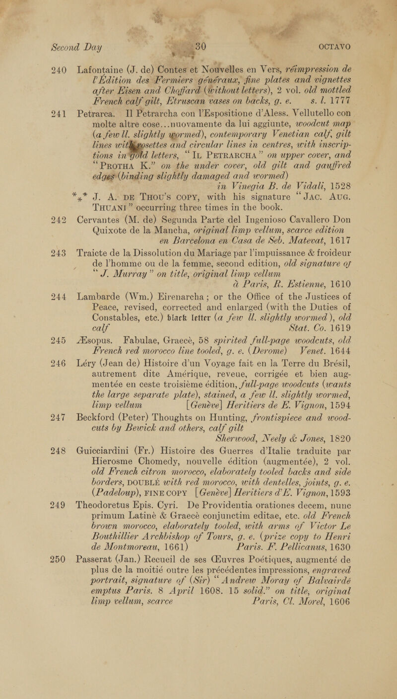 Second Day ee 3 0 OCTAVO 940 Lafontaine (J. de) Contes et Nouvelles en Vers, rémpression de U Edition des Fermiers généraua, fine plates and vignettes after Hisen and Choffard (without letters), 2 vol. old mottled French calf gilt, Etruscan vases on backs, g. e. ya Pas wi 9241 Petrarea. Il Petrarcha con l’Espositione d’Aless. Vellutello con molte altre cose...nuovamente da lui aggiunte, woodcut map (a few ll. slightly wor med), contemporary Venetian calf, gilt lines withmosettes and our cular lines in centres, with inscrip- tions in gold letters, “Iu PETRARCHA” on upper cover, and “ProrHa K.” on the under cover, old gilt and gauffred edges (binding slightly damaged and wormed) in Vinegia B. de Vidah, 1528 *,* J. A+ pg THOU’s copy, with his signature “Jac. AUG. THUANI” occurring three times in the book. Cervantes (M. de) Segunda Parte del Ingenioso Cavallero Don Quixote de la Mancha, original limp vellum, scarce edition en Barcelona en Casa de Seb. Matevat, 1617 243 Traicte de la Dissolution du Mariage par limpuissance &amp; froideur de Vhomme ou de la femme, second edition, old signature of “J. Murray” on title, original limp vellum 7 Gj Paris, R. Hstienne, 1610 244 Lambarde (Wm.) Eirenarcha; or the Office of the Justices of Peace, revised, corrected and enlarged (with the Duties of Constables, etc.) black letter (a few Ul. slightly wormed ), old calf Stat. Co. 1619 245 /Hsopus. Fabulae, Graecé, 58 spirited full-page woodcuts, old French red morocco line tooled, g. e. (Derome) Venet. 1644 246 Léry (Jean de) Histoire d’un Voyage fait en la Terre du Brésil, autrement dite Amérique, reveue, corrigée et bien aug- mentée en ceste troisiéme édition, full-page woodcuts (wants the large separate plate), stained, a few Ul. slightly wormed, limp vellum [Geneve] Heritiers de EB. Vignon, 1594 247 Beckford (Peter) Thoughts on Hunting, frontispiece and wood- cuts by Bewick and others, calf gilt Sherwood, Neely &amp; Jones, 1820 248 Guicciardini (Fr.) Histoire des Guerres d’Italie traduite par Hierosme Chomedy, nouvelle édition (augmentée), 2 vol. old French citron morocco, elaborately tooled backs and side borders, DOUBLE with red morocco, with dentelles, joints, g. e. (Padeloup), FINE COPY | Geneve] Heritiors VE. Vien 1593 249 Theodoretus Epis. Cyri. De Providentia orationes decem, nunc primum Latine &amp; Graecé conjunctim editae, etc. old French brown morocco, elaborately tooled, with arms of Victor Le Bouthillier Archbishop of Tours, g. e. (prize copy to Henri de Montmoreau, 1661) Paris. EF, Pellicanus, 1630 250 Passerat (Jan.) Recueil de ses (Huvres Poétiques, augmenté de plus de la moitié outre les précédentes impressions, engraved portrait, signature of (Sir) “ Andrew Moray of Balvairdé limp vellum, scarce Paris, Cl. Morel, 1606 bo NG bo