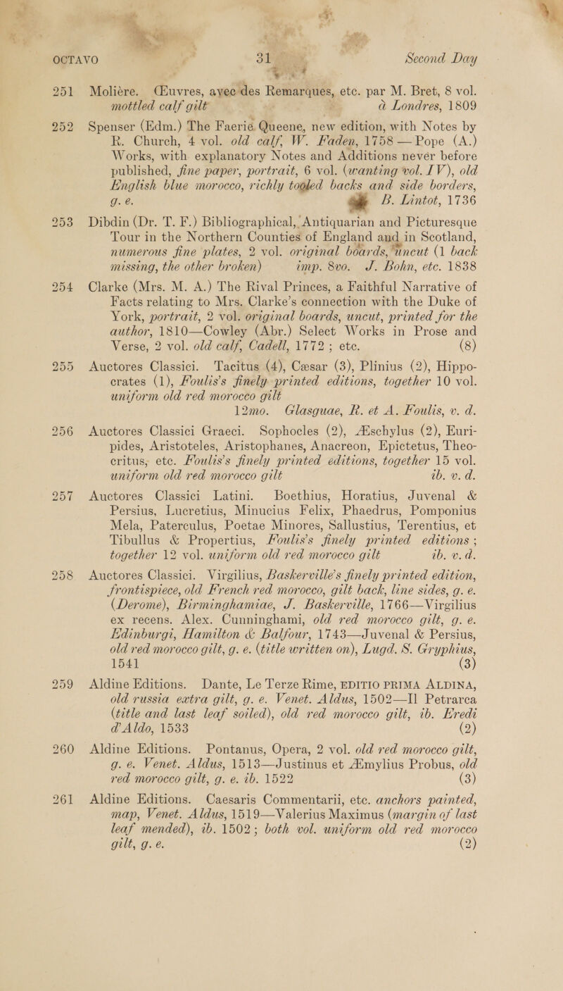  251 252 253 254 bo Or OO 260 Moliére. (C#uvres, ayec des Remarques, etc. par M. Bret, 8 vol. mottled calf gilt ’ b a Londres, 1809 Spenser (Edm.) The Faerie. Queene, new edition, with Notes by R. Church, 4 vol. old calf, W. Faden, 1758'—Pope (A.) Works, aa explanatory Notes and Additions nevér before Hublished: jine paper, portrait, 6 vol. (wanting vol. IV), old English blue morocco, richly tooled backs and side borders, Ave. * B. Lintot, 1736 Dibdin (Dr. T. F.) Bibliographical, Antiquarian and Picturesque Tour in the Northern Counties of England and in Scotland, numerous fine plates, 2 vol. original boar ds, Wncut (1 ee missing, the other branen emp. 8vo. J. Bohti, etc. 1838 Clarke (Mrs. M. A.) The Rival Princes, a Faithful Narrative of Facts relating to Mrs. Clarke’s connection with the Duke of York, portrait, 2 vol. original boards, uncut, printed for the author, 1810—Cowley (Abr.) Select Works in Prose and Verse, 2 vol. old calf, Cadell, 1772 ; ete. (8) Auctores Classici. Tacitus (4), Cesar (3), Plinius (2), Hippo- crates (1), Houlis’s finely printed editions, together 10 vol. uniform old red morocco gilt 12mo. Glasguae, R. et A. Foulis, v. d. Auctores Classici Graeci. Sophocles (2), Aischylus (2), Euri- pides, Aristoteles, Aristophanes, Anacreon, Epictetus, Theo- eritus, ete. FMoulis’s finely printed editions, together 15 vol. uniform old red morocco gilt ib. v. d. Auctores Classici Latini. Boethius, Horatius, Juvenal &amp; Persius, Lucretius, Minucius Felix, Phaedrus, Pomponius Mela, Paterculus, Poetae Minores, Sallustius, Terentius, et Tibullus &amp; Propertius, Moulis’s finely printed editions ; together 12 vol. uniform old red morocco gilt ib. v.d. Auctores Classici. Virgilius, Baskerville’s finely printed edition, Srontispiece, old Hrench red morocco, gilt back, line sides, g. e. (Derome), Birminghamiae, J. Baskerville, 1766—Virgilius ex recens. Alex. Cunninghami, old red morocco gilt, g. e. Edinburg, Hamilton &amp; Balfour, 1743—Juvenal &amp; Persius, old red morocco gilt, g. e. (title written on), Lugd. S. ican 1541 3 Aldine Editions. Dante, Le Terze Rime, EDITIO PRIMA ALDINA, old russia extra gilt, g. e. Venet. Aldus, 1502—Il Petrarca (title and last leaf soiled), old red morocco gilt, ib. Eredi @ Aldo, 1533 (2) Aldine Editions. Pontanus, Opera, 2 vol. old red morocco gilt, g. @. Venet. Aldus, 1513—Justinus et Aimylius Probus, old red morocco gilt, g. e. ib. 1522 (3) Aldine Editions. Caesaris Commentarii, etc. anchors painted, map, Venet. Aldus, 1519—Valerius Maximus (margin of last leaf mended), 1b. 1502; both vol. uniform old red morocco