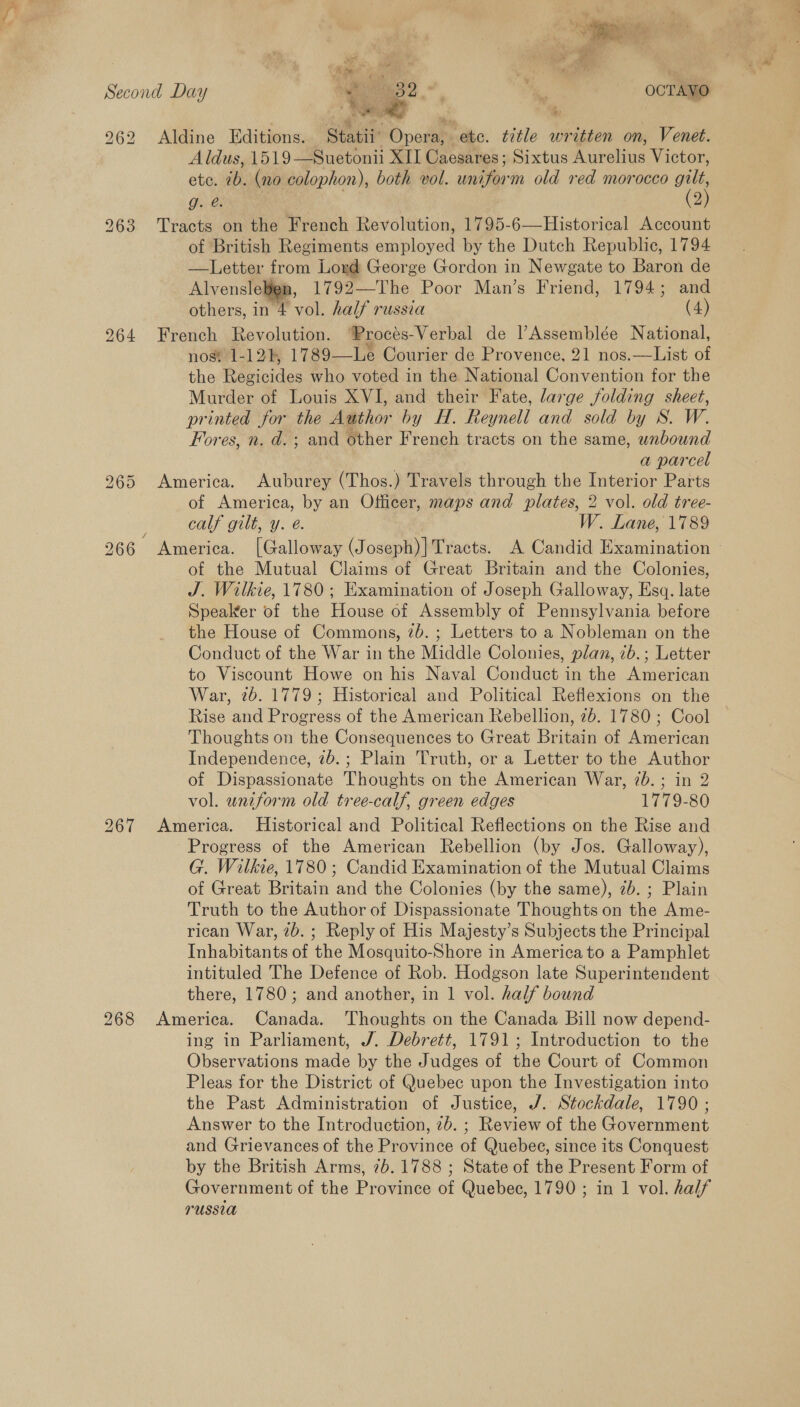 262 Aldine Editions. Statii’ Opera, etc. title written on, Venet. Aldus, 1519—Suetonii XII Caesares; Sixtus Aurelius Victor, etc. 7b. (no colophon), both vol. uniform old red morocco gilt, Ghee (3) 263 Tracts on the French Revolution, 1795-6—Historical Account of British Regiments employed by the Dutch Republic, 1794 —Letter from Loyd George Gordon in Newgate to Baron de Alvensleben, 1792—The Poor Man’s Friend, 1794; and 264 French Revolution. ‘Procés-Verbal de l’Assemblée N ational, nost 1-124, 1789—Le Courier de Provence, 21 nos.—List of the Regicides who voted in the National Convention for the Murder of Louis XVI, and their Fate, large folding sheet, printed for the Author by H. Reynell and sold by S. W. Fores, n. d.; and other French tracts on the same, wnbound : a parcel 965 America. Auburey (Thos.) Travels through the Interior Parts of America, by an Officer, maps and plates, 2 vol. old tree- of the Mutual Claims of Great Britain and the Colonies, J. Wilkie, 1780; Examination of Joseph Galloway, Esq. late Speaker of the House of Assembly of Pennsylvania before the House of Commons, 7b. ; Letters to a Nobleman on the Conduct of the War in the Middle Colonies, plan, 7b.; Letter War, 26. 1779; Historical and Political Refiexions on the Rise and Progress of the American Rebellion, 2b. 1780; Cool Thoughts on the Consequences to Great Britain of American Independence, 2b.; Plain Truth, or a Letter to the Author of Dispassionate Thoughts on the American War, 7b. ; in 2 vol. uniform old tree-calf, green edges 1779-80 267 America. Historical and Political Reflections on the Rise and Progress of the American Rebellion (by Jos. Galloway), G. Wilkie, 1780; Candid Examination of the Mutual Claims of Great Britain and the Colonies (by the same), 7b. ; Plain Truth to the Author of Dispassionate Thoughts on the Ame- rican War, 7b. ; Reply of His Majesty’s Subjects the Principal Inhabitants of the Mosquito-Shore in America to a Pamphlet intituled The Defence of Rob. Hodgson late Superintendent there, 1780; and another, in 1 vol. half bound 268 America. Canada. Thoughts on the Canada Bill now depend- ing in Parliament, J. Debrett, 1791; Introduction to the Observations made by the Judges of the Court of Common Pleas for the District of Quebec upon the Investigation into the Past Administration of Justice, J. Stockdale, 1790 ; Answer to the Introduction, 7b. ; Review of the Government and Grievances of the Province of Quebee, since its Conquest by the British Arms, 7b. 1788 ; State of the Present Form of Government of the Province of Quebec, 1790; in 1 vol. half russia <3 ole