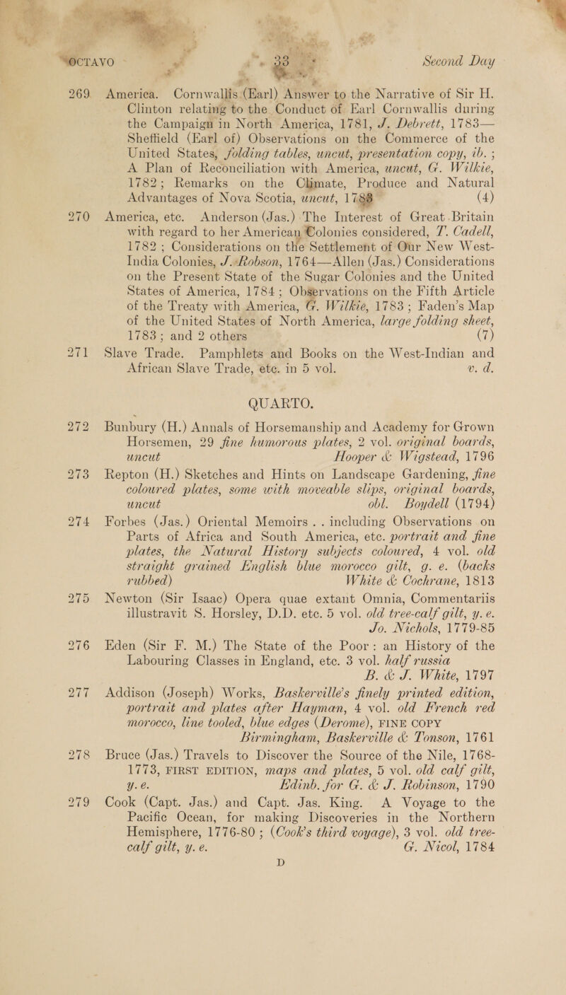  ae Pr ihe Lb ~I S) Clinton relating to the Conduct of Earl Cornwallis during the Campaign in North America, 1781, J. Debrett, 1783— Sheftield (Earl of) Observations on the Commerce of the United States, folding tables, uncut, presentation copy, vb. ; A Plan of Reconciliation with America, uncut, G. Wilkie, 1782; Remarks on the Climate, Produce and Natural Advantages of Nova Scotia, uncut, 1788 ; (4) America, etc. Anderson (Jas.) The Interest of Great. Britain with regard to her American Colonies considered, 7’. Cadell, 1782 ; Considerations on the Settlement of Our New West- India Colonies, J.:Robson, 1764—Allen (Jas.) Considerations on the Present State of the Sugar Colonies and the United States of America, 1784; Observations on the Fifth Article of the Treaty with America, G. Wilkie, 1783; Faden’s Map of the United States of North America, large folding sheet, 1783 ; and 2 others (7) Slave Trade. Pamphlets and Books on the West-Indian and African Slave Trade, ete. in 5 vol. v. d. QUARTO. Bunbury (H.) Annals of Horsemanship and Academy for Grown Horsemen, 29 jfine humorous plates, 2 vol. original boards, uncut Hooper &amp; Wigstead, 1796 Repton (H.) Sketches and Hints on Landscape Gardening, fine coloured plates, some with moveable slips, original boards, uncut obl. Boydell (1794) Forbes (Jas.) Oriental Memoirs. . including Observations on Parts of Africa and South America, etc. portrait and fine plates, the Natural History subjects coloured, 4 vol. old straight grained Knglish blue morocco gilt, g. e. (backs rubbed) White &amp; Cochrane, 1813 Newton (Sir Isaac) Opera quae extant Omnia, Commentariis illustravit S. Horsley, D.D. ete. 5 vol. old tree-calf gilt, y. e. Jo. Nichols, 1779-85 Eden (Sir F. M.) The State of the Poor: an History of the Labouring Classes in England, etc. 3 vol. half russia B. &amp; J. White, 1797 Addison (Joseph) Works, Baskervilles finely printed edition, portrait and plates after Hayman, 4 vol. old French red morocco, line tooled, blue edges (Derome), FINE COPY Birmingham, Baskerville &amp; Tonson, 1761 Bruce (Jas.) Travels to Discover the Source of the Nile, 1768- Yy.e. Kdinb. for G. &amp; J. Robinson, 1790 Cook (Capt. Jas.) and Capt. Jas. King. A Voyage to the Pacific Ocean, for making Discoveries in the Northern Hemisphere, 1776-80 ; (Cook’s third voyage), 3 vol. old tree- calf gilt, y. e. G. Nicol, 1784 D 