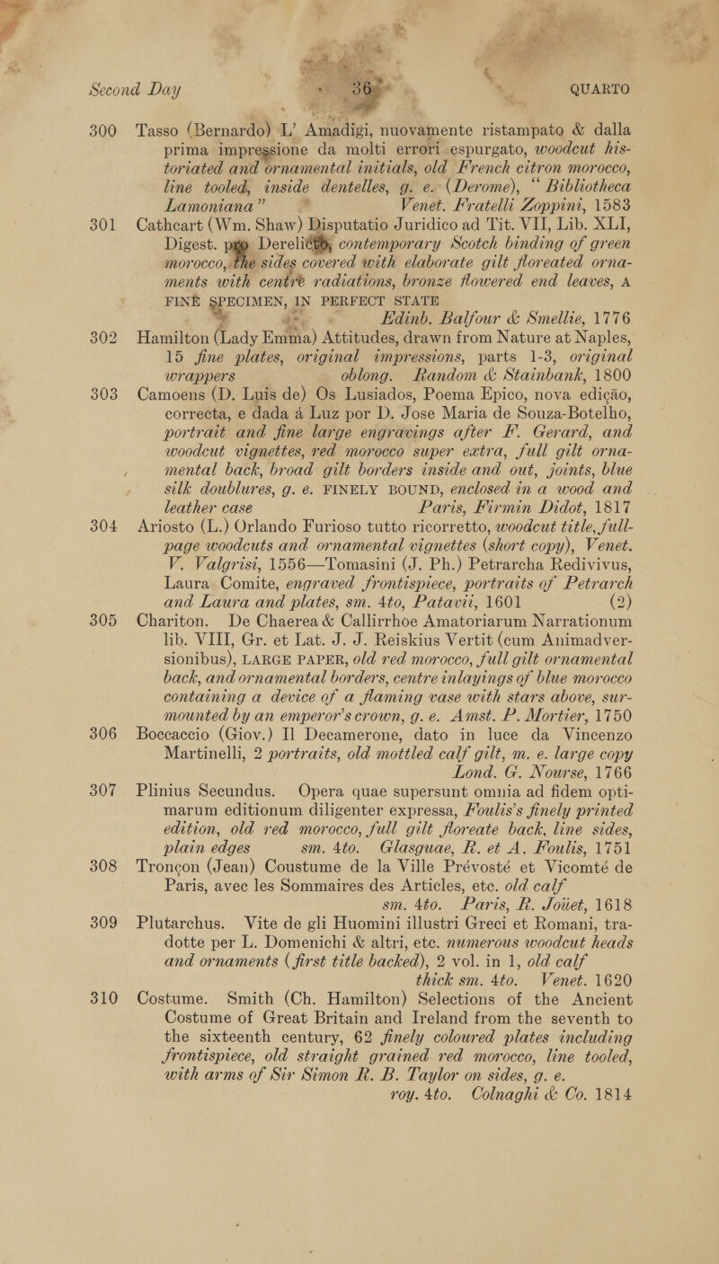 Second Day — A + QUARTO 300 Tasso (Bernardo) L Amedigi, nuovamente ristampato &amp; dalla prima impregsione da molti errori espurgato, woodcut his- toriated and ornamental initials, old French citron morocco, line tooled, inside dentelles, g. e. (Derome), ancien: Lamoniana” Venet. Fratelli Zoppini, 1583 301 Cathcart (Wm. Shaw) Disputatio Juridico ad Tit. VII, Lib. XLI, Digest. Derelitt®, contemporary Scotch binding of green morocco, the sides cover ed with elaborate gilt floreated orna- ments with centre radiations, bronze howered end leaves, A FINE §PECIMEN, IN PERFECT STATE se ee Edinb. Balfour &amp; Smellie, 1776 302 Haron (Lady Emma) Attitudes, drawn from Nature at Naples, 15 fine plates, original impressions, parts 1-3, original wrappers oblong. Random &amp; Stainbank, 1800 303 Camoens (D. Luis de) Os Lusiados, Poema Epico, nova edicao, correcta, e dada 4 Luz por D. Jose Maria de Souza-Botelho, portrait and fine large engravings after F. Gerard, and woodcut vignettes, red morocco super extra, full gilt orna- F mental back, broad gilt borders inside and out, joints, blue silk doublures, g. é. FINELY BOUND, enclosed in a wood and leather case Paris, Firmin Didot, 1817 304 Ariosto (L.) Orlando Furioso tutto ricorretto, woodcut title, full- page woodcuts and ornamental vignettes (short copy), Venet. V. Valgrisi, 1556—Tomasini (J. Ph.) Petrarcha Redivivus, Laura Comite, engraved frontispiece, portraits of Petrarch and Laura and plates, sm. 4to, Patavti, 1601 (2) 305 Chariton. De Chaerea &amp; Callirrhoe Amatoriarum Narrationum lib. VIII, Gr. et Lat. J. J. Reiskius Vertit (cum Animadver- slonibus), LARGE PAPER, old red morocco, full gilt ornamental back, and ornamental borders, centre inlayings of blue morocco containing a device of a flaming vase with stars above, sur- mounted by an emperor’s crown, g. e. Amst. P. Mortier, 1750 306 Boccaccio (Giov.) Il Decamerone, dato in luce da Vincenzo Martinelli, 2 portraits, old mottled calf gilt, m. e. large copy Lond. G. Nourse, 1766 307 Plinius Secundus. Opera quae supersunt omnia ad fidem opti- marum editionum diligenter expressa, /oulis’s finely printed edition, old red morocco, full gilt floreate back, line sides, plain edges sm. 4to. Glasguae, R. et A. Foulis, 1751 308 Troncon (Jean) Coustume de la Ville Prévosté et Taconite de Paris, avec les Sommaires des Articles, etc. old calf sm. 4to. Paris, Rh. Jouet, 1618 309 Plutarchus. Vite de gli Huomini illustri Greci et Romani, tra- dotte per L. Domenichi &amp; altri, etc. nwmerous woodcut heads and ornaments ( first title backed), 2 vol. in 1, old calf thick sm. 4to. Venet. 1620 310 Costume. Smith (Ch. Hamilton) Selections of the Ancient Costume of Great Britain and Ireland from the seventh to the sixteenth century, 62 jfinely coloured plates including Jrontispiece, old straight grained red morocco, line tooled, with arms of Sir Simon R. B. Taylor on sides, g. e. roy. 4to. Colnaghi &amp; Co. 1814