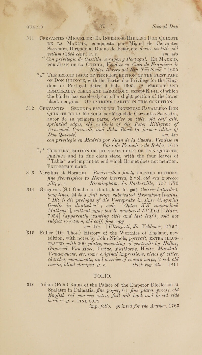 > MA pal >. aS f  « Se fas ce K rf: ig, oS a rn » ig hai Pg. i ee . y CERVANTES (MIGUEL DE) Et INGENIOoSO HipALGo Don QUIXOTE DE LA MANCHA, compuesto por® Miguel de Cervantes Saavedra, Dirigido al ae de Beiar, ete. device on title, old vellum (18¢h cia r. sm. 4to “ Oon privilegio de ae. Ar agon y ioe huall EN MApRID, POR JUAN DE LA Cursta, Vendese en Casa de Francisco de Robles, Boro del Rey Nro Senor,” 1605 OF Don QUIXOTE, with the Particular Privilege for the King- REMARKABLY OLEAN AND LARGE OOPY, except K 1-111 of which the binder has carelessly cut off a slight portion of the lower blank margins. OF EXTREME RARITY IN THIS CONDITION. QUIXOTE DE LA MANCHA por Miguel de Cervantes Saavedra, autor de su primera parte, device on title, old calf gilt, sprinkled edges, old ex-libris of Six Peter Killigrew of Arwenack, Cornwall, and John Bowle (a former editor of Don Quixote) sm. 4to con privilegio en Madrid por Juan de la Cuesta, Vendese en Casa de Francisco de Robles, 1615 THE FIRST EDITION OF THE SECOND PART OF DON QUIXOTE, PERFECT and in fine clean state, with the four leaves of “Tabla” and imprint at end which Brunet does not mention. EXTREMELY RARE. jine frontispiece to Horace inserted, 2 vol. old red morocco gilt, y. @. Birmingham, Jo. Baskerville, 1757-1770 long lines, 24 toa full page, rubricated throughout | begins, “ Dit is die prologus of die Voersprake in. sinte Gregorius Omelie in duutschen”; ends, “ Opten XX sonnendach Matheus”|, without signs. but ll. numbered L-CXCT (1 Hain, 7954] (apparently wanting title and last leaf); sold not subject to return, old calf, fine copy sm. 4to. [Ultrajecti, Jo. Veldener, 1479 2] edition, with notes by John Nichols, portrait, EXTRA ILLUS- TRATED with 200 plates, consisting of portraits by Hollar, Gaywood, Van Hove, Virtue, Faithorne, White, Marshall, Vandergucht, etc. some or iginal Impressions, Views of cities, churches, monuments, and a series of county maps, 2 vol. old russia, blind stamped, g. e. thick roy. Ge 1811 FOLIO. Spalatro in Dalmatia, jine paper, 61 fine plates, proofs, old English red morocco extra, full gilt back and broad side borders, g. @. FINE COPY imp. folio. printed for the Author, 1763 