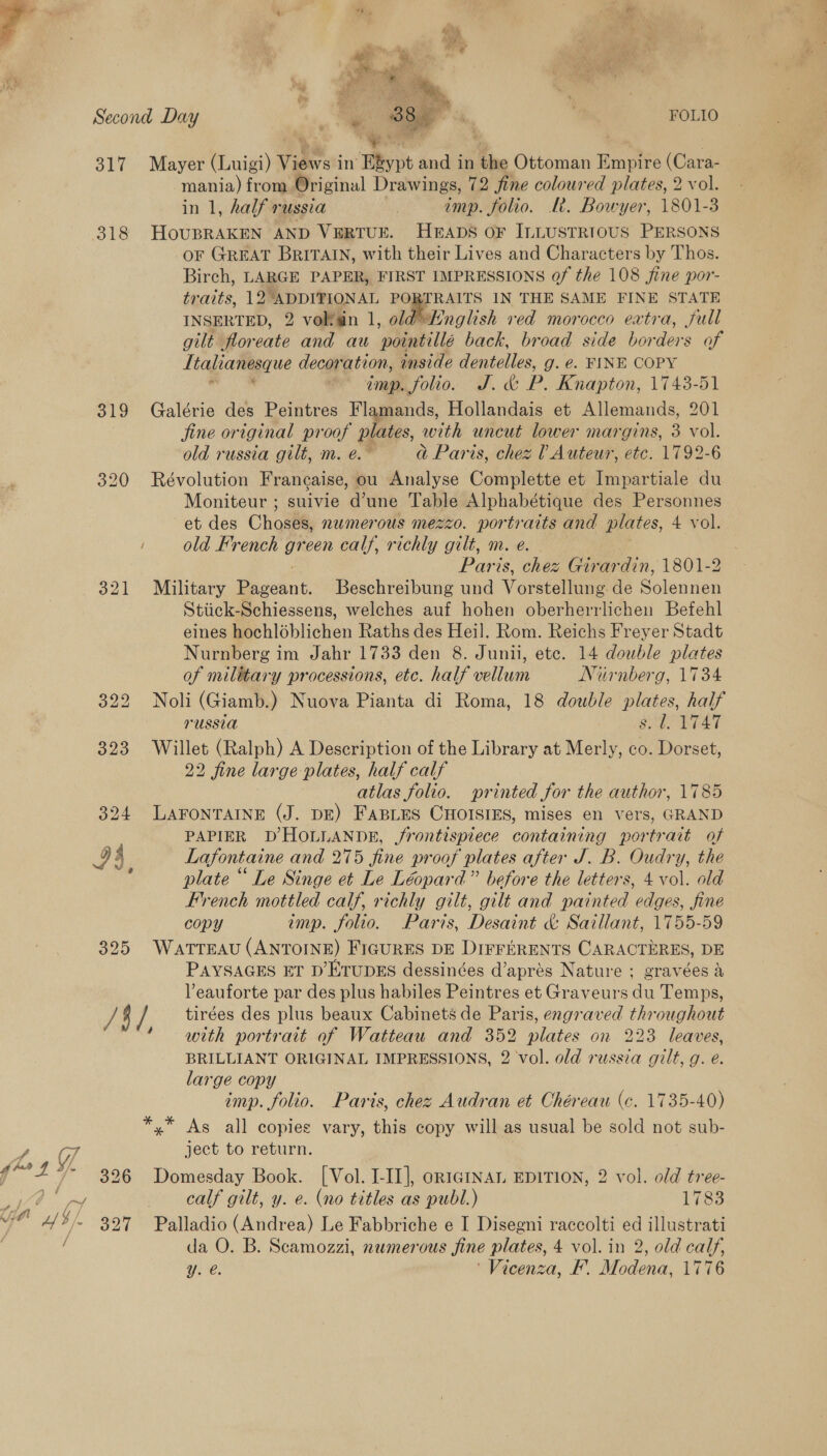 PA ( f. y- of ie Wi , Second Day | | a ap ; FOLIO 317 Mayer (Luigi) Views i in ect and in the Ottoman Empire (Cara- mania) from Original Drawings, 72 fine coloured plates, 2 vol. in 1, half russia ! imp. folio. Le. Bowyer, 1801-3 318 HoUBRAKEN AND VERTUE. HEADS OF ILLUSTRIOUS PERSONS oF GREAT BRITAIN, with their Lives and Characters by Thos. Birch, LARGE PAPER, FIRST IMPRESSIONS of the 108 fine por- traits, 12°ADDITIONAL PORTRAITS IN THE SAME FINE STATE INSERTED, 2 volfain 1, old Hnglish ved morocco extra, full gilt floreate and au ‘pointillé back, broad side borders of Ltalranesque decoration, inside dentelles, g. e. FINE COPY . imp, folio. J. &amp; P. Knapton, 1743-51 319 Galérie des Peintres Flamands, Hollandais et Allemands, 201 fine original proof plates, with uncut lower margins, 3 vol. old russia gilt, m. é. ad Paris, chez 1 Auteur, etc. 1792-6 320 Révolution Francaise, ou Analyse Complette et Impartiale du Moniteur ; suivie d’une Table Alphabétique des Personnes et des Chosi numerous mezzo. portraits and plates, 4 vol. / old French green calf, richly gilt, m. e. Paris, chez Girardin, 1801-2 321 Military Bagount. Beschreibung und Vorsteltone de Solennen Stiick-Schiessens, welches auf hohen oberherrlichen Befehl eines hochloblichen Raths des Heil. Rom. Reichs Freyer Stadt Nurnberg im Jahr 1733 den 8. Junii, ete. 14 double plates of military processions, etc. half vellum Niirnberg, 1734 322 Noli (Giamb.) Nuova Pianta di Roma, 18 double plates, half russ1a SIP Rradt 323 Willet (Ralph) A Description of the Library at Merly, co. Dorset, 22 fine large plates, half calf atlas folio. printed for the author, 1785 324 LAFONTAINE (J. DE) FABLES CHOISIES, mises en vers, GRAND PAPIER D HOLLANDE, frontispiece containing portrait of 94 Lafontaine and 275 fine proof plates after J.B. Oudry, the ; plate “ Le Singe et Le Léopard” before the letters, 4 vol. old French mottled calf, richly gilt, gilt and painted edges, fine copy imp. folio. Paris, Desaint &amp; Saillant, 1755-59 325 WatTTEAU (ANTOINE) FIGURES DE DIFFERENTS CARACTERES, DE PAYSAGES ET D’ETUDES dessinées d’aprées Nature ; gravées &amp; Veauforte par des plus habiles Peintres et Graveurs du Temps, / 4 / tirées des plus beaux Cabinets de Paris, engraved throughout ‘with portrait of Watteau and 352 plates on 223 leaves, BRILLIANT ORIGINAL IMPRESSIONS, 2 vol. old russia gilt, g. e. large copy imp. folio. Paris, chez Audran et Chéreau (c. 1735-40) As all copies vary, this copy will as usual be sold not sub- ject to return. 326 Domesday Book. [Vol. I-II], oRIGINAL EDITION, 2 vol. old tree- calf gilt, y. e. (no titles as publ.) 1783 327 Palladio (Andrea) Le Fabbriche e I Disegni raccolti e illustrati Yy. e. ‘Vicenza, F’. Mover: 1776