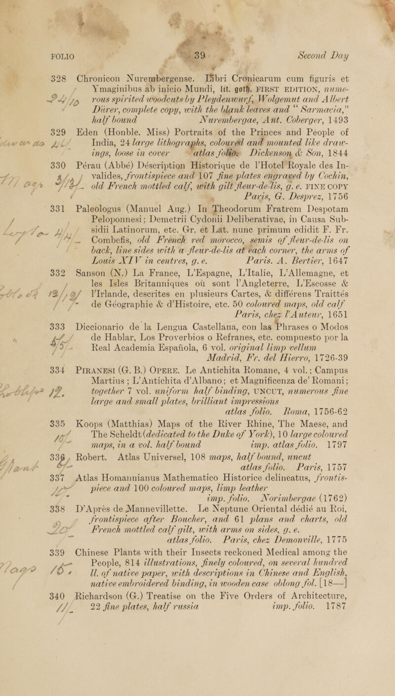  7 ord, *. i RS R 328 Chronicon Nurembergense. Tfbri Cronicarum cum figuris et Ymaginibus ab inicio Mundi, lit. goth. FIRST EDITION, n2¢- PL yp vous spirited woodcuts by Pleydenwury, Wolgemut and Albert / Diirer, complete copy, with the blank leaves and “ Sarmacia,” half bound Nurembergae, Ant. Coberger, 1493 | 329 Eden (Honble. Miss) Portraits of the Princes and People of lev tn te Lk India, 24 large lithographs, coloured and mounted like draw- ings, loose in cover “atlas folio. Dickenson &amp; Son, 1844 ! 330 Pérau (Abbé) Déscription Historique de l’Hotel Royale des In- fy af, , valides, frontispiece and 107 Sine plates engraved by Cochin, A acs Je id 3/. old French mottled calf, with gilt fleur-de-lis, g. e. FINE COPY 331 Paleologus (Manuel Aug.) In Theodorum Fratrem Despotam / | Peloponnesi; Demetrii Cydonii Deliberativae, in Causa Sub- : TE 4 )// sidii Latinorum, etc. Gr. et Lat. nune primum edidit F. Fr. 4 /&amp; _ Combefis, old French red morocco, semis of fleur-de-lis on ' /- back, line sides with a fleur-de-lis at each corner, the arms of Louis XIV in centres, g. e. Paris. A. Bertier, 1647 332 Sanson (N.) La France, L’Espagne, L’Italie, L’Allemagne, et ae / les Isles Britanniques ot. sont l’Angleterre, L’Escosse &amp; tla th 12/, 9/ VTrlande, descrites en plusieurs Cartes, &amp; différens Traittés ‘* = de Géographie &amp; d’Histoire, etc. 50 coloured maps, old calf Paris, chez ? Auteur, 1651 333 Diccionario de la Lengua Castellana, con las Phrases 0 Modos f —, a hie / de Hablar, Los Proverbios o Refranes, etc. compuesto por la ]%/- Real Academia Espafiola, 6 vol. original limp vellum Madrid, Fr. del Hierro, 1726-39 334 Prranesi (G. B.) Opere. Le Antichita Romane, 4 vol.; Campus we Martius ; L’Antichita d’Albano; et Magnificenza de’ Romani; Ltn fa a7! together 7 vol. uniform half binding, UNCUT, numerous fine ‘ large and small plates, brilliant impressions atlas folio. Roma, 1756-62 335 Koops (Matthias) Maps of the River Rhine, The Maese, and Vo, The Scheldt (dedicated to the Duke of York), 10 large coloured : maps, in a vol. half bound imp. atlas folio. 1797 339, Robert. Atlas Universel, 108 maps, half bound, uncut va Sho atlas folio. Paris, 1757 337 Atlas Homannianus Mathematico Historice delineatus, /rontis- Vom piece and 100 coloured maps, limp leather oft imp. folio. Norimbergae (1762) 338 D’Aprés de Mannevillette. Le Neptune Oriental dédié au Roi, Ps Srontispiece after Boucher, and 61 plans and charts, old LOO French mottled calf gilt, with arms on sides, g. é. ee oe ie atlas folio. Paris, chez Demonville, 1775 339 Chinese Plants with their Insects reckoned Medical among the ES a People, 814 dlustrations, finely coloured, on several hundred lage 9, ll. of native paper, with descriptions in Chinese and English, j native embroidered binding, in wooden case oblong fol. |18—] 340 Richardson (G.) Treatise on the Five Orders of Architecture, J///, 22 fine plates, half russia imp. folio, 1787 ee rp I Gare 