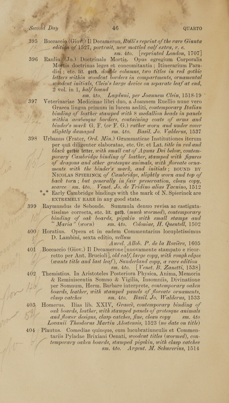  398 399 403 404 ad QUARTO i (Gio¥.) I] Decameron, Rolli’s reprint of the rare Giunta tion of 1521, portr ait, new mottled calf extra, r. e. ms sm. 4to. [a eprinted London, 1707] U6. ) Doetrinale Mortis. Opus egregium Corporalis tis doctrinas leges et concomitantia ; Itinerarium Para- disi ; ete. fit. goth. double columns, two titles in red gothic letters within woodcut borders in compartments, ornamental woodcut initials, Clein’s large device on separate leaf at end, 2 vol. in 1, half bound sm. 4to. Lugduni, per Joannem Clein, 1518-19 * Veterinariae Medicinae libri duo, a Joannem Ruellio nunc vero Graeca lingua primum in lucem aediti, contemporary Italian binding of leather stamped with 8 medallion heads in panels within arabesque borders, containing coats of arms and binder’s mark G. F. (or F. G.) rather worn and under cover slightly damaged sm. 4to. Basil. Jo. Valderus, 1537 Urbanus (Frater, Ord. Min.) Grammaticae Institutiones iterum per qua diligenter elaboratae, etc. Gr. et Lat. tetle an red and black gathte letter, with small cut of Agnus Dei below, contem- porary Cambridge binding of leather, stamped with figures of dragons and other grotesque animals, with floreate orna- ments with the binders mark, and initials; BOUND BY NICOLAS SPIERINCK of Cambridge, slightly worn and top of back torn; but generally in fair preservation, clean copy, scarce sm. 4to. Venet. Jo. de Tridino alias Tacuino, 1512    _ EXTREMELY RARE in any good state. Raymundus de Sebonde. Summula denuo revisa ac castigata- tissime correcta, etc. lit. goth. (much wormed), contemporary binding of oak boards, pigskin with small stamps and * Maria” (worn) sm. 4to. Coloniae, H. Quentell, 1502 D. Lambini, sexta editio, vellum Aurel. Allob. P. dela Roviere, 1605 Boccaccio (Giov.) Il Decamerone |[nuovamente stampato e ricor- retto per Ant. Brucioli], old calf, large copy, with rough edges (wants title and last leaf), Sunderland copy, a rare edition sm. 4to. [Venet. B. Zanetti, 1538] Themistius. In Aristoteles Posteriora Physica, Anima, Memoria &amp; Reminiscentia Somno &amp; Vigilia, Insomniis, Divinatione per Somnum, Herm. Barbare interprete, contemporary oaken boards, leather, with stamped panels of floreate ornaments, clasp catches sm. 4to. Basil. Jo. Walderus, 1533 Homerus. Ilias lib. XXIV, Graecé, contemporary binding of oak boards, leather, with stamped panels of grotesque animals and flower designs, clasp catches, fine, clean copy sm. 4to Lovaniit Theodorus Martin Alostensis, 1523 (no date on title) Plautus. Comediae quinque, cum lucubratiunculis et Commen- tariis Pyladae Brixiani Oenati, woodcut titles (wormed), con- temporary oaken boards, stamped pigskin, with clasp catches sm. 4to. Argent. M. Schurerius, 1514