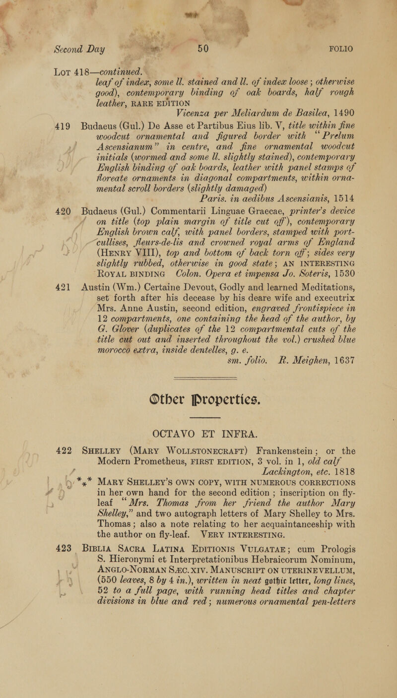 Lot 418—continued. leaf of index, some Ul. stained and Il. of index loose ; otherwise good), contemporary binding af oak boar ds, half rough leather, RARE EDITION Vicenza per Meliardum de Basilea, 1490 419 Budaeus (Gul.) De Asse et Partibus Eius lib. V, ¢ztle within jine woodcut ornamental and figured border with “ Prelum Ascensianum” in centre, and fine ornamental woodcut initials (wormed and some Ul. slightly stained), contemporary English binding of oak boards, leather with panel stamps of floreate ornaments in diagonal compartments, within orna- mental scroll borders (slightly damaged) Paris. in aedibus Ascensianis, 1514 420 Budaeus (Gul.) Commentarii Linguae Graecae, printer’s device ‘on title (top plain margin of title cut off), contemporary English brown calf, with panel borders, stamped with port- “cullises, fleurs-de-is and crowned royal arms of England (Henry VIII), top and bottom of back torn off; sides very slightly rubbed, otherwise in good state; AN INTERESTING ROYAL BINDING Colon. Opera et impensa Jo. Soteris, 1530- 421 Austin (Wm.) Certaine Devout, Godly and learned Meditations, set forth after his decease by his deare wife and executrix Mrs. Anne Austin, second edition, engraved frontispiece in 12 compartments, one containing the head of the author, by G. Glover (duplicates of the 12 compartmental cuts of the title cut out and inserted throughout the vol.) crushed blue morocco extra, inside dentelles, g. eé. sm. folio. R. Metghen, 1637  Other Properties.  OCTAVO ET INFRA. 422 SHELLEY (MARY WOLLSTONECRAFT) Frankenstein; or the Modern Prometheus, FIRST EDITION, 3 vol. in 1, old calf , Lackington, etc. 1818 &gt; *,* Mary SHELLEY’S OWN COPY, WITH NUMEROUS CORRECTIONS : in her own hand for the second edition ; inscription on fly- leaf “Mrs. Thomas from her friend. the author Mary Shelley,” and two autograph letters of Mary Shelley to Mrs. Thomas ; also a note relating to her acquaintanceship with the author on fly-leaf. VERY INTERESTING. 423 Brptia Sacra Latina EDITIONIS VULGATAE; cum Prologis S. Hieronymi et Interpretationibus Hebraicorum Nominum, ANGLO-NORMAN S.C. XIV. MANUSCRIPT ON UTERINEVELLUM, (550 leaves, 8 by 4 in.), written in neat gothic letter, long lines, 52 to a full page, with running head titles and chapter divisions in blue and red; numerous ornamental pen-letters