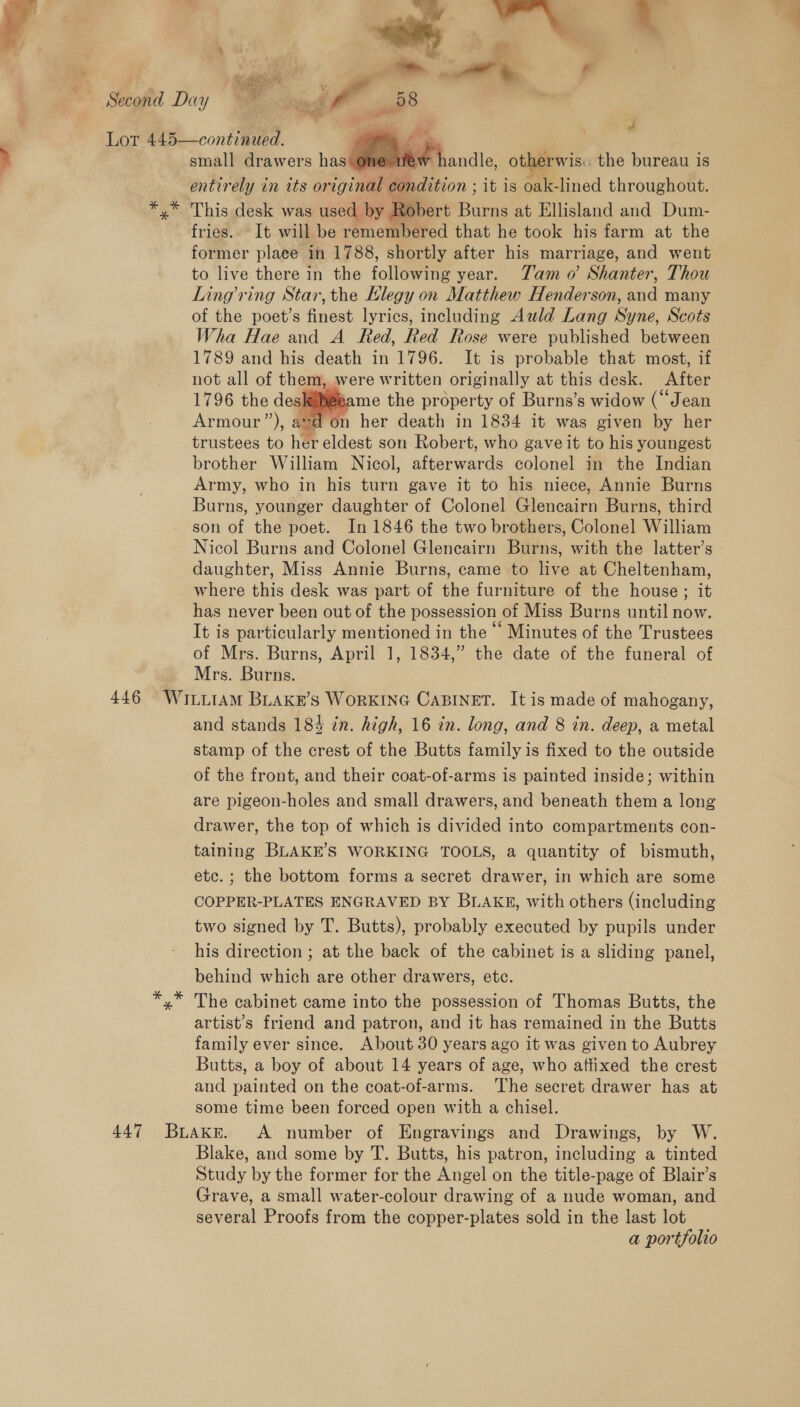 Second Day YE ie a ; Lor 445—continued. 7, % small drawers has Mi andic, otis the bureau is entirely in its or iginal condition ; it is oak-lined throughout. *,* This desk was used by Robert Burns at Ellisland and Dum- fries. It will be remembered that he took his farm at the former place in 1788, shortly after his marriage, and went to live there in the following year. Tam o’ Shanter, Thou Ling ring Star, the Llegy on Matthew Henderson, and many of the poet’s finest lyrics, including Azld Lang Syne, Scots Wha Hae and A Red, Red Rose were published between 1789 and his death in 1796. It is probable that most, if not all of them, were written originally at this desk. After “hiebame the property of Burns’s widow (“Jean “don her death in 1834 it was given by her trustees to her eldest son Robert, who gave it to his youngest brother William Nicol, Aer warts colonel in the Indian Army, who in his turn gave it to his niece, Annie Burns Burns, younger daughter of Colonel Glencairn Burns, third son of the poet. In 1846 the two brothers, Colonel William Nicol Burns and Colonel Glencairn Burns, with the latter’s - daughter, Miss Annie Burns, came to live at Cheltenham, where this desk was part of the furniture of the house; it has never been out of the possession of Miss Burns until now. It is particularly mentioned in the Minutes of the Trustees of Mrs. Burns, April 1, 1834,” the date of the funeral of Mrs. Burns. 446 WiILLiAM BLAKE’S WoRKING CABINET. It is made of mahogany, and stands 184 in. high, 16 in. long, and 8 in. deep, a metal stamp of the crest of the Butts family is fixed to the outside of the front, and their coat-of-arms is painted inside; within are pigeon-holes and small drawers, and beneath them a long drawer, the top of which is divided into compartments con- taining BLAKE’S WORKING TOOLS, a quantity of bismuth, etc. ; the bottom forms a secret drawer, in which are some COPPER-PLATES ENGRAVED BY BLAKE, with others (including two signed by T. Butts), probably executed by pupils under his direction ; at the back of the cabinet is a sliding panel, behind which are other drawers, etc. The cabinet came into the possession of Thomas Butts, the artist’s friend and patron, and it has remained in the Butts family ever since. About 30 years ago it was given to Aubrey Butts, a boy of about 14 years of age, who affixed the crest and painted on the coat-of-arms. ‘The secret drawer has at some time been forced open with a chisel. 447 Buaxkr. <A number of Engravings and Drawings, by W. Blake, and some by T. Butts, his patron, including a tinted Study by the former for the Angel on the title-page of Blair’s Grave, a small water-colour drawing of a nude woman, and several Proofs from the copper-plates sold in the last lot a portfolio 
