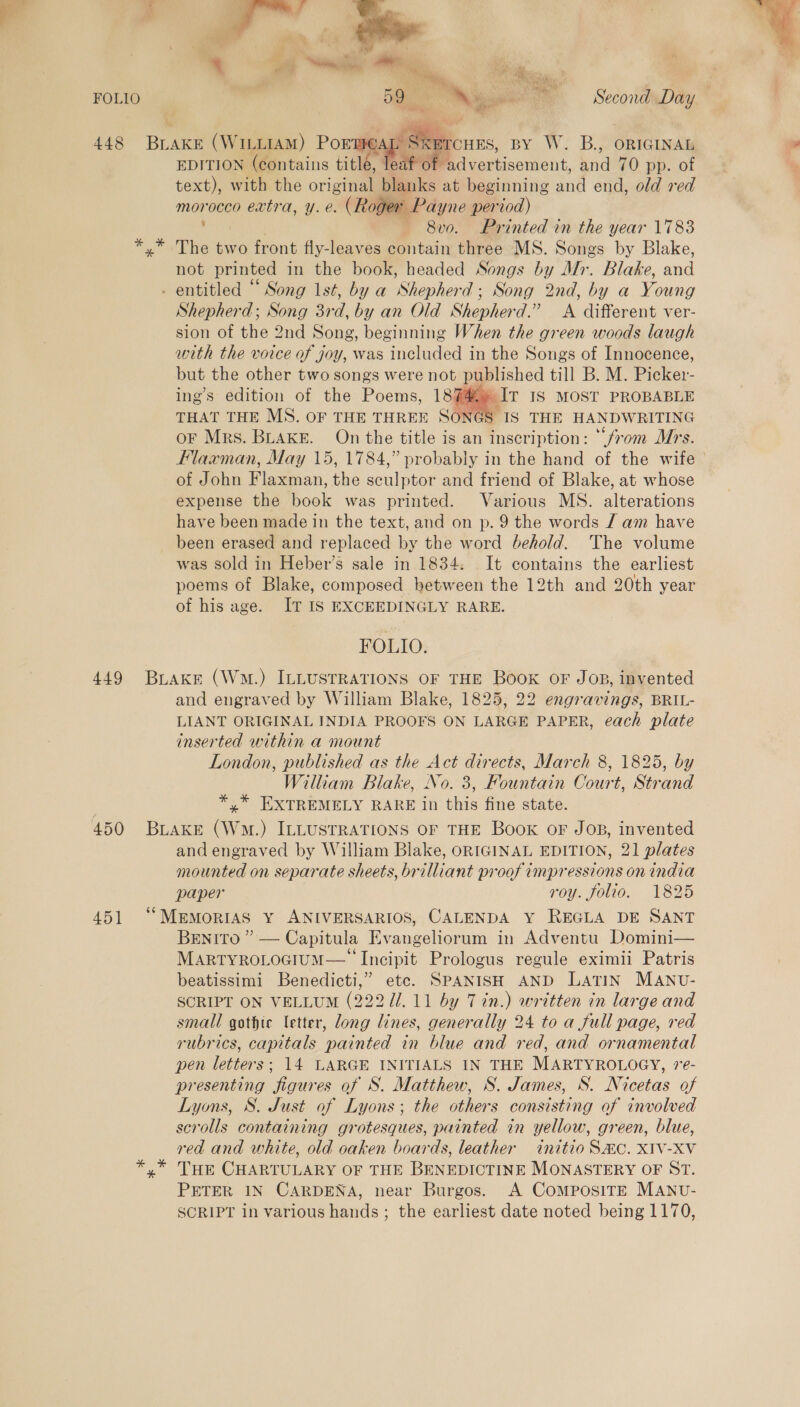 FOLIO  4 | a tn oii, ie ie ® nn ' ‘ aa +e ee am Second Day  STCHES, BY W. B., ORIGINAL EDITION (contains titlé, | ‘advertisement, and 70 pp. of text), with the original blanks at beginning and end, old red morocco extra, y. e. (Roger Payne period) The two front fly-leaves contain three MS. Songs by Blake, not printed in the book, headed Songs by Mr. Blake, and  Shepherd; Song 3rd, by an Old Shepherd.” A different ver- sion of the 2nd Song, beginning When the green woods laugh with the voice of joy, was included in the Songs of Innocence, but the other two songs were not published till B. M. Picker- ing’s edition of the Poems, 18%» Ir 18 MOST PROBABLE THAT THE MS. OF THE THREE SONGS IS THE HANDWRITING or Mrs. BuakeE. On the title is an inscription: “from Mrs. Flaxman, May 15,1784,” probably in the hand of the wife of John Flaxman, the sculptor and friend of Blake, at whose expense the book was printed. Various MS. alterations have been made in the text, and on p. 9 the words / am have been erased and replaced by the word behold. The volume was sold in Heber’s sale in 1834: It contains the earliest poems of Blake, composed between the 12th and 20th year of his age. IT IS EXCEEDINGLY RARE.  FOLIO. and engraved by William Blake, 1825, 22 engravings, BRIL- LIANT ORIGINAL INDIA PROOFS ON LARGE PAPER, each plate inserted within a mount London, published as the Act directs, March 8, 1825, by William Blake, No. 3, FHountain Court, Strand *,* EXTREMELY RARE in this fine state. and engraved by William Blake, ORIGINAL EDITION, 21 plates mounted on separate sheets, brilliant proof impressions on india paper roy. folio. 1825 BENITO ” — Capitula Evangeliorum in Adventu Domini— MARTYROLOGIUM— Incipit Prologus regule eximii Patris beatissimi Benedicti,” etc. SPANISH AND LATIN MANU- small gothic letter, long lines, generally 24 to a full page, red rubrics, capitals painted in blue and red, and ornamental pen letters; 14 LARGE INITIALS IN THE MARTYROLOGY, e- presenting figures of S. Matthew, S. James, S. Nicetas of Lyons, S. Just of Lyons; the others consisting of involved scrolls containing grotesques, painted in yellow, green, blue, red and white, old oaken boards, leather initio SHC. XIV-XV THE CHARTULARY OF THE BENEDICTINE MONASTERY OF ST. PETER IN CARDENA, near Burgos. A COMPOSITE MANU- SCRIPT in various hands; the earliest date noted being 1170, 