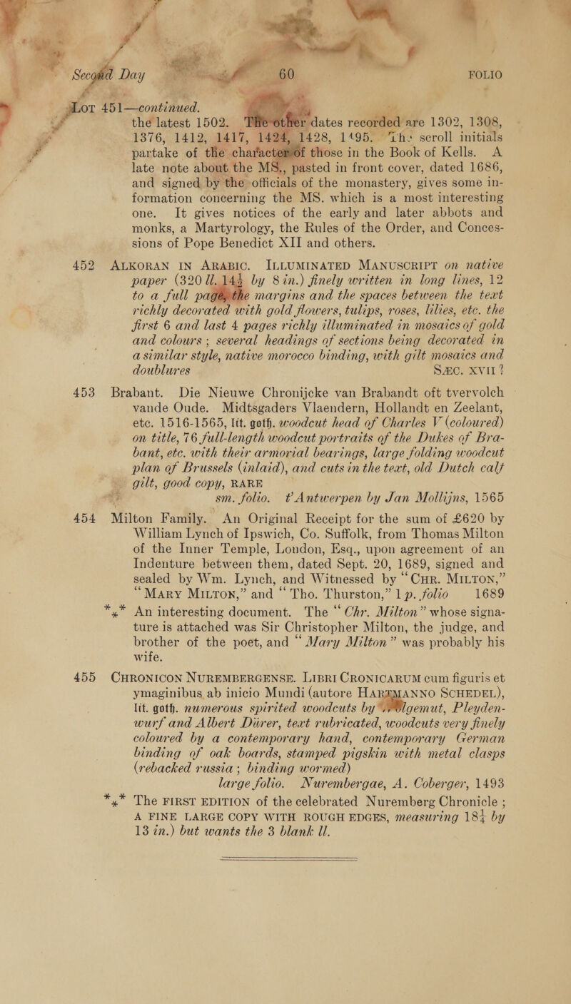     the latest 1502. 'THe-ot . é 1376,.141.2, gh, ae 1195. cil mG. 2 harfacter of those in he Can of Kells. A late note about the MS., pasted in front cover, dated 1686, and signed by the oficiae of the monastery, gives some in- formation concerning the MS. which is a most interesting one. It gives notices of the early and later abbots and monks, a Martyrology, the Rules of the Order, and Conces- sions of Pope Benedict XII and others. paper (320 1.144 by 8 in.) finely written in long lines, 12 to a full pagé, the margins and the spaces between the text richly decor ated with gold flowers, tulips, roses, lilves, etc. the jirst 6 and last 4 pages richly illuminated 4 in mosaics of gold and colours ; several headings of sections being decorated in a similar style, native morocco binding, with gilt mosaics and doublures Sc. XVII?  vande Oude. Midtsgaders Vlaendern, Hollandt en Zeelant, etc. 1516-1565, lit. goth. woodcut head of Charles V (coloured) on title, 76 full-length woodcut portraits of the Dukes of Bra- bant, etc. with their armorial bearings, large folding woodcut plan of Brussels (inlaid), and cuts in the text, old Dutch calf sm. folio. t Antwerpen by Jan Mollijns, 1565 William Lynch of Ipswich, Co. Suffolk, from Thomas Milton of the Inner Temple, London, Esq., upon agreement of an Indenture between them, dated Sept. 20, 1689, signed and sealed by Wm. Lynch, and Witnessed by “Cur. MILTON,” “Mary Mitton,” and “ Tho. Thurston,” 1 p. folio 1689 An interesting document. The “ Chr. Milton” whose signa- ture is attached was Sir Christopher Milton, the judge, and brother of the poet, and “ Mary Milton” was probably his wife. ymaginibus ab inicio Mundi (autore HARZMANNO SCHEDEL), lit. goth. nwmerous spirited woodcuts by. ae Pleyden- wurf and Albert Diirer, text rubricated, woodcuts very finely coloured by a contemporary hand, contemporary German binding of oak boards, stamped pigskin with metal clasps (rebacked russia ; binding wormed) large folio. Nurembergae, A. Coberger, 1493 The FIRST EDITION of the celebrated Nuremberg Chronicle ; A FINE LARGE COPY WITH ROUGH EDGES, measuring 184 by 13 in.) but wants the 3 blank Ul.  