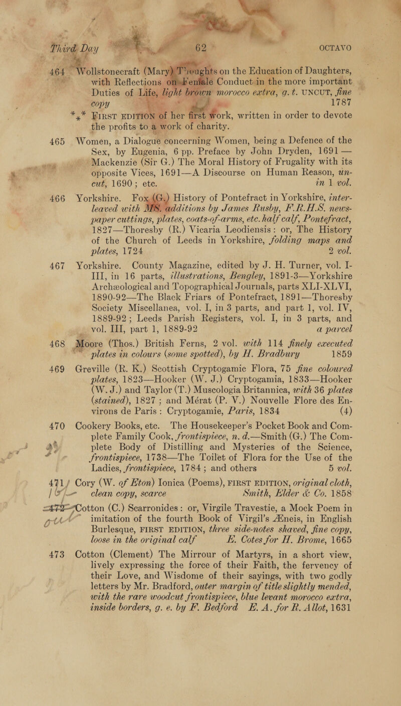  465 466 467 468 491) copy i 7 , 1787 *,* PIRST EDITION &amp; E for irst ‘Fad written in order to devote the profits to a work of charity. . Women, a Dialoow# concerning Women, being a Defence of the Sex, by Eugenia, 6 pp. Preface by John Dryden, 1691 — ~Mackenzie (Sir G.) The Moral History of Frugality with its opposite Vices, 1691—A Discourse on Human Reason, un- cut, 1690; ete. in 1 vol. Yorkshire. com History of Pontefract in Yorkshire, 7nter- leaved with MES. additions by James Rusby, F.R.HS. news- paper cuttings, plates, coats-of-arms, etc. half calf, Pontefract, 1827—Thoresby (R.) Vicaria Leodiensis: or, The History of the Church of Leeds in Yorkshire, folding dag and plates, 1724 2 vol. Yorkshire. County eae edited by J. H. Turner, vol. I- III, in 16 parts, ¢llustrations, Bengley, 1891- Be oricshize Archeological and Pavosravhient Journals, parts XLI-XLVI, 1890-92—The Black Friars of Pontefract, 1891—Thoresby Society Miscellanea, vol. I, in 3 parts, and part 1, vol. IV, 1889-92; Leeds Parish Registers, vol. I, in 3 parts, and vol. III, ae. 1, 1889-92 a parcel Moore (Thos. ) British Ferns, 2 vol. with 114 finely executed “~~ plates in colours (some spotted), by H. Bradbury 1859 Greville (R. K.) Scottish Cryptogamic Flora, 75 jfine coloured plates, 1823—-Hooker (W. J.) Cryptogamia, 1833—Hooker (W.J.) and Taylor (T.) Muscologia Britannica, w7th 36 plates (stained), 1827 ; and Mérat (P. V.) Nouvelle Flore des En- virons de Paris: Cryptogamie, Paris, 1834 (4) Cookery Books, etc. ‘The Housekeeper’s Pocket Book and Com- plete Family Cook, frontispiece, n. d.—Smith (G.) The Com- plete Body of Distilling and Mysteries of the Science, Frontispiece, 1738—The Toilet of Flora for the Use of the Ladies, frontispiece, 1784; and others 5 vol. Cory (W. of Eton) Ionica (Poems), FIRST EDITION, original cloth, - clean copy, scarce Smith, Elder &amp; Co. 1858 U 473 imitation of the fourth ‘Book of Virgil’s aiois, in English Burlesque, FIRST EDITION, three side-notes shaved, Jine copy, loose in the original calf i. Cotes for H. Brome, 1665 Cotton (Clement) The Mirrour of Martyrs, in a short view, lively expressing the force of their Faith, the fervency af their Love, and Wisdome of their suites, with two godly letters by Mr. Bradford, outer margin of title slightly mended, with the rare woodcut frontispiece, blue levant morocco extra,