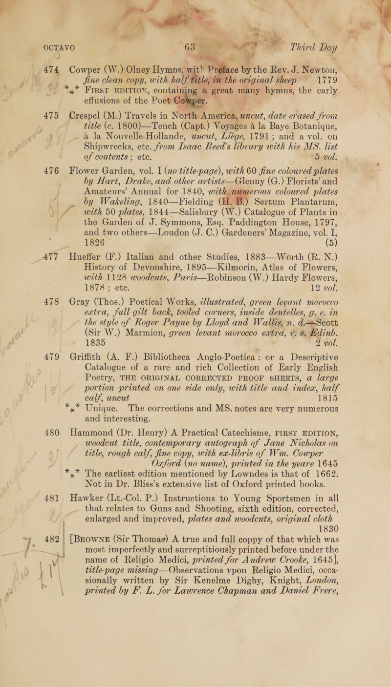  OCTAVO “630 n wy iif - Third ma   ace by the Rev. J. ce: | jine clean copy, with half tle, in the on ‘iginal sheep Let oe *,* FIRST EDITION , containing a a, ve hymns, the early effusions of oe Poet Cowper.  title (c. 1800)—Tench (Capt.) Voyages 4 is Baye Botanique, a la Nouvelle-Hollande, wncut, Liége, 1791; and a vol. on Shipwrecks, etc. from Tsaae Reed’s library with his MS. list 476 Flower Garden, vol. I (no title-page), with 60 fine coloured plates by Hart, Drake, and other artists—Glenny (G.) Florists’ and Amateurs’ Annual for 1840, with numerous coloured plates by Wakeling, 1840—F i elane (H. B.) Sertum Plantarum, with 50 plates, 1844—Salisbury (W.) Catalogue of Plants in the Garden of J. Symmons, Esq. Paddington House, 1797, and two others—Loudon (J. C.) Gardeners’ Magazine, vol. I, 477 Hueffer (F.) Italian and other Studies, 1883—Worth (R. N.) History of Devonshire, 1895—Kilmorin, Atlas of Flowers, with 1128 woodcuts, Paris —Robiticon (W.) Hardy F pers 1878 ; ete. 2 vol, 478 Gray (Thos.) Poetical Works, zllustrated, green levant morocco extra, full gilt back, tooled corners, inside dentelles, g. e. in - the style of Roger Payne by Lloyd and Wallis, n. dagen tt (Sir W.) Marmion, green levant morocco extra, 1. @. Edinb. 1835 9 vol. 479 Griffith (A. F.) Bibliotheca Anglo-Poetica: or a Descriptive Catalogue of a rare and rich Collection of Early English Poetry, THE ORIGINAL CORRECTED PROOF SHEETS, a large portion printed on one side only, with title and index, half calf, uncut 1815 *,* Unique. The corrections and MS. notes are very numerous and interesting. 480 Hammond (Dr. Henry) A Practical Catechisme, FIRST EDITION, woodcut title, contemporary autograph of Jane Nicholas on title, rough calf, fine copy, with ea-libris of Wm. Cowper Oxford (no name), printed in the yeare 1645 *,* The earliest edition mentioned by Lowndes is that of 1662. Not in Dr. Bliss’s extensive list of Oxford printed books. 481 Hawker (Lt.-Col. P.) Instructions to Young Sportsmen in all that relates to Guns and Shooting, sixth edition, corrected, | enlarged and improved, plates and woodcuts, original cloth 1830 482. [Browns (Sir Thomas) A true and full coppy of that which was ae most imperfectly and surreptitiously printed before under the 7k name of Religio Medici, printed for Andrew Crooke, 1645], | title-page ing “Whcer vations vpon Religio Medici, occa- sionally written by Sir Kenelme Digby, Knight, London, \ printed by F. L. for Lawrence Chapman and Daniel Frere, 