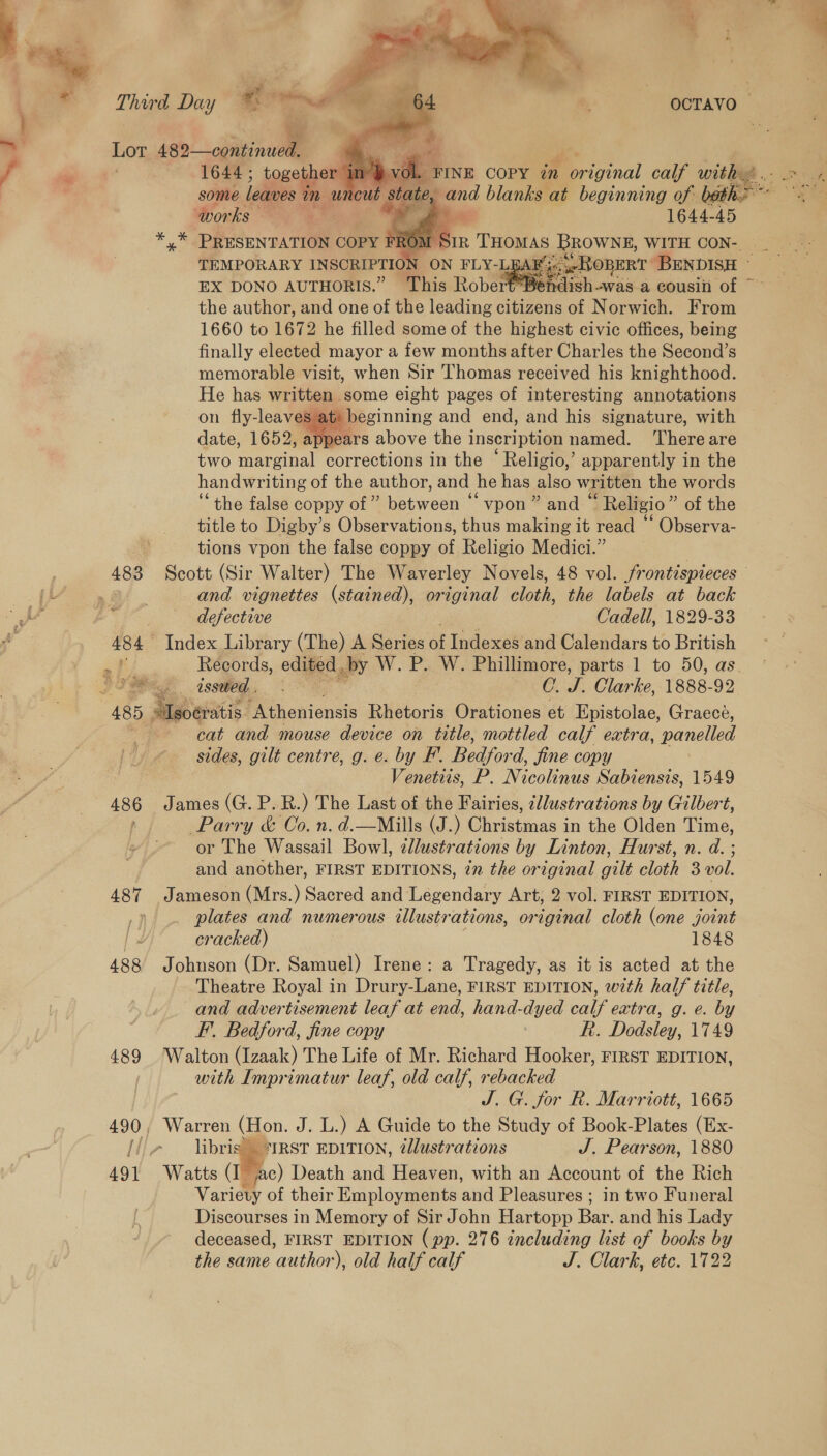 483 > @. 3    1644; together inj | some leaves in uncut shales and blanks at beginning of: beth.” works ' | 1644-45 x” PRESENTATION COPY F EX DONO AUTHORIS.” This Robe the author, and one of the leading citizens of Norwich. From 1660 to 1672 he filled some of the highest civic offices, being finally elected mayor a few months after Charles the Second’s memorable visit, when Sir Thomas received his knighthood. He has written some eight pages of interesting annotations on fly-leaves at: beginning and end, and his signature, with date, 1652, appears above the inscription named. Thereare two marginal corrections in the ‘Religio,’ apparently in the handwriting of the author, and he has also written the words “the false coppy of ” een ‘“vpon ” and ‘ ’ Religio ” of the title to Digby’s Observations, thus making it read “ Observa- tions vpon the false coppy of Religio Medici.”  and vignettes (stained), original cloth, the labels at back defective Cadell, 1829-33 Index Library (The) A Series of Indexes and Calendars to British Records, edited. by W. P. W. Phillimore, parts 1 to 50, as 486 cat and mouse device on title, mottled calf extra, panelled sides, gilt centre, g. e. by F. Bedford, jine copy Venetis, P. Nicolinus Sabiensis, 1549 James (G. P. R.) The Last of the Fairies, cJlustrations by Gilbert, Parry &amp; Co. n. d.—Mills (J.) Christmas in the Olden Time, or The Wassail Bowl, edlustrations by Linton, Hurst, n. d. ; and another, FIRST EDITIONS, in the original gilt cloth 3 vol. Jameson (Mrs.) Sacred and Legendary Art, 2 vol. FIRST EDITION, plates and numerous illustrations, oraegecd cloth (one joint cracked) 1848 Johnson (Dr. Samuel) Irene: a Tragedy, as it is acted at the Theatre Royal in Drury-Lane, FIRST EDITION, w7th half title, and advertisement leaf at end, hand-dyed calf extra, g. e. by F’. Bedford, fine copy R. Dodsley, 1749 Walton (Izaak) The Life of Mr. Richard Hooker, FIRST EDITION, with Imprimatur leaf, old calf, rebacked J. G. for R. Marriott, 1665 libris °*IRST EDITION, ¢llustrations J. Pearson, 1880 Variety of their Employments and Pleasures ; in two Funeral Discourses in Memory of Sir John Hartopp Bar, and his Lady deceased, FIRST EDITION (pp. 276 including list of books by the same author), old half calf J. Clark, ete. 1722 