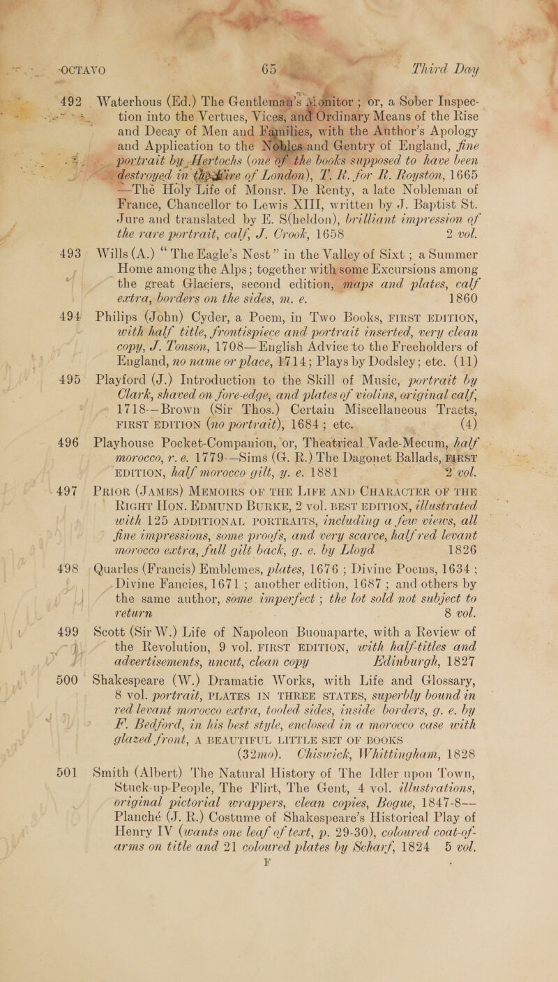  ¥ ; on 495 496 497    er, a Sober Inspec- ith the Author’s Apology and Decay of Men and 3) es and Gentry of England, jfine and Application to th   “eG lestroyed ¢ mM ‘their of London), T. hk. for BR. Royston, 1665 -—The Holy Life of Monsr. De Renty, alate Nobleman of France, Chancellor to Lewis XIII, written by J. Baptist St. Jure ad translated by E. S(heldon), brilliant impression of the rare portrait, calf, J. Crook, 1658 2 vol. Wills (A.) “ The Eagle’s Nest” in the Valley of Sixt ; a Summer Home among the Alps; together with some ce urcions among the great Glaciers, second edition, map s and plates, calf extra, borders on the sides, m. @. 1860 Philips (John) Cyder, a Poem, in Two Books, FIRST EDITION, with half title, frontispiece and portrait inserted, very clean copy, J. Tonson, 1708— English Advice to the Freeholders of Clark, shaved on fore-edge, and plates of violins, original calf, | -1718-—Brown (Sir Thos.) Certain Miscellaneous Tracts, FIRST EDITION (no por trait), 1684; ete. | (4) morocco, r. e. 1779-—Sims (G. R.) The Dagonet Ballads, FIRST EDITION, half morocco gilt, y. e. 1881 eee vol, ~ Rieu Hon. EpMunD BurkKE, 2 vol. BEST EDITION, ?llustrated with 125 ADDITIONAL PORTRAITS, including a few views, all jine impressions, some proofs, and very scarce, halfred levant ‘Quarles (Francis) Emblemes, plates, 1676 ; Divine Poems, 1634 ; _ Divine Fancies, 1671 ; another benion, 1687 ; and Gtlrers e 501 return ; 8 vol. Scott (Sir W.) Life of Napoleon Buonaparte, with a Review of the Revolution, 9 vol. FIRST EDITION, ey half-titles and advertisements, uncut, clean copy Kdinburgh, 1827 Shakespeare (W.) Dramatic Works, with Life and Glossary, 8 vol. portrait, PLATES IN THREE STATES, superbly bound in red levant morocco extra, tooled sides, inside borders, g. e. by I. Bedford, in his best style, enclosed in a morocco case with glazed front, A BEAUTIFUL LITTLE SET OF BOOKS (32mo). Chiswick, Whittingham, 1828 Smith (Albert) The Natural History of The Idler upon Town, Stuck-up-People, The Flirt, The Gent, 4 vol. ¢/ustrations, original pictorial wrappers, clean copies, Bogue, 1847-8—— Planché (J. R.) Costume of Shakespeare’s Historical Play of Henry IV (wants one leaf of text, p. 29-30), coloured coat-of- arms on title and 21 coloured plates by Scharf, 1824 5 vol. ir , 