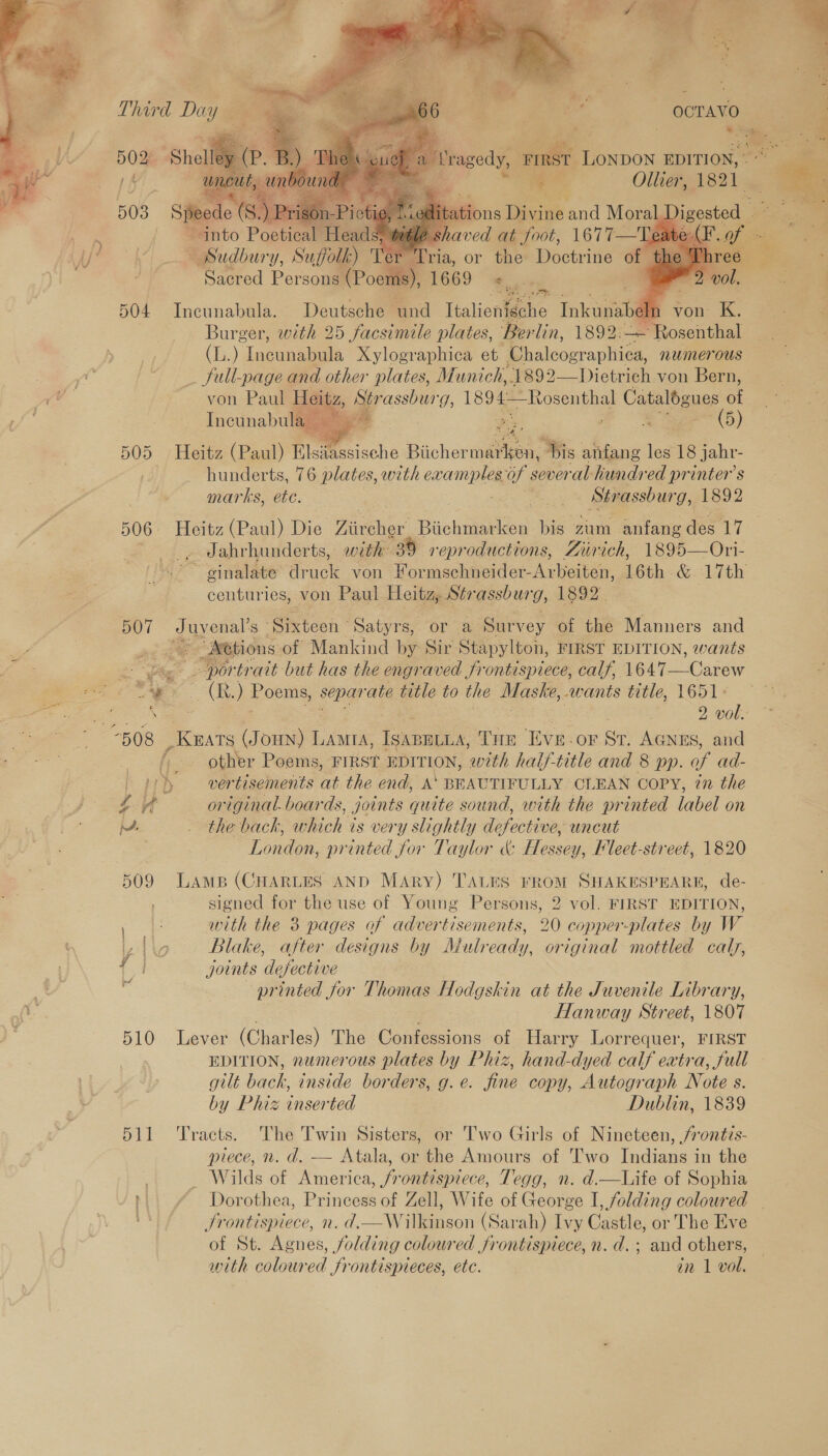    ragedy, FN      Bey ead ‘ Prcigaere 167) Tsudbury, Suffolk) Boyne ria, or the Doctrine of Sacred Persons (Poems), 1669 oe 504 Incunabula. Deutsche und Italienigche Tnkaat m von K., Burger, with 25 facsimile plates, Ber lin, 1892. — Rosenthal ai): “Incunabula Xylographica et Chalcographica, numerous _ full-page and other plates, Munich,.1892—Dietrich von Bern, von Paul Heitz, Str assburg, 1894—Rosenthal Catalogues a Incunabula a  505 Heitz (Paul) Tlstesische Biicher anit! His anfang ee 18 jahr- 3 hunderts, 76 plates, with examples of sever ‘al hundred printer's marks, ete. | aera? eS Strassburg, 1892 506 Heitz (Paul) Die Viiecher Biichmarken bis zum anfang des 17 Jahrhunderts, with- 30 reproductions, Zurich, 1895—Ori- centuries, von Paul Hoitgp Ser assburg, 1892. 5OT oe. Sixteen ° Satyrs, or a Survey of the Manners and “tions of Mankind by Sir Stapylton, FIRST EDITION, wants - por trait but has the engraved frontispiece, calf, lek T Carew SS Poems, sepa ‘ate title to the Maske, wants title, 1651° ; e ))) vertisements at the end, A‘ BEAUTIFULLY CLEAN COPY, 7n the 2.4 original. boards, joints quite sound, with the printed label on Mw _ the back, which is very slightly defective, uncut Tondon: printed for Taylor &amp; Hessey, leet-street, 1820 509 Lamp (CHARLES AND MAry) TALES FROM SHAKESPEARE, de- signed for the use of Young Persons, 2 vol. FIRST EDITION, E with the 38 pages of advertisements, 20 copper-plates by W ve, Blake, after designs by Mulready, original mottled caly, joints defective printed for Thomas Hodgskin at the Juvenile Library, Hanway Street, 1807 510 Lever (Charles) The Confessions of Harry Lorrequer, FIRST EDITION, numerous plates by Phiz, hand-dyed calf extra, full gilt back, inside borders, g.e. fine copy, Autograph Note s. by Phiz inserted Dublin, 1839 511 Tracts. The Twin Sisters, or Two Girls of Nineteen, /rontis- piece, n. d. -— Atala, or the Amours of Two Indians in the _ Wilds of America, frontispiece, Tegg, n. d.—Life of Sophia }|. ¢ Dorothea, Princess of Zell, Wife of George I, folding coloured Jrontispiece, n. d.—W ilkinson (Sarah) Ivy Castle, or The Eve of St. Agnes, folding coloured frontispiece, n. d.; and others, with coloured frontispieces, ete. én 1 vol. 