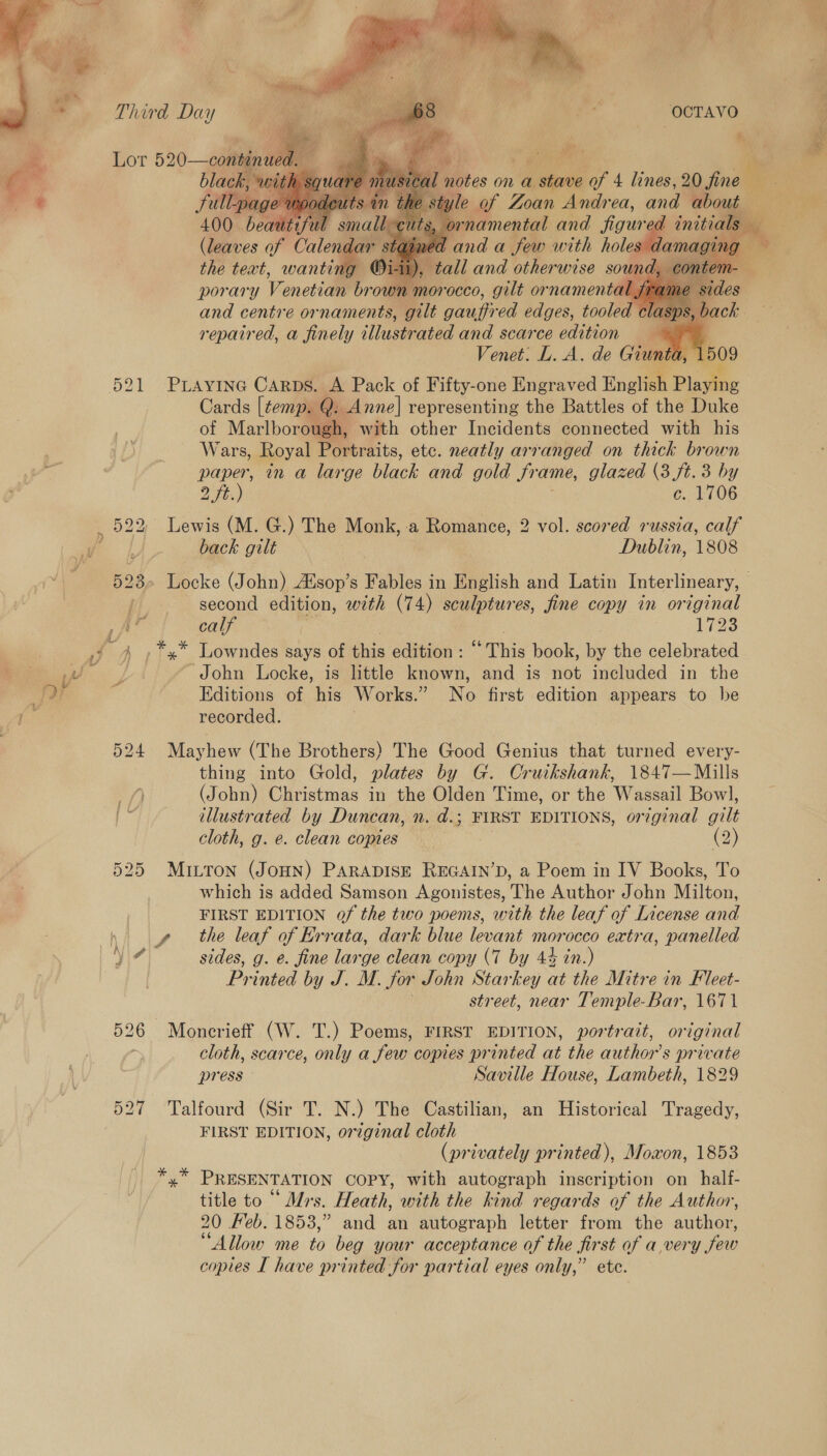        Third Day OCTAVO ya Lor 520—conbinued. a es Nee ip | black, w notes on a 1 shave of 4 lines, 20 fine  * full-pag , style of Zoan Andrea, and about        400 beaut? An small | rnamental and figure Z initia ee (leaves of yee 17 danda Jew with hole the text, wantin repaired, a ‘neh Yy tue ated and scarce bahioN a Venet: L. A. de Giunt 521 Puiayine Carns. A Pack of Fifty-one Engraved English Plavine Cards [temp. Q: Anne] representing the Battles of the Duke of Marlborough, with other Incidents connected with his Wars, Royal Portraits, etc. neatly arranged on thick brown paper, in a large black and gold Srame, glazed (3 ue 3 by _ 522, Lewis (M. G.) The Monk, a Romance, 2 vol. scored russia, Cann oa back gilt Dublin, 13808 523» Locke (John) Alsop’s Fables in English and Latin Interlineary, | second edition, with (74) sculptures, fine copy in original as ba calf | : 1723 4 ,*x* Lowndes says of this edition ; “ This book, by the celebrated iy bey i ‘John Locke, is little known, and is not included in the fay Editions of his Works. e No first edition appears to be ae recorded. 524 Mayhew (The Brothers) The Good Genius that turned every- thing into Gold, plates by G. Cruikshank, 1847—Mills = /) (John) Christmas in the Olden Time, or the Wassail Bow], es illustrated by Duncan, n. d.; FIRST EDITIONS, o7 iginal AG cloth, g. e. clean copies | (2) 525 Mitton (JoHN) PARADISE REGAIN’D, a Poem in IV Books, To which is added Samson Agonistes, The Author John Milton, FIRST EDITION of the two poems, with the leaf of License and fh the leaf of Errata, dark blue levant morocco extra, panelled ita sides, g. e. fine large clean copy (7 by 44 in.) Printed by J. M. for John Starkey at the Mitre in Fleet- . street, near Temple-Bar, 1671 526 Moncrieff (W. T.) Poems, FIRST EDITION, portrait, original cloth, scarce, only a few copies printed at the authors private press Saville House, Lambeth, 1829 527 Talfourd (Sir T. N.) The Castilian, an Historical Tragedy, FIRST EDITION, original cloth | (privately printed), Moxon, 1853 *,* PRESENTATION COPY, with autograph inscription on half- title to “ Mrs. Heath, with the kind regards of the Author, 20 Feb. 1853,” and an autograph letter from the author, “Allow me to beg your acceptance of the first of avery few copies I have printed for partial eyes only,” ete. &amp; =) ~ : Ee Stee ‘“ ae 2 Bie ae Sey Ne” a a